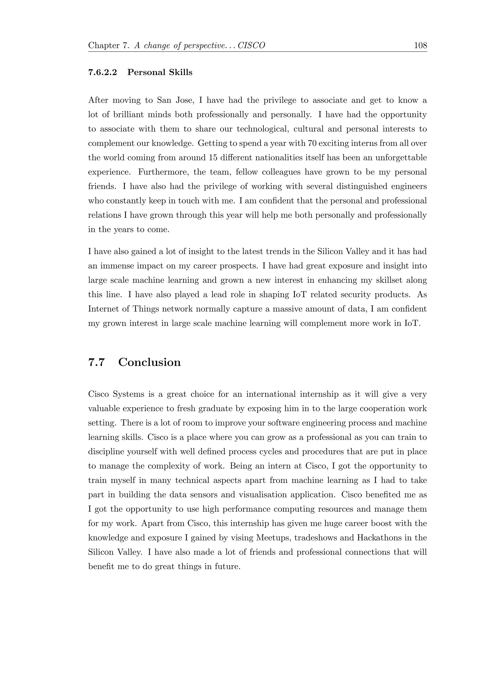 Chapter 7. A change of perspective. . . CISCO 108
7.6.2.2 Personal Skills
After moving to San Jose, I have had the privilege to associate and get to know a
lot of brilliant minds both professionally and personally. I have had the opportunity
to associate with them to share our technological, cultural and personal interests to
complement our knowledge. Getting to spend a year with 70 exciting interns from all over
the world coming from around 15 diﬀerent nationalities itself has been an unforgettable
experience. Furthermore, the team, fellow colleagues have grown to be my personal
friends. I have also had the privilege of working with several distinguished engineers
who constantly keep in touch with me. I am conﬁdent that the personal and professional
relations I have grown through this year will help me both personally and professionally
in the years to come.
I have also gained a lot of insight to the latest trends in the Silicon Valley and it has had
an immense impact on my career prospects. I have had great exposure and insight into
large scale machine learning and grown a new interest in enhancing my skillset along
this line. I have also played a lead role in shaping IoT related security products. As
Internet of Things network normally capture a massive amount of data, I am conﬁdent
my grown interest in large scale machine learning will complement more work in IoT.
7.7 Conclusion
Cisco Systems is a great choice for an international internship as it will give a very
valuable experience to fresh graduate by exposing him in to the large cooperation work
setting. There is a lot of room to improve your software engineering process and machine
learning skills. Cisco is a place where you can grow as a professional as you can train to
discipline yourself with well deﬁned process cycles and procedures that are put in place
to manage the complexity of work. Being an intern at Cisco, I got the opportunity to
train myself in many technical aspects apart from machine learning as I had to take
part in building the data sensors and visualisation application. Cisco beneﬁted me as
I got the opportunity to use high performance computing resources and manage them
for my work. Apart from Cisco, this internship has given me huge career boost with the
knowledge and exposure I gained by vising Meetups, tradeshows and Hackathons in the
Silicon Valley. I have also made a lot of friends and professional connections that will
beneﬁt me to do great things in future.
 