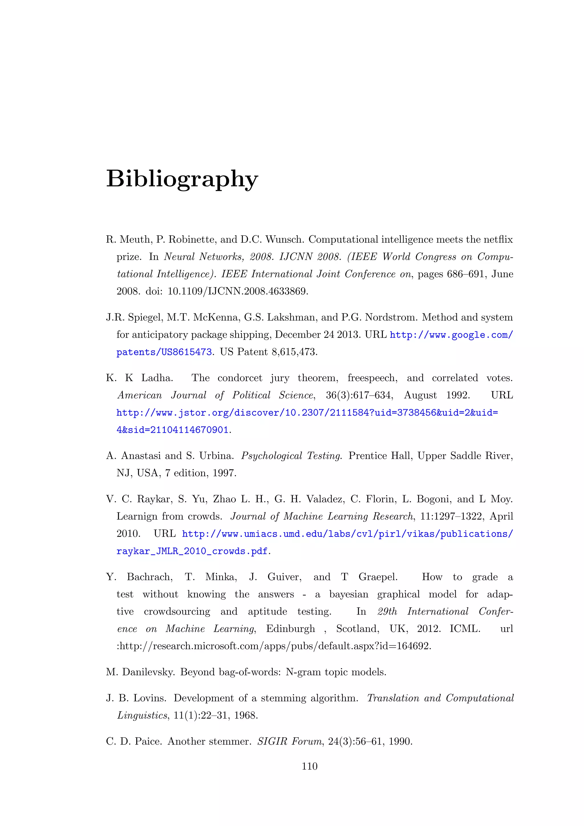 Bibliography
R. Meuth, P. Robinette, and D.C. Wunsch. Computational intelligence meets the netﬂix
prize. In Neural Networks, 2008. IJCNN 2008. (IEEE World Congress on Compu-
tational Intelligence). IEEE International Joint Conference on, pages 686–691, June
2008. doi: 10.1109/IJCNN.2008.4633869.
J.R. Spiegel, M.T. McKenna, G.S. Lakshman, and P.G. Nordstrom. Method and system
for anticipatory package shipping, December 24 2013. URL http://www.google.com/
patents/US8615473. US Patent 8,615,473.
K. K Ladha. The condorcet jury theorem, freespeech, and correlated votes.
American Journal of Political Science, 36(3):617–634, August 1992. URL
http://www.jstor.org/discover/10.2307/2111584?uid=3738456&uid=2&uid=
4&sid=21104114670901.
A. Anastasi and S. Urbina. Psychological Testing. Prentice Hall, Upper Saddle River,
NJ, USA, 7 edition, 1997.
V. C. Raykar, S. Yu, Zhao L. H., G. H. Valadez, C. Florin, L. Bogoni, and L Moy.
Learnign from crowds. Journal of Machine Learning Research, 11:1297–1322, April
2010. URL http://www.umiacs.umd.edu/labs/cvl/pirl/vikas/publications/
raykar_JMLR_2010_crowds.pdf.
Y. Bachrach, T. Minka, J. Guiver, and T Graepel. How to grade a
test without knowing the answers - a bayesian graphical model for adap-
tive crowdsourcing and aptitude testing. In 29th International Confer-
ence on Machine Learning, Edinburgh , Scotland, UK, 2012. ICML. url
:http://research.microsoft.com/apps/pubs/default.aspx?id=164692.
M. Danilevsky. Beyond bag-of-words: N-gram topic models.
J. B. Lovins. Development of a stemming algorithm. Translation and Computational
Linguistics, 11(1):22–31, 1968.
C. D. Paice. Another stemmer. SIGIR Forum, 24(3):56–61, 1990.
110
 