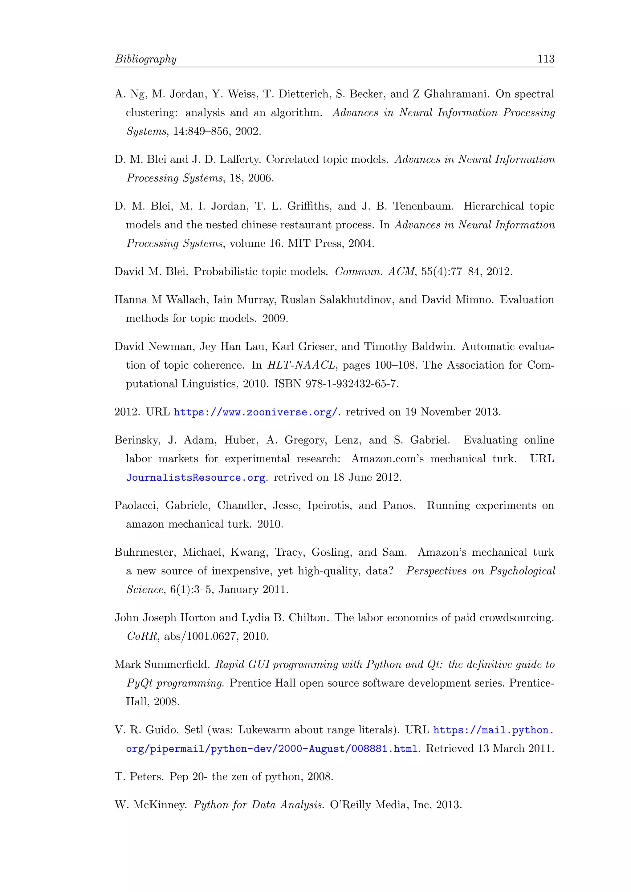 Bibliography 113
A. Ng, M. Jordan, Y. Weiss, T. Dietterich, S. Becker, and Z Ghahramani. On spectral
clustering: analysis and an algorithm. Advances in Neural Information Processing
Systems, 14:849–856, 2002.
D. M. Blei and J. D. Laﬀerty. Correlated topic models. Advances in Neural Information
Processing Systems, 18, 2006.
D. M. Blei, M. I. Jordan, T. L. Griﬃths, and J. B. Tenenbaum. Hierarchical topic
models and the nested chinese restaurant process. In Advances in Neural Information
Processing Systems, volume 16. MIT Press, 2004.
David M. Blei. Probabilistic topic models. Commun. ACM, 55(4):77–84, 2012.
Hanna M Wallach, Iain Murray, Ruslan Salakhutdinov, and David Mimno. Evaluation
methods for topic models. 2009.
David Newman, Jey Han Lau, Karl Grieser, and Timothy Baldwin. Automatic evalua-
tion of topic coherence. In HLT-NAACL, pages 100–108. The Association for Com-
putational Linguistics, 2010. ISBN 978-1-932432-65-7.
2012. URL https://www.zooniverse.org/. retrived on 19 November 2013.
Berinsky, J. Adam, Huber, A. Gregory, Lenz, and S. Gabriel. Evaluating online
labor markets for experimental research: Amazon.com’s mechanical turk. URL
JournalistsResource.org. retrived on 18 June 2012.
Paolacci, Gabriele, Chandler, Jesse, Ipeirotis, and Panos. Running experiments on
amazon mechanical turk. 2010.
Buhrmester, Michael, Kwang, Tracy, Gosling, and Sam. Amazon’s mechanical turk
a new source of inexpensive, yet high-quality, data? Perspectives on Psychological
Science, 6(1):3–5, January 2011.
John Joseph Horton and Lydia B. Chilton. The labor economics of paid crowdsourcing.
CoRR, abs/1001.0627, 2010.
Mark Summerﬁeld. Rapid GUI programming with Python and Qt: the deﬁnitive guide to
PyQt programming. Prentice Hall open source software development series. Prentice-
Hall, 2008.
V. R. Guido. Setl (was: Lukewarm about range literals). URL https://mail.python.
org/pipermail/python-dev/2000-August/008881.html. Retrieved 13 March 2011.
T. Peters. Pep 20- the zen of python, 2008.
W. McKinney. Python for Data Analysis. O’Reilly Media, Inc, 2013.
 