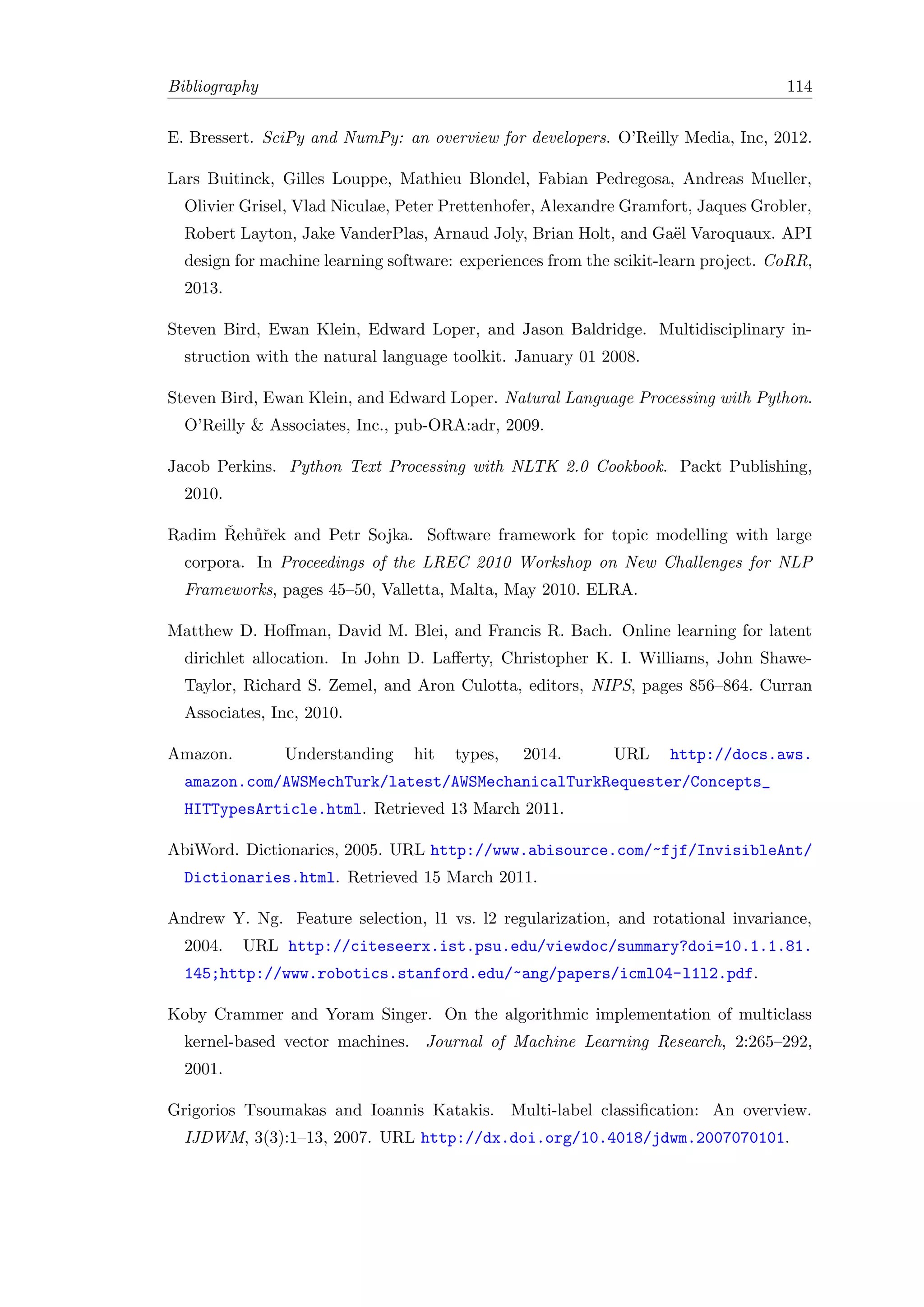 Bibliography 114
E. Bressert. SciPy and NumPy: an overview for developers. O’Reilly Media, Inc, 2012.
Lars Buitinck, Gilles Louppe, Mathieu Blondel, Fabian Pedregosa, Andreas Mueller,
Olivier Grisel, Vlad Niculae, Peter Prettenhofer, Alexandre Gramfort, Jaques Grobler,
Robert Layton, Jake VanderPlas, Arnaud Joly, Brian Holt, and Ga¨el Varoquaux. API
design for machine learning software: experiences from the scikit-learn project. CoRR,
2013.
Steven Bird, Ewan Klein, Edward Loper, and Jason Baldridge. Multidisciplinary in-
struction with the natural language toolkit. January 01 2008.
Steven Bird, Ewan Klein, and Edward Loper. Natural Language Processing with Python.
O’Reilly & Associates, Inc., pub-ORA:adr, 2009.
Jacob Perkins. Python Text Processing with NLTK 2.0 Cookbook. Packt Publishing,
2010.
Radim ˇReh˚uˇrek and Petr Sojka. Software framework for topic modelling with large
corpora. In Proceedings of the LREC 2010 Workshop on New Challenges for NLP
Frameworks, pages 45–50, Valletta, Malta, May 2010. ELRA.
Matthew D. Hoﬀman, David M. Blei, and Francis R. Bach. Online learning for latent
dirichlet allocation. In John D. Laﬀerty, Christopher K. I. Williams, John Shawe-
Taylor, Richard S. Zemel, and Aron Culotta, editors, NIPS, pages 856–864. Curran
Associates, Inc, 2010.
Amazon. Understanding hit types, 2014. URL http://docs.aws.
amazon.com/AWSMechTurk/latest/AWSMechanicalTurkRequester/Concepts_
HITTypesArticle.html. Retrieved 13 March 2011.
AbiWord. Dictionaries, 2005. URL http://www.abisource.com/~fjf/InvisibleAnt/
Dictionaries.html. Retrieved 15 March 2011.
Andrew Y. Ng. Feature selection, l1 vs. l2 regularization, and rotational invariance,
2004. URL http://citeseerx.ist.psu.edu/viewdoc/summary?doi=10.1.1.81.
145;http://www.robotics.stanford.edu/~ang/papers/icml04-l1l2.pdf.
Koby Crammer and Yoram Singer. On the algorithmic implementation of multiclass
kernel-based vector machines. Journal of Machine Learning Research, 2:265–292,
2001.
Grigorios Tsoumakas and Ioannis Katakis. Multi-label classiﬁcation: An overview.
IJDWM, 3(3):1–13, 2007. URL http://dx.doi.org/10.4018/jdwm.2007070101.
 