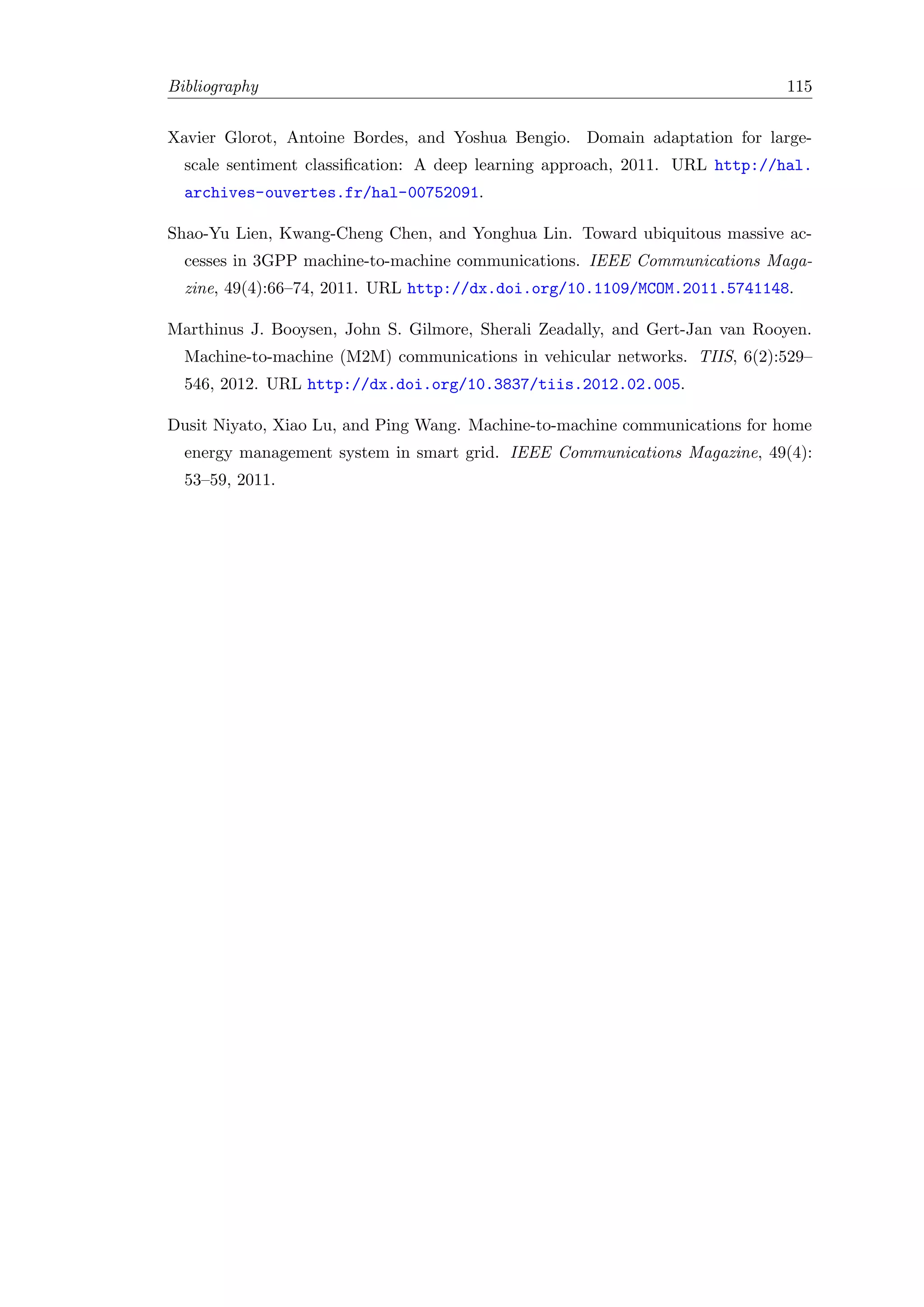 Bibliography 115
Xavier Glorot, Antoine Bordes, and Yoshua Bengio. Domain adaptation for large-
scale sentiment classiﬁcation: A deep learning approach, 2011. URL http://hal.
archives-ouvertes.fr/hal-00752091.
Shao-Yu Lien, Kwang-Cheng Chen, and Yonghua Lin. Toward ubiquitous massive ac-
cesses in 3GPP machine-to-machine communications. IEEE Communications Maga-
zine, 49(4):66–74, 2011. URL http://dx.doi.org/10.1109/MCOM.2011.5741148.
Marthinus J. Booysen, John S. Gilmore, Sherali Zeadally, and Gert-Jan van Rooyen.
Machine-to-machine (M2M) communications in vehicular networks. TIIS, 6(2):529–
546, 2012. URL http://dx.doi.org/10.3837/tiis.2012.02.005.
Dusit Niyato, Xiao Lu, and Ping Wang. Machine-to-machine communications for home
energy management system in smart grid. IEEE Communications Magazine, 49(4):
53–59, 2011.
 