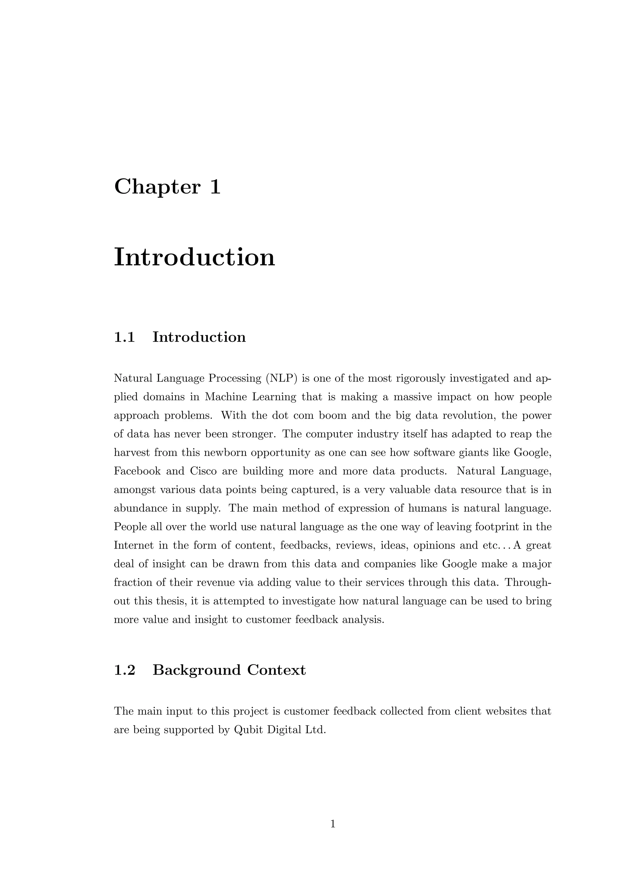 Chapter 1
Introduction
1.1 Introduction
Natural Language Processing (NLP) is one of the most rigorously investigated and ap-
plied domains in Machine Learning that is making a massive impact on how people
approach problems. With the dot com boom and the big data revolution, the power
of data has never been stronger. The computer industry itself has adapted to reap the
harvest from this newborn opportunity as one can see how software giants like Google,
Facebook and Cisco are building more and more data products. Natural Language,
amongst various data points being captured, is a very valuable data resource that is in
abundance in supply. The main method of expression of humans is natural language.
People all over the world use natural language as the one way of leaving footprint in the
Internet in the form of content, feedbacks, reviews, ideas, opinions and etc. . . A great
deal of insight can be drawn from this data and companies like Google make a major
fraction of their revenue via adding value to their services through this data. Through-
out this thesis, it is attempted to investigate how natural language can be used to bring
more value and insight to customer feedback analysis.
1.2 Background Context
The main input to this project is customer feedback collected from client websites that
are being supported by Qubit Digital Ltd.
1
 