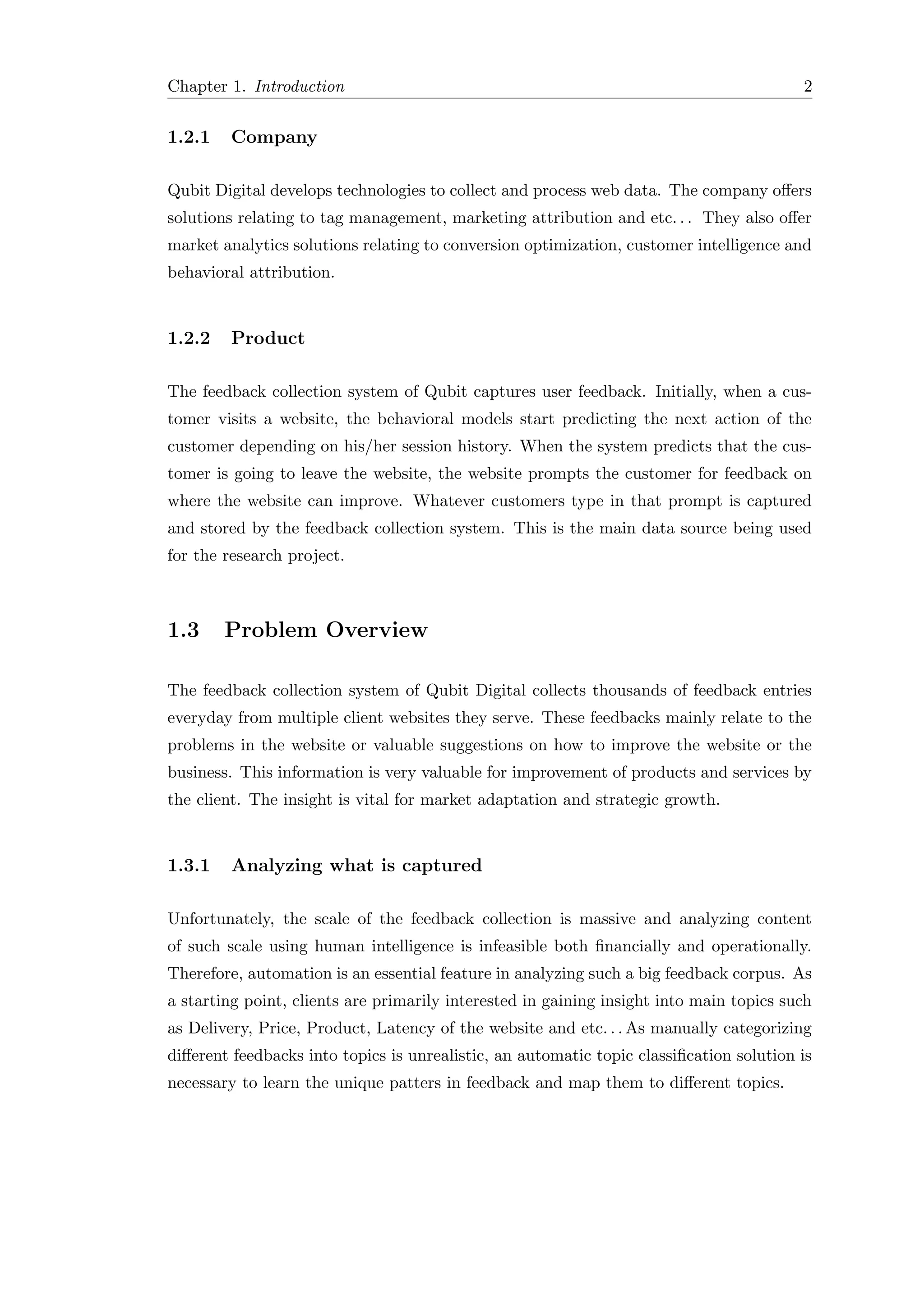 Chapter 1. Introduction 2
1.2.1 Company
Qubit Digital develops technologies to collect and process web data. The company oﬀers
solutions relating to tag management, marketing attribution and etc. . . They also oﬀer
market analytics solutions relating to conversion optimization, customer intelligence and
behavioral attribution.
1.2.2 Product
The feedback collection system of Qubit captures user feedback. Initially, when a cus-
tomer visits a website, the behavioral models start predicting the next action of the
customer depending on his/her session history. When the system predicts that the cus-
tomer is going to leave the website, the website prompts the customer for feedback on
where the website can improve. Whatever customers type in that prompt is captured
and stored by the feedback collection system. This is the main data source being used
for the research project.
1.3 Problem Overview
The feedback collection system of Qubit Digital collects thousands of feedback entries
everyday from multiple client websites they serve. These feedbacks mainly relate to the
problems in the website or valuable suggestions on how to improve the website or the
business. This information is very valuable for improvement of products and services by
the client. The insight is vital for market adaptation and strategic growth.
1.3.1 Analyzing what is captured
Unfortunately, the scale of the feedback collection is massive and analyzing content
of such scale using human intelligence is infeasible both ﬁnancially and operationally.
Therefore, automation is an essential feature in analyzing such a big feedback corpus. As
a starting point, clients are primarily interested in gaining insight into main topics such
as Delivery, Price, Product, Latency of the website and etc. . . As manually categorizing
diﬀerent feedbacks into topics is unrealistic, an automatic topic classiﬁcation solution is
necessary to learn the unique patters in feedback and map them to diﬀerent topics.
 