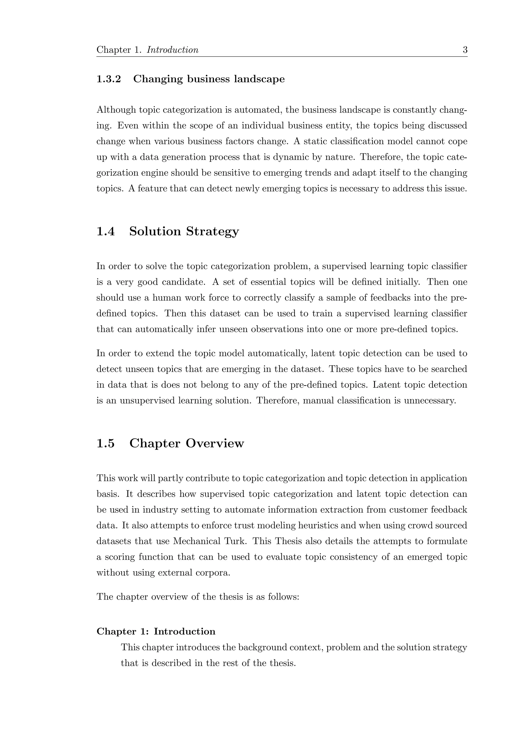 Chapter 1. Introduction 3
1.3.2 Changing business landscape
Although topic categorization is automated, the business landscape is constantly chang-
ing. Even within the scope of an individual business entity, the topics being discussed
change when various business factors change. A static classiﬁcation model cannot cope
up with a data generation process that is dynamic by nature. Therefore, the topic cate-
gorization engine should be sensitive to emerging trends and adapt itself to the changing
topics. A feature that can detect newly emerging topics is necessary to address this issue.
1.4 Solution Strategy
In order to solve the topic categorization problem, a supervised learning topic classiﬁer
is a very good candidate. A set of essential topics will be deﬁned initially. Then one
should use a human work force to correctly classify a sample of feedbacks into the pre-
deﬁned topics. Then this dataset can be used to train a supervised learning classiﬁer
that can automatically infer unseen observations into one or more pre-deﬁned topics.
In order to extend the topic model automatically, latent topic detection can be used to
detect unseen topics that are emerging in the dataset. These topics have to be searched
in data that is does not belong to any of the pre-deﬁned topics. Latent topic detection
is an unsupervised learning solution. Therefore, manual classiﬁcation is unnecessary.
1.5 Chapter Overview
This work will partly contribute to topic categorization and topic detection in application
basis. It describes how supervised topic categorization and latent topic detection can
be used in industry setting to automate information extraction from customer feedback
data. It also attempts to enforce trust modeling heuristics and when using crowd sourced
datasets that use Mechanical Turk. This Thesis also details the attempts to formulate
a scoring function that can be used to evaluate topic consistency of an emerged topic
without using external corpora.
The chapter overview of the thesis is as follows:
Chapter 1: Introduction
This chapter introduces the background context, problem and the solution strategy
that is described in the rest of the thesis.
 