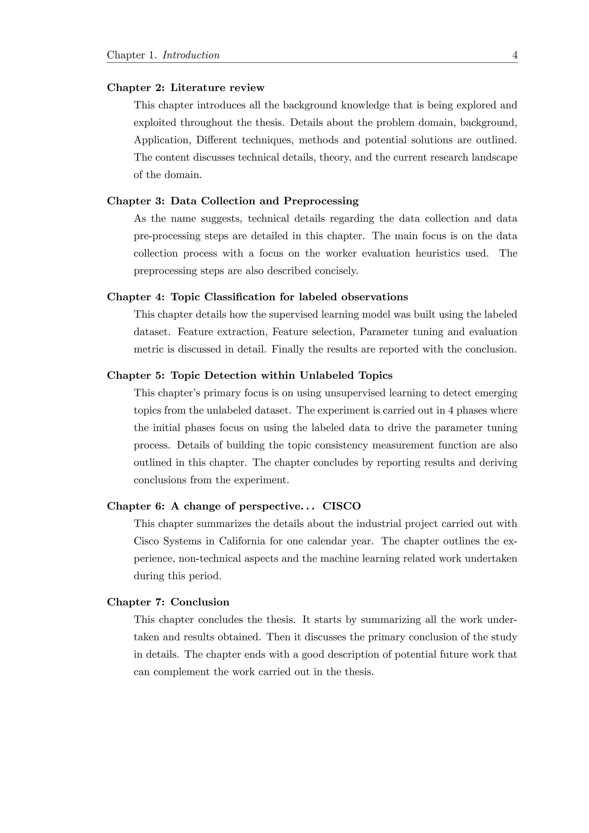 Chapter 1. Introduction 4
Chapter 2: Literature review
This chapter introduces all the background knowledge that is being explored and
exploited throughout the thesis. Details about the problem domain, background,
Application, Diﬀerent techniques, methods and potential solutions are outlined.
The content discusses technical details, theory, and the current research landscape
of the domain.
Chapter 3: Data Collection and Preprocessing
As the name suggests, technical details regarding the data collection and data
pre-processing steps are detailed in this chapter. The main focus is on the data
collection process with a focus on the worker evaluation heuristics used. The
preprocessing steps are also described concisely.
Chapter 4: Topic Classiﬁcation for labeled observations
This chapter details how the supervised learning model was built using the labeled
dataset. Feature extraction, Feature selection, Parameter tuning and evaluation
metric is discussed in detail. Finally the results are reported with the conclusion.
Chapter 5: Topic Detection within Unlabeled Topics
This chapter’s primary focus is on using unsupervised learning to detect emerging
topics from the unlabeled dataset. The experiment is carried out in 4 phases where
the initial phases focus on using the labeled data to drive the parameter tuning
process. Details of building the topic consistency measurement function are also
outlined in this chapter. The chapter concludes by reporting results and deriving
conclusions from the experiment.
Chapter 6: A change of perspective. . . CISCO
This chapter summarizes the details about the industrial project carried out with
Cisco Systems in California for one calendar year. The chapter outlines the ex-
perience, non-technical aspects and the machine learning related work undertaken
during this period.
Chapter 7: Conclusion
This chapter concludes the thesis. It starts by summarizing all the work under-
taken and results obtained. Then it discusses the primary conclusion of the study
in details. The chapter ends with a good description of potential future work that
can complement the work carried out in the thesis.
 