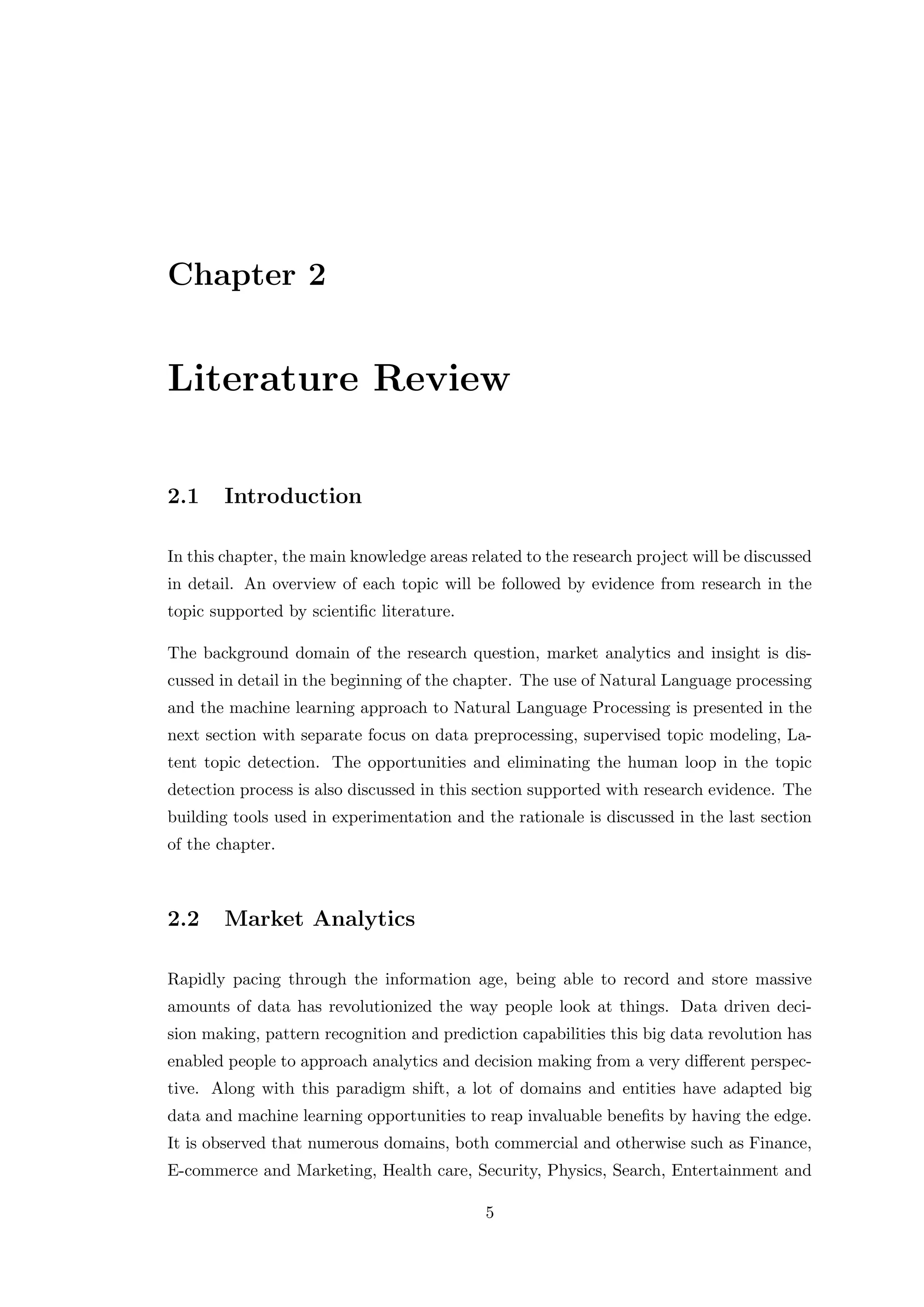 Chapter 2
Literature Review
2.1 Introduction
In this chapter, the main knowledge areas related to the research project will be discussed
in detail. An overview of each topic will be followed by evidence from research in the
topic supported by scientiﬁc literature.
The background domain of the research question, market analytics and insight is dis-
cussed in detail in the beginning of the chapter. The use of Natural Language processing
and the machine learning approach to Natural Language Processing is presented in the
next section with separate focus on data preprocessing, supervised topic modeling, La-
tent topic detection. The opportunities and eliminating the human loop in the topic
detection process is also discussed in this section supported with research evidence. The
building tools used in experimentation and the rationale is discussed in the last section
of the chapter.
2.2 Market Analytics
Rapidly pacing through the information age, being able to record and store massive
amounts of data has revolutionized the way people look at things. Data driven deci-
sion making, pattern recognition and prediction capabilities this big data revolution has
enabled people to approach analytics and decision making from a very diﬀerent perspec-
tive. Along with this paradigm shift, a lot of domains and entities have adapted big
data and machine learning opportunities to reap invaluable beneﬁts by having the edge.
It is observed that numerous domains, both commercial and otherwise such as Finance,
E-commerce and Marketing, Health care, Security, Physics, Search, Entertainment and
5
 