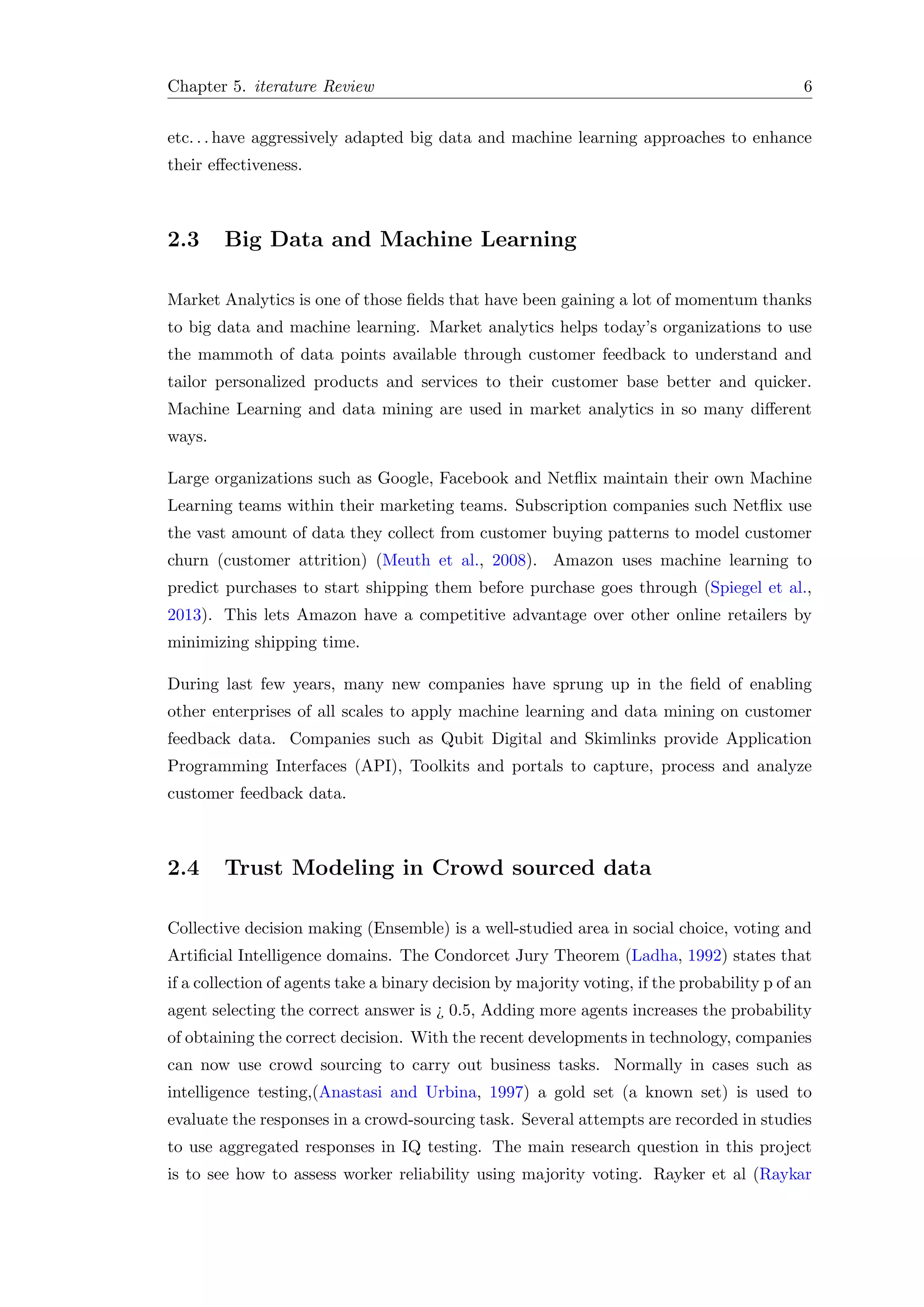 Chapter 5. iterature Review 6
etc. . . have aggressively adapted big data and machine learning approaches to enhance
their eﬀectiveness.
2.3 Big Data and Machine Learning
Market Analytics is one of those ﬁelds that have been gaining a lot of momentum thanks
to big data and machine learning. Market analytics helps today’s organizations to use
the mammoth of data points available through customer feedback to understand and
tailor personalized products and services to their customer base better and quicker.
Machine Learning and data mining are used in market analytics in so many diﬀerent
ways.
Large organizations such as Google, Facebook and Netﬂix maintain their own Machine
Learning teams within their marketing teams. Subscription companies such Netﬂix use
the vast amount of data they collect from customer buying patterns to model customer
churn (customer attrition) (Meuth et al., 2008). Amazon uses machine learning to
predict purchases to start shipping them before purchase goes through (Spiegel et al.,
2013). This lets Amazon have a competitive advantage over other online retailers by
minimizing shipping time.
During last few years, many new companies have sprung up in the ﬁeld of enabling
other enterprises of all scales to apply machine learning and data mining on customer
feedback data. Companies such as Qubit Digital and Skimlinks provide Application
Programming Interfaces (API), Toolkits and portals to capture, process and analyze
customer feedback data.
2.4 Trust Modeling in Crowd sourced data
Collective decision making (Ensemble) is a well-studied area in social choice, voting and
Artiﬁcial Intelligence domains. The Condorcet Jury Theorem (Ladha, 1992) states that
if a collection of agents take a binary decision by majority voting, if the probability p of an
agent selecting the correct answer is ¿ 0.5, Adding more agents increases the probability
of obtaining the correct decision. With the recent developments in technology, companies
can now use crowd sourcing to carry out business tasks. Normally in cases such as
intelligence testing,(Anastasi and Urbina, 1997) a gold set (a known set) is used to
evaluate the responses in a crowd-sourcing task. Several attempts are recorded in studies
to use aggregated responses in IQ testing. The main research question in this project
is to see how to assess worker reliability using majority voting. Rayker et al (Raykar
 
