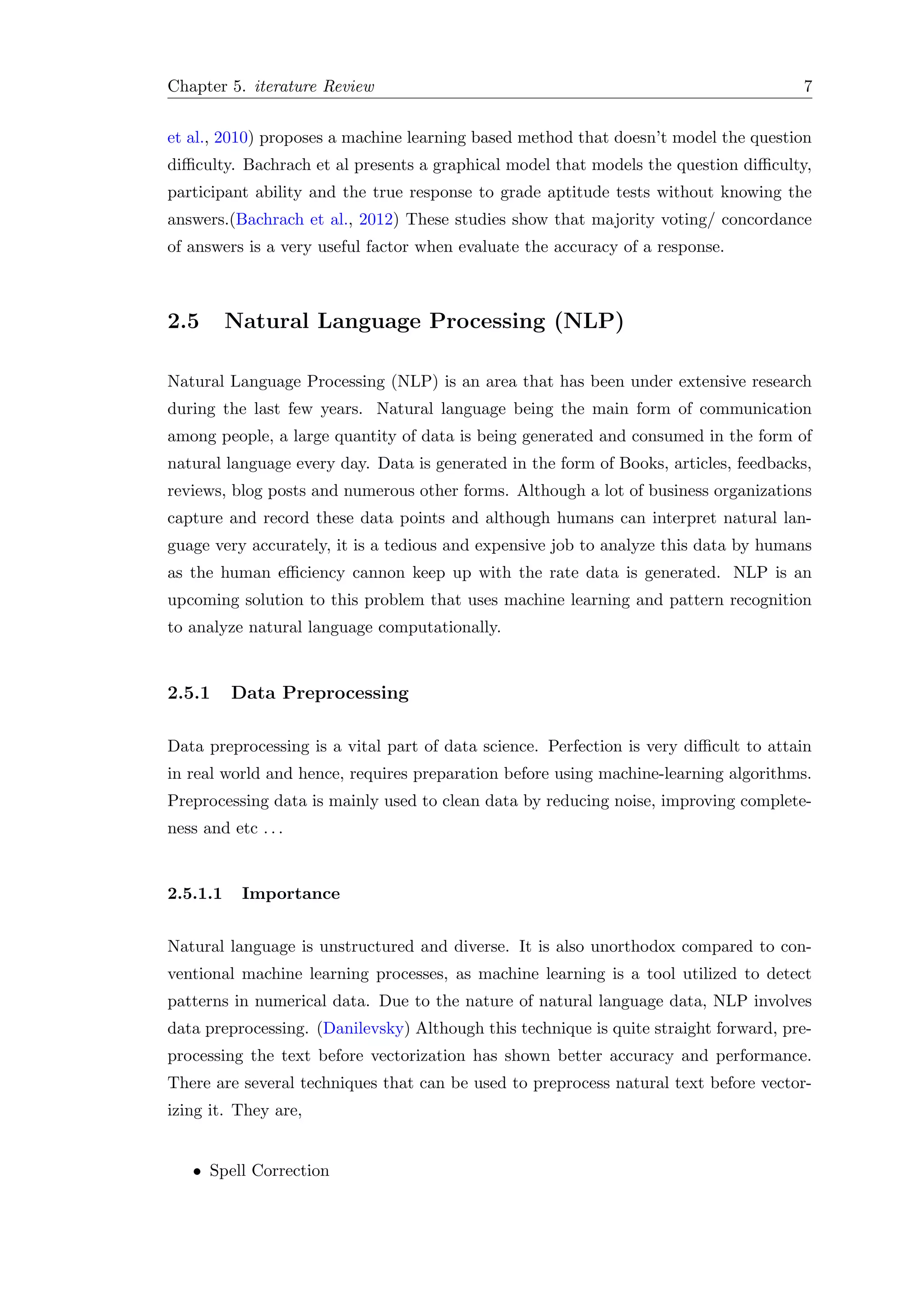 Chapter 5. iterature Review 7
et al., 2010) proposes a machine learning based method that doesn’t model the question
diﬃculty. Bachrach et al presents a graphical model that models the question diﬃculty,
participant ability and the true response to grade aptitude tests without knowing the
answers.(Bachrach et al., 2012) These studies show that majority voting/ concordance
of answers is a very useful factor when evaluate the accuracy of a response.
2.5 Natural Language Processing (NLP)
Natural Language Processing (NLP) is an area that has been under extensive research
during the last few years. Natural language being the main form of communication
among people, a large quantity of data is being generated and consumed in the form of
natural language every day. Data is generated in the form of Books, articles, feedbacks,
reviews, blog posts and numerous other forms. Although a lot of business organizations
capture and record these data points and although humans can interpret natural lan-
guage very accurately, it is a tedious and expensive job to analyze this data by humans
as the human eﬃciency cannon keep up with the rate data is generated. NLP is an
upcoming solution to this problem that uses machine learning and pattern recognition
to analyze natural language computationally.
2.5.1 Data Preprocessing
Data preprocessing is a vital part of data science. Perfection is very diﬃcult to attain
in real world and hence, requires preparation before using machine-learning algorithms.
Preprocessing data is mainly used to clean data by reducing noise, improving complete-
ness and etc . . .
2.5.1.1 Importance
Natural language is unstructured and diverse. It is also unorthodox compared to con-
ventional machine learning processes, as machine learning is a tool utilized to detect
patterns in numerical data. Due to the nature of natural language data, NLP involves
data preprocessing. (Danilevsky) Although this technique is quite straight forward, pre-
processing the text before vectorization has shown better accuracy and performance.
There are several techniques that can be used to preprocess natural text before vector-
izing it. They are,
• Spell Correction
 