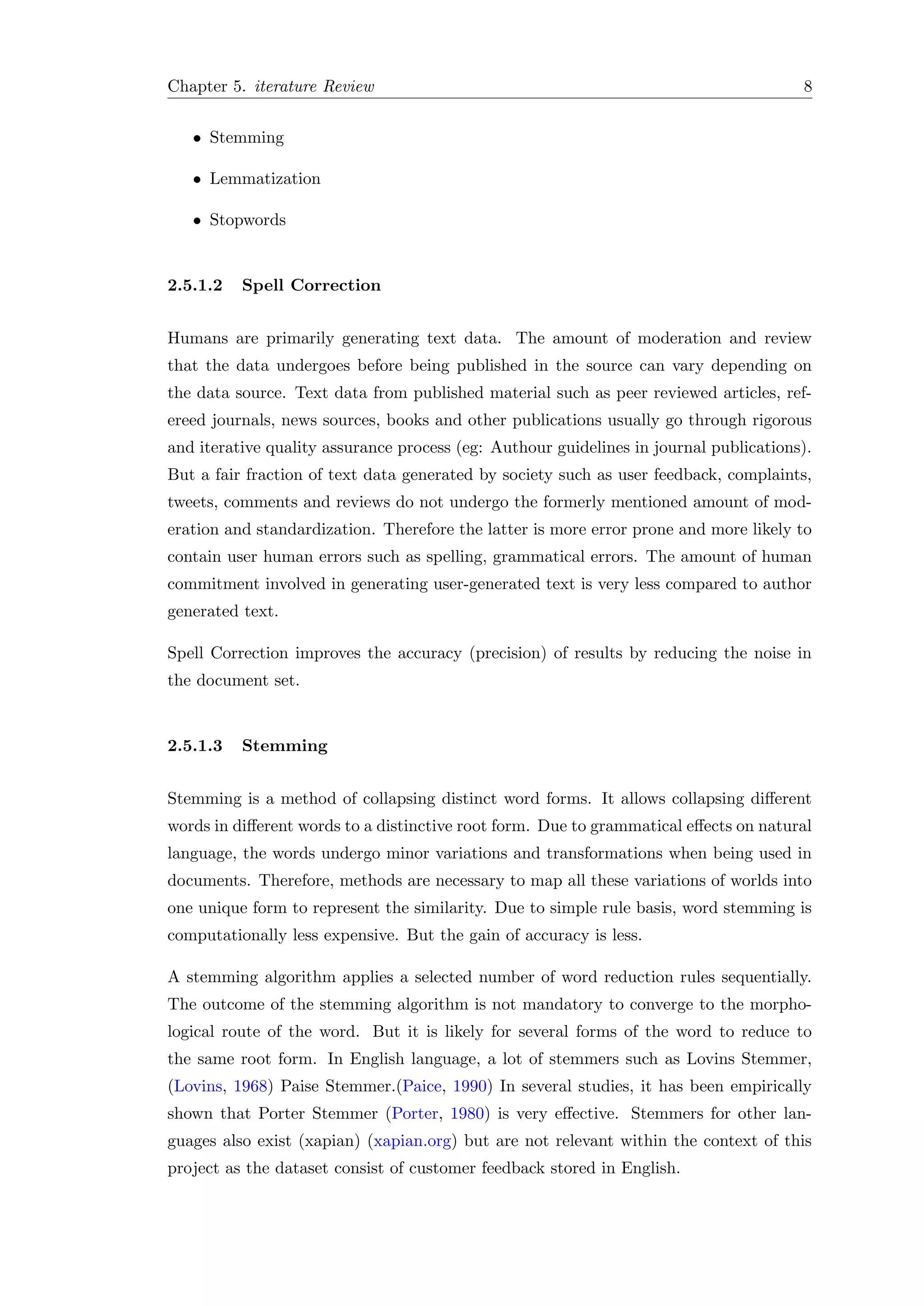 Chapter 5. iterature Review 8
• Stemming
• Lemmatization
• Stopwords
2.5.1.2 Spell Correction
Humans are primarily generating text data. The amount of moderation and review
that the data undergoes before being published in the source can vary depending on
the data source. Text data from published material such as peer reviewed articles, ref-
ereed journals, news sources, books and other publications usually go through rigorous
and iterative quality assurance process (eg: Authour guidelines in journal publications).
But a fair fraction of text data generated by society such as user feedback, complaints,
tweets, comments and reviews do not undergo the formerly mentioned amount of mod-
eration and standardization. Therefore the latter is more error prone and more likely to
contain user human errors such as spelling, grammatical errors. The amount of human
commitment involved in generating user-generated text is very less compared to author
generated text.
Spell Correction improves the accuracy (precision) of results by reducing the noise in
the document set.
2.5.1.3 Stemming
Stemming is a method of collapsing distinct word forms. It allows collapsing diﬀerent
words in diﬀerent words to a distinctive root form. Due to grammatical eﬀects on natural
language, the words undergo minor variations and transformations when being used in
documents. Therefore, methods are necessary to map all these variations of worlds into
one unique form to represent the similarity. Due to simple rule basis, word stemming is
computationally less expensive. But the gain of accuracy is less.
A stemming algorithm applies a selected number of word reduction rules sequentially.
The outcome of the stemming algorithm is not mandatory to converge to the morpho-
logical route of the word. But it is likely for several forms of the word to reduce to
the same root form. In English language, a lot of stemmers such as Lovins Stemmer,
(Lovins, 1968) Paise Stemmer.(Paice, 1990) In several studies, it has been empirically
shown that Porter Stemmer (Porter, 1980) is very eﬀective. Stemmers for other lan-
guages also exist (xapian) (xapian.org) but are not relevant within the context of this
project as the dataset consist of customer feedback stored in English.
 