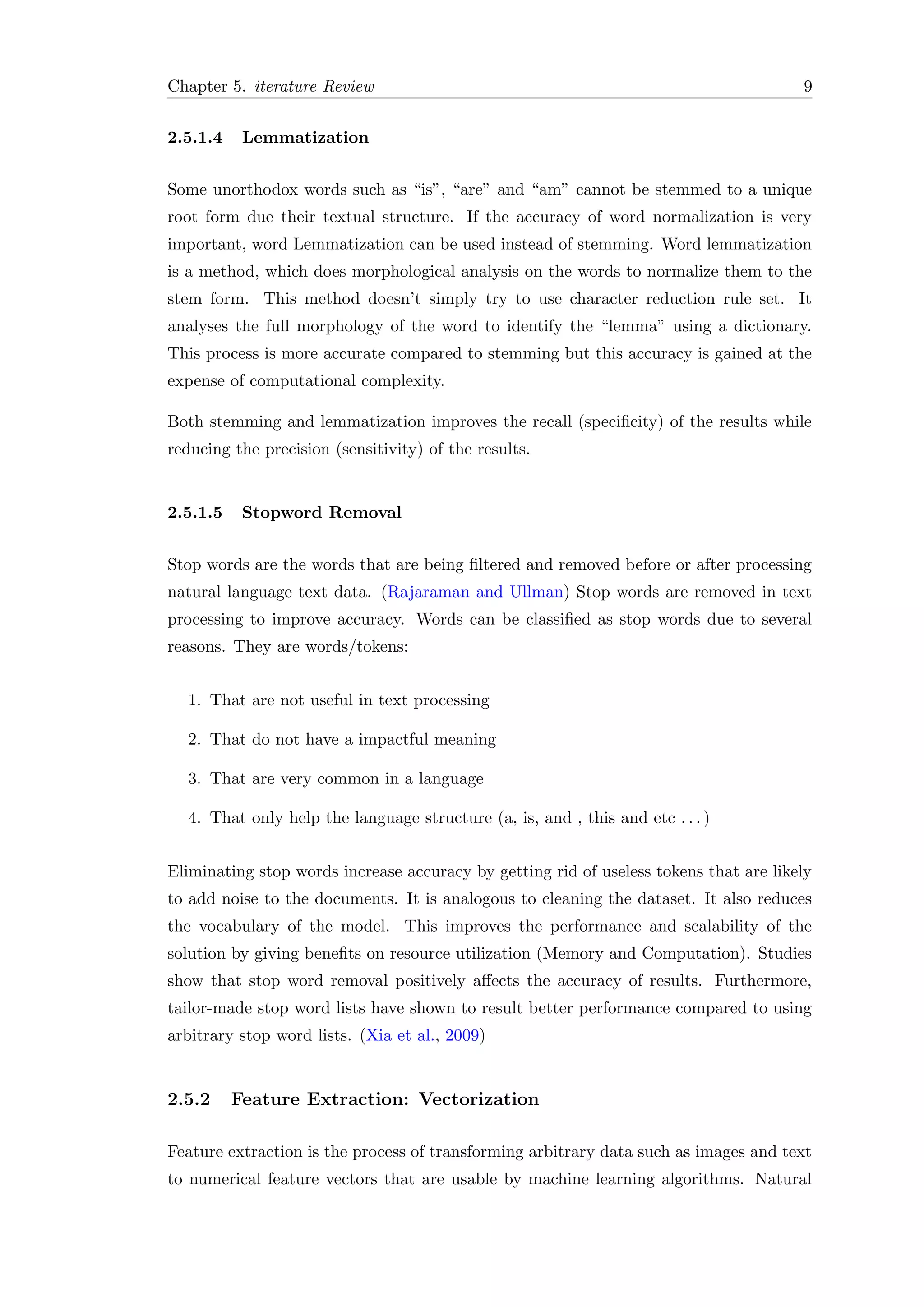 Chapter 5. iterature Review 9
2.5.1.4 Lemmatization
Some unorthodox words such as “is”, “are” and “am” cannot be stemmed to a unique
root form due their textual structure. If the accuracy of word normalization is very
important, word Lemmatization can be used instead of stemming. Word lemmatization
is a method, which does morphological analysis on the words to normalize them to the
stem form. This method doesn’t simply try to use character reduction rule set. It
analyses the full morphology of the word to identify the “lemma” using a dictionary.
This process is more accurate compared to stemming but this accuracy is gained at the
expense of computational complexity.
Both stemming and lemmatization improves the recall (speciﬁcity) of the results while
reducing the precision (sensitivity) of the results.
2.5.1.5 Stopword Removal
Stop words are the words that are being ﬁltered and removed before or after processing
natural language text data. (Rajaraman and Ullman) Stop words are removed in text
processing to improve accuracy. Words can be classiﬁed as stop words due to several
reasons. They are words/tokens:
1. That are not useful in text processing
2. That do not have a impactful meaning
3. That are very common in a language
4. That only help the language structure (a, is, and , this and etc . . . )
Eliminating stop words increase accuracy by getting rid of useless tokens that are likely
to add noise to the documents. It is analogous to cleaning the dataset. It also reduces
the vocabulary of the model. This improves the performance and scalability of the
solution by giving beneﬁts on resource utilization (Memory and Computation). Studies
show that stop word removal positively aﬀects the accuracy of results. Furthermore,
tailor-made stop word lists have shown to result better performance compared to using
arbitrary stop word lists. (Xia et al., 2009)
2.5.2 Feature Extraction: Vectorization
Feature extraction is the process of transforming arbitrary data such as images and text
to numerical feature vectors that are usable by machine learning algorithms. Natural
 