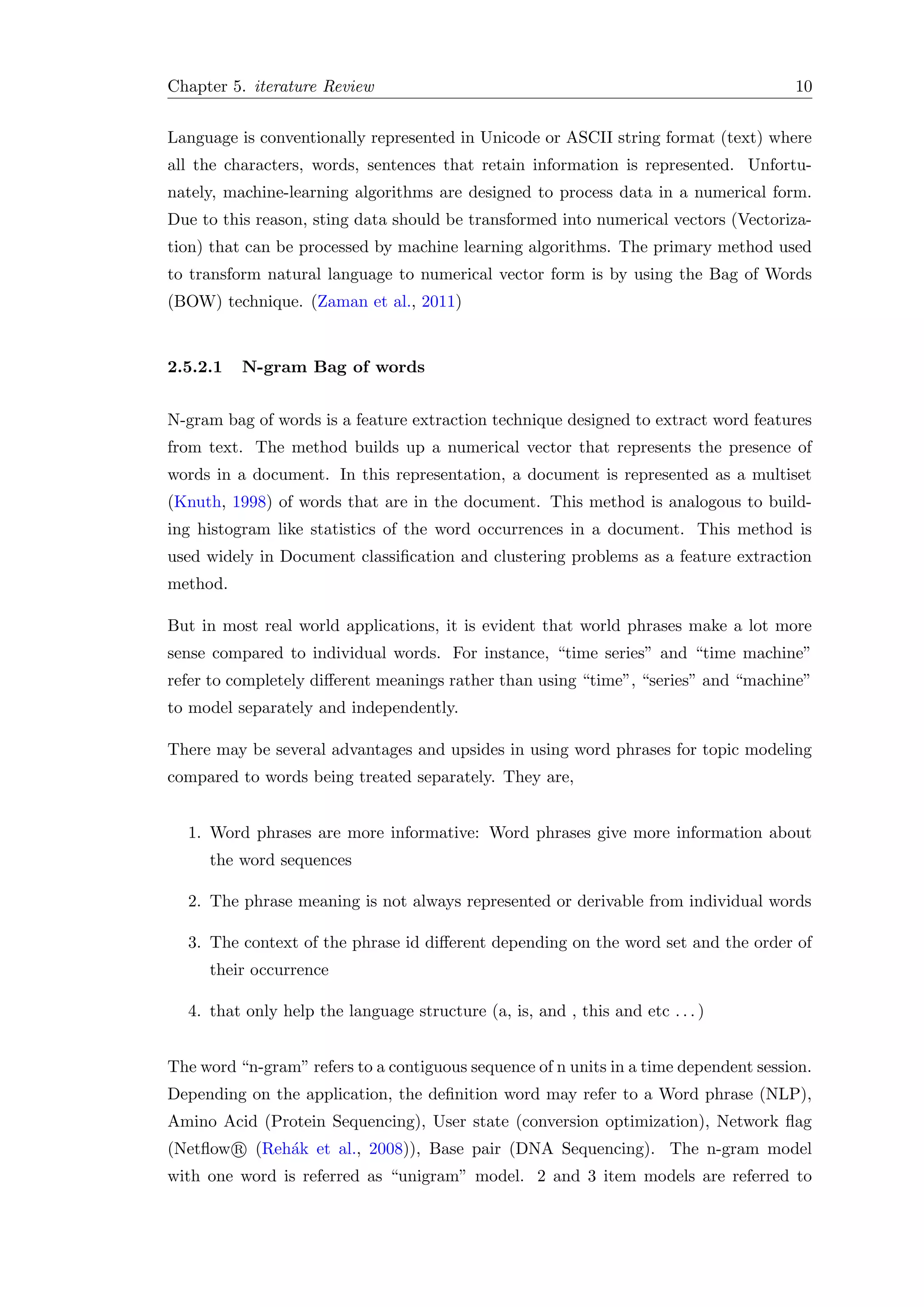 Chapter 5. iterature Review 10
Language is conventionally represented in Unicode or ASCII string format (text) where
all the characters, words, sentences that retain information is represented. Unfortu-
nately, machine-learning algorithms are designed to process data in a numerical form.
Due to this reason, sting data should be transformed into numerical vectors (Vectoriza-
tion) that can be processed by machine learning algorithms. The primary method used
to transform natural language to numerical vector form is by using the Bag of Words
(BOW) technique. (Zaman et al., 2011)
2.5.2.1 N-gram Bag of words
N-gram bag of words is a feature extraction technique designed to extract word features
from text. The method builds up a numerical vector that represents the presence of
words in a document. In this representation, a document is represented as a multiset
(Knuth, 1998) of words that are in the document. This method is analogous to build-
ing histogram like statistics of the word occurrences in a document. This method is
used widely in Document classiﬁcation and clustering problems as a feature extraction
method.
But in most real world applications, it is evident that world phrases make a lot more
sense compared to individual words. For instance, “time series” and “time machine”
refer to completely diﬀerent meanings rather than using “time”, “series” and “machine”
to model separately and independently.
There may be several advantages and upsides in using word phrases for topic modeling
compared to words being treated separately. They are,
1. Word phrases are more informative: Word phrases give more information about
the word sequences
2. The phrase meaning is not always represented or derivable from individual words
3. The context of the phrase id diﬀerent depending on the word set and the order of
their occurrence
4. that only help the language structure (a, is, and , this and etc . . . )
The word “n-gram” refers to a contiguous sequence of n units in a time dependent session.
Depending on the application, the deﬁnition word may refer to a Word phrase (NLP),
Amino Acid (Protein Sequencing), User state (conversion optimization), Network ﬂag
(Netﬂow R (Reh´ak et al., 2008)), Base pair (DNA Sequencing). The n-gram model
with one word is referred as “unigram” model. 2 and 3 item models are referred to
 