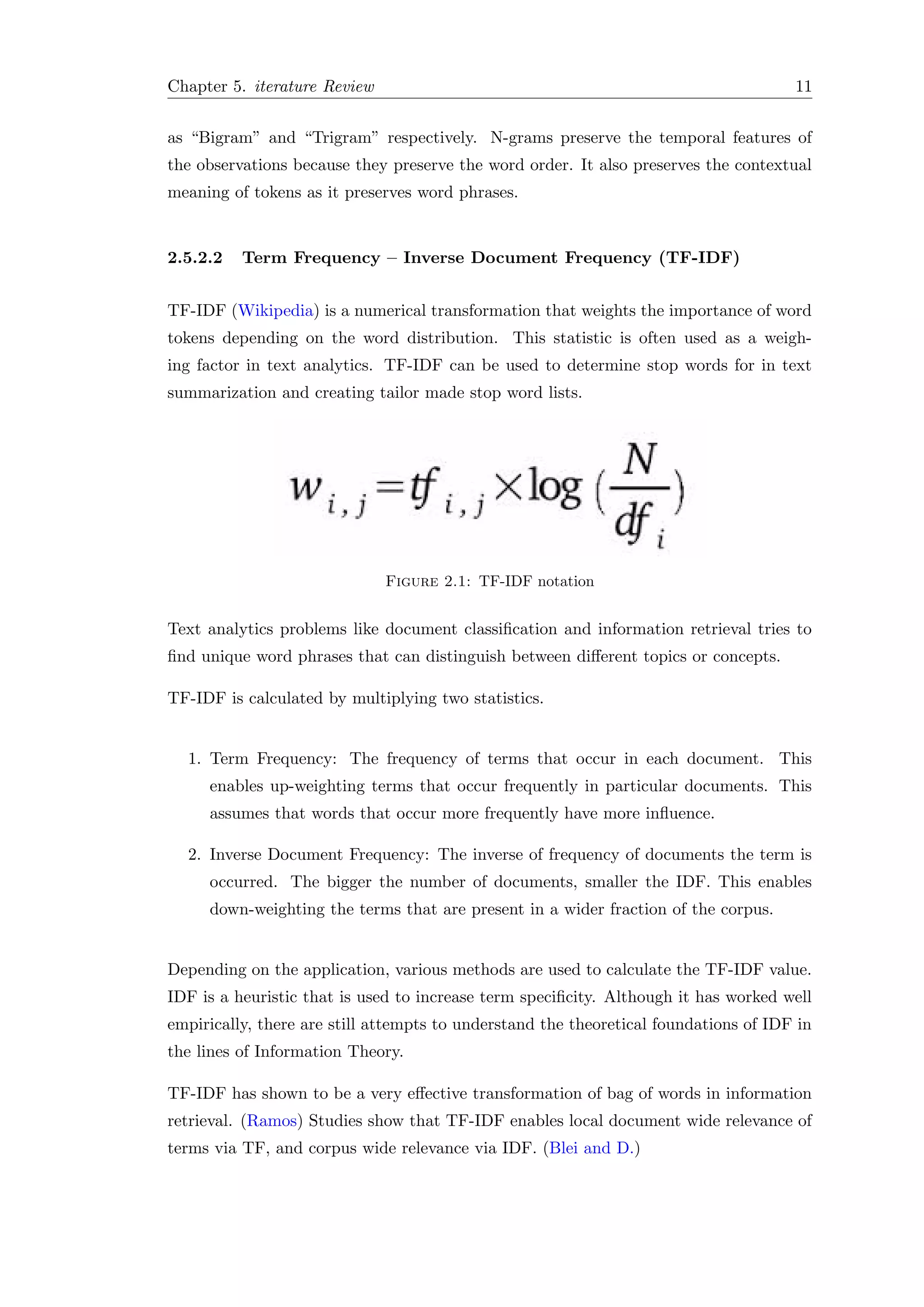 Chapter 5. iterature Review 11
as “Bigram” and “Trigram” respectively. N-grams preserve the temporal features of
the observations because they preserve the word order. It also preserves the contextual
meaning of tokens as it preserves word phrases.
2.5.2.2 Term Frequency – Inverse Document Frequency (TF-IDF)
TF-IDF (Wikipedia) is a numerical transformation that weights the importance of word
tokens depending on the word distribution. This statistic is often used as a weigh-
ing factor in text analytics. TF-IDF can be used to determine stop words for in text
summarization and creating tailor made stop word lists.
Figure 2.1: TF-IDF notation
Text analytics problems like document classiﬁcation and information retrieval tries to
ﬁnd unique word phrases that can distinguish between diﬀerent topics or concepts.
TF-IDF is calculated by multiplying two statistics.
1. Term Frequency: The frequency of terms that occur in each document. This
enables up-weighting terms that occur frequently in particular documents. This
assumes that words that occur more frequently have more inﬂuence.
2. Inverse Document Frequency: The inverse of frequency of documents the term is
occurred. The bigger the number of documents, smaller the IDF. This enables
down-weighting the terms that are present in a wider fraction of the corpus.
Depending on the application, various methods are used to calculate the TF-IDF value.
IDF is a heuristic that is used to increase term speciﬁcity. Although it has worked well
empirically, there are still attempts to understand the theoretical foundations of IDF in
the lines of Information Theory.
TF-IDF has shown to be a very eﬀective transformation of bag of words in information
retrieval. (Ramos) Studies show that TF-IDF enables local document wide relevance of
terms via TF, and corpus wide relevance via IDF. (Blei and D.)
 