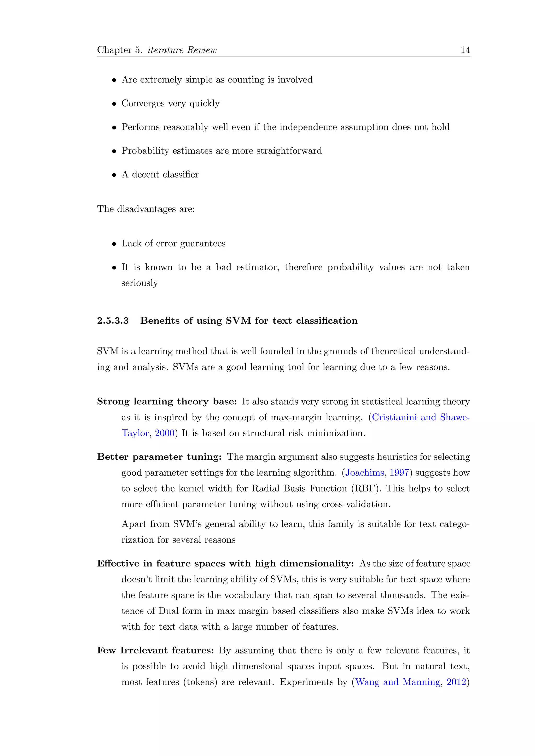 Chapter 5. iterature Review 14
• Are extremely simple as counting is involved
• Converges very quickly
• Performs reasonably well even if the independence assumption does not hold
• Probability estimates are more straightforward
• A decent classiﬁer
The disadvantages are:
• Lack of error guarantees
• It is known to be a bad estimator, therefore probability values are not taken
seriously
2.5.3.3 Beneﬁts of using SVM for text classiﬁcation
SVM is a learning method that is well founded in the grounds of theoretical understand-
ing and analysis. SVMs are a good learning tool for learning due to a few reasons.
Strong learning theory base: It also stands very strong in statistical learning theory
as it is inspired by the concept of max-margin learning. (Cristianini and Shawe-
Taylor, 2000) It is based on structural risk minimization.
Better parameter tuning: The margin argument also suggests heuristics for selecting
good parameter settings for the learning algorithm. (Joachims, 1997) suggests how
to select the kernel width for Radial Basis Function (RBF). This helps to select
more eﬃcient parameter tuning without using cross-validation.
Apart from SVM’s general ability to learn, this family is suitable for text catego-
rization for several reasons
Eﬀective in feature spaces with high dimensionality: As the size of feature space
doesn’t limit the learning ability of SVMs, this is very suitable for text space where
the feature space is the vocabulary that can span to several thousands. The exis-
tence of Dual form in max margin based classiﬁers also make SVMs idea to work
with for text data with a large number of features.
Few Irrelevant features: By assuming that there is only a few relevant features, it
is possible to avoid high dimensional spaces input spaces. But in natural text,
most features (tokens) are relevant. Experiments by (Wang and Manning, 2012)
 