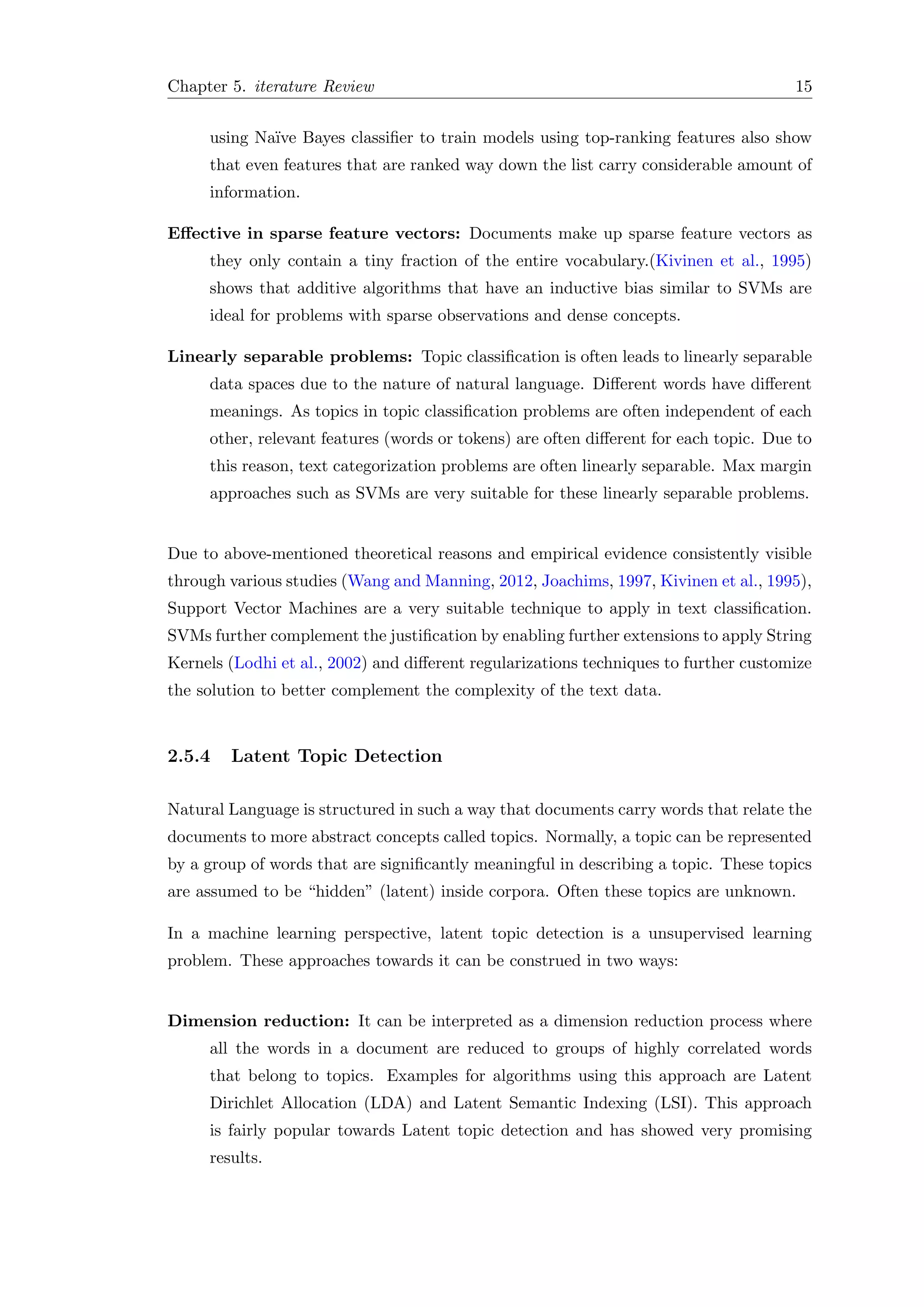 Chapter 5. iterature Review 15
using Na¨ıve Bayes classiﬁer to train models using top-ranking features also show
that even features that are ranked way down the list carry considerable amount of
information.
Eﬀective in sparse feature vectors: Documents make up sparse feature vectors as
they only contain a tiny fraction of the entire vocabulary.(Kivinen et al., 1995)
shows that additive algorithms that have an inductive bias similar to SVMs are
ideal for problems with sparse observations and dense concepts.
Linearly separable problems: Topic classiﬁcation is often leads to linearly separable
data spaces due to the nature of natural language. Diﬀerent words have diﬀerent
meanings. As topics in topic classiﬁcation problems are often independent of each
other, relevant features (words or tokens) are often diﬀerent for each topic. Due to
this reason, text categorization problems are often linearly separable. Max margin
approaches such as SVMs are very suitable for these linearly separable problems.
Due to above-mentioned theoretical reasons and empirical evidence consistently visible
through various studies (Wang and Manning, 2012, Joachims, 1997, Kivinen et al., 1995),
Support Vector Machines are a very suitable technique to apply in text classiﬁcation.
SVMs further complement the justiﬁcation by enabling further extensions to apply String
Kernels (Lodhi et al., 2002) and diﬀerent regularizations techniques to further customize
the solution to better complement the complexity of the text data.
2.5.4 Latent Topic Detection
Natural Language is structured in such a way that documents carry words that relate the
documents to more abstract concepts called topics. Normally, a topic can be represented
by a group of words that are signiﬁcantly meaningful in describing a topic. These topics
are assumed to be “hidden” (latent) inside corpora. Often these topics are unknown.
In a machine learning perspective, latent topic detection is a unsupervised learning
problem. These approaches towards it can be construed in two ways:
Dimension reduction: It can be interpreted as a dimension reduction process where
all the words in a document are reduced to groups of highly correlated words
that belong to topics. Examples for algorithms using this approach are Latent
Dirichlet Allocation (LDA) and Latent Semantic Indexing (LSI). This approach
is fairly popular towards Latent topic detection and has showed very promising
results.
 