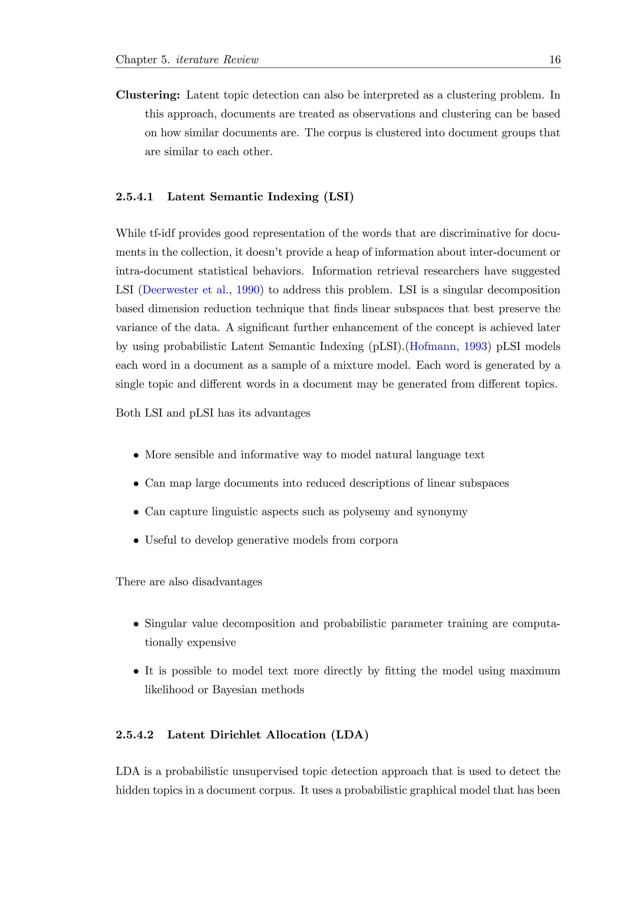 Chapter 5. iterature Review 16
Clustering: Latent topic detection can also be interpreted as a clustering problem. In
this approach, documents are treated as observations and clustering can be based
on how similar documents are. The corpus is clustered into document groups that
are similar to each other.
2.5.4.1 Latent Semantic Indexing (LSI)
While tf-idf provides good representation of the words that are discriminative for docu-
ments in the collection, it doesn’t provide a heap of information about inter-document or
intra-document statistical behaviors. Information retrieval researchers have suggested
LSI (Deerwester et al., 1990) to address this problem. LSI is a singular decomposition
based dimension reduction technique that ﬁnds linear subspaces that best preserve the
variance of the data. A signiﬁcant further enhancement of the concept is achieved later
by using probabilistic Latent Semantic Indexing (pLSI).(Hofmann, 1993) pLSI models
each word in a document as a sample of a mixture model. Each word is generated by a
single topic and diﬀerent words in a document may be generated from diﬀerent topics.
Both LSI and pLSI has its advantages
• More sensible and informative way to model natural language text
• Can map large documents into reduced descriptions of linear subspaces
• Can capture linguistic aspects such as polysemy and synonymy
• Useful to develop generative models from corpora
There are also disadvantages
• Singular value decomposition and probabilistic parameter training are computa-
tionally expensive
• It is possible to model text more directly by ﬁtting the model using maximum
likelihood or Bayesian methods
2.5.4.2 Latent Dirichlet Allocation (LDA)
LDA is a probabilistic unsupervised topic detection approach that is used to detect the
hidden topics in a document corpus. It uses a probabilistic graphical model that has been
 