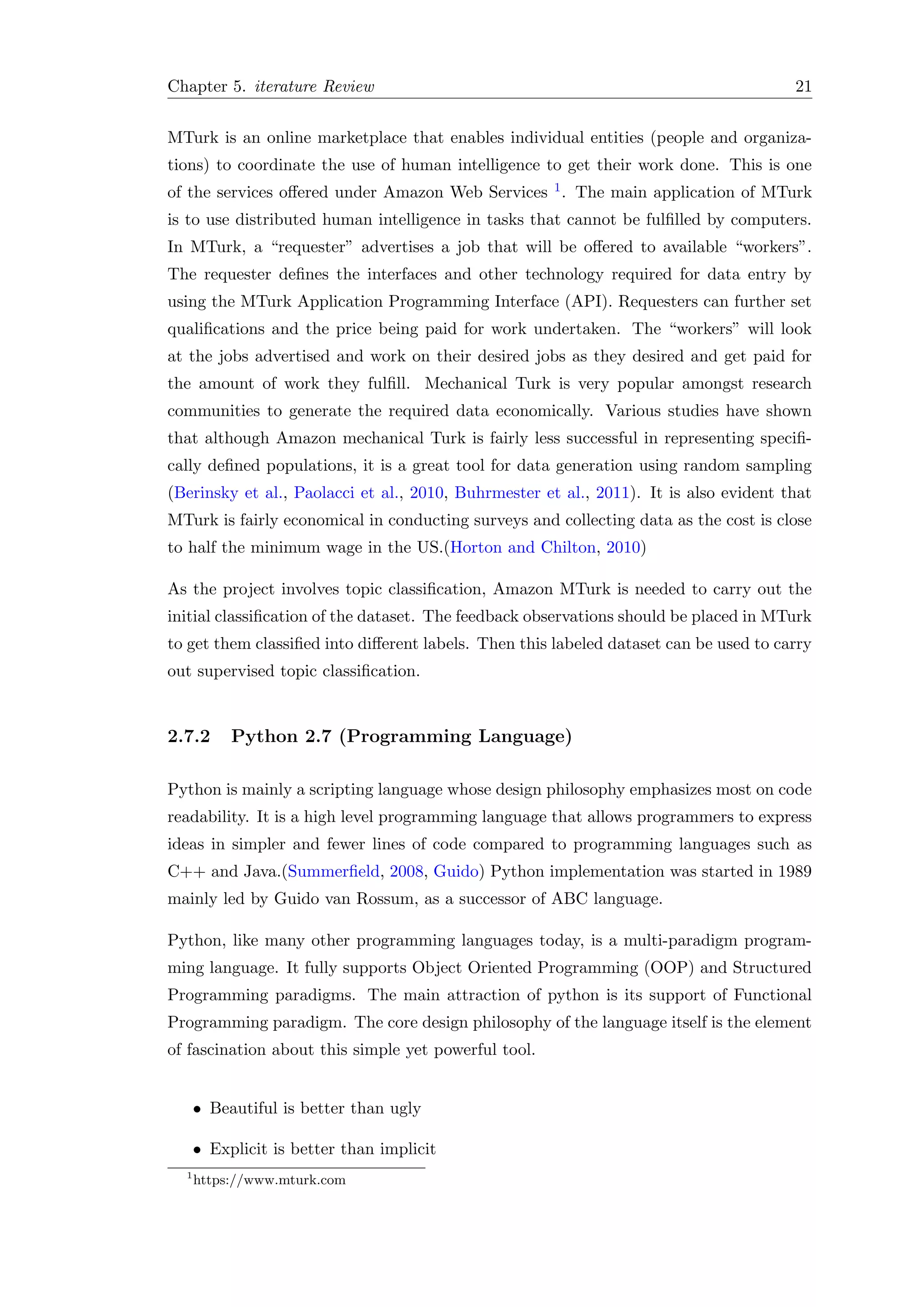 Chapter 5. iterature Review 21
MTurk is an online marketplace that enables individual entities (people and organiza-
tions) to coordinate the use of human intelligence to get their work done. This is one
of the services oﬀered under Amazon Web Services 1. The main application of MTurk
is to use distributed human intelligence in tasks that cannot be fulﬁlled by computers.
In MTurk, a “requester” advertises a job that will be oﬀered to available “workers”.
The requester deﬁnes the interfaces and other technology required for data entry by
using the MTurk Application Programming Interface (API). Requesters can further set
qualiﬁcations and the price being paid for work undertaken. The “workers” will look
at the jobs advertised and work on their desired jobs as they desired and get paid for
the amount of work they fulﬁll. Mechanical Turk is very popular amongst research
communities to generate the required data economically. Various studies have shown
that although Amazon mechanical Turk is fairly less successful in representing speciﬁ-
cally deﬁned populations, it is a great tool for data generation using random sampling
(Berinsky et al., Paolacci et al., 2010, Buhrmester et al., 2011). It is also evident that
MTurk is fairly economical in conducting surveys and collecting data as the cost is close
to half the minimum wage in the US.(Horton and Chilton, 2010)
As the project involves topic classiﬁcation, Amazon MTurk is needed to carry out the
initial classiﬁcation of the dataset. The feedback observations should be placed in MTurk
to get them classiﬁed into diﬀerent labels. Then this labeled dataset can be used to carry
out supervised topic classiﬁcation.
2.7.2 Python 2.7 (Programming Language)
Python is mainly a scripting language whose design philosophy emphasizes most on code
readability. It is a high level programming language that allows programmers to express
ideas in simpler and fewer lines of code compared to programming languages such as
C++ and Java.(Summerﬁeld, 2008, Guido) Python implementation was started in 1989
mainly led by Guido van Rossum, as a successor of ABC language.
Python, like many other programming languages today, is a multi-paradigm program-
ming language. It fully supports Object Oriented Programming (OOP) and Structured
Programming paradigms. The main attraction of python is its support of Functional
Programming paradigm. The core design philosophy of the language itself is the element
of fascination about this simple yet powerful tool.
• Beautiful is better than ugly
• Explicit is better than implicit
1
https://www.mturk.com
 