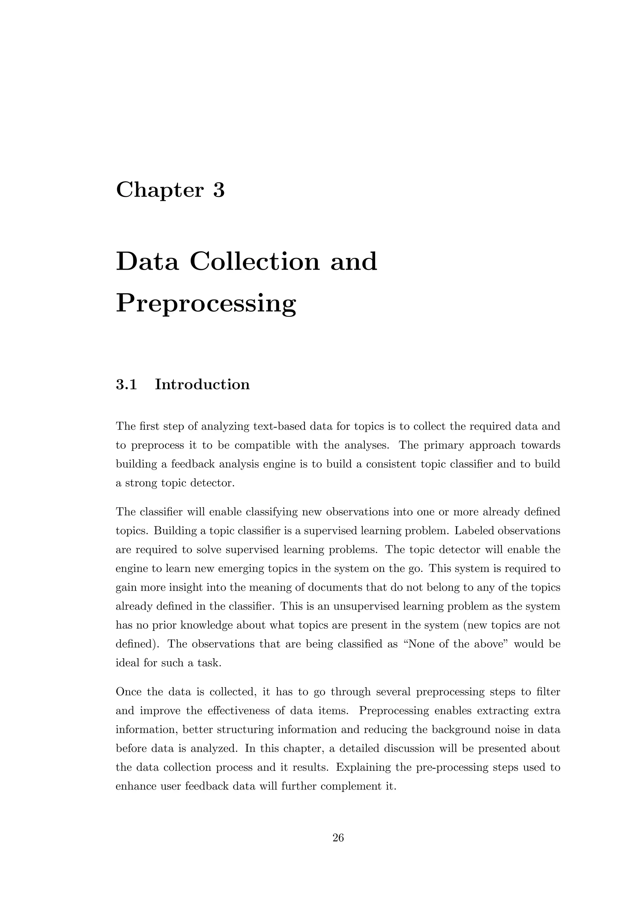 Chapter 3
Data Collection and
Preprocessing
3.1 Introduction
The ﬁrst step of analyzing text-based data for topics is to collect the required data and
to preprocess it to be compatible with the analyses. The primary approach towards
building a feedback analysis engine is to build a consistent topic classiﬁer and to build
a strong topic detector.
The classiﬁer will enable classifying new observations into one or more already deﬁned
topics. Building a topic classiﬁer is a supervised learning problem. Labeled observations
are required to solve supervised learning problems. The topic detector will enable the
engine to learn new emerging topics in the system on the go. This system is required to
gain more insight into the meaning of documents that do not belong to any of the topics
already deﬁned in the classiﬁer. This is an unsupervised learning problem as the system
has no prior knowledge about what topics are present in the system (new topics are not
deﬁned). The observations that are being classiﬁed as “None of the above” would be
ideal for such a task.
Once the data is collected, it has to go through several preprocessing steps to ﬁlter
and improve the eﬀectiveness of data items. Preprocessing enables extracting extra
information, better structuring information and reducing the background noise in data
before data is analyzed. In this chapter, a detailed discussion will be presented about
the data collection process and it results. Explaining the pre-processing steps used to
enhance user feedback data will further complement it.
26
 