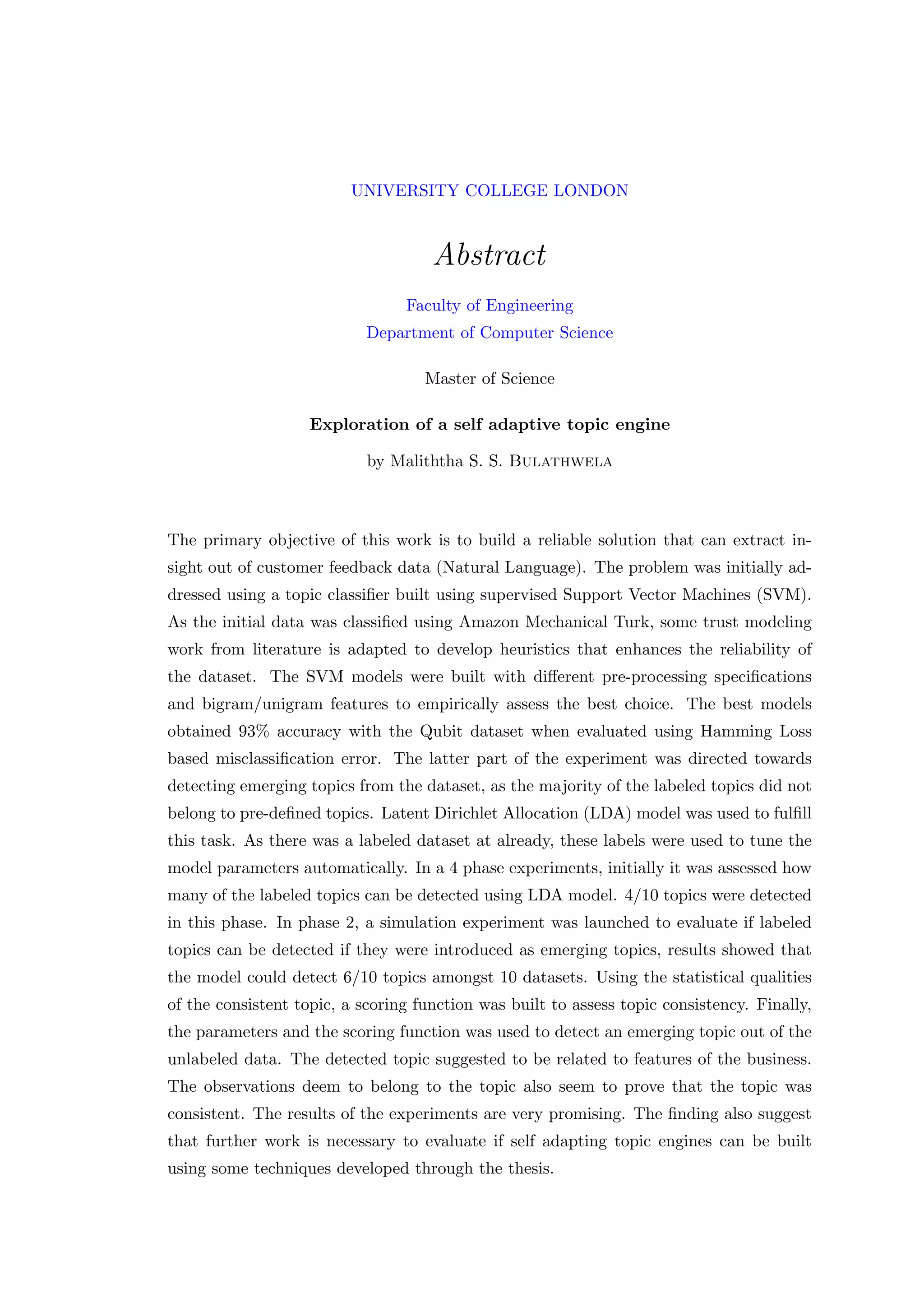 UNIVERSITY COLLEGE LONDON
Abstract
Faculty of Engineering
Department of Computer Science
Master of Science
Exploration of a self adaptive topic engine
by Maliththa S. S. Bulathwela
The primary objective of this work is to build a reliable solution that can extract in-
sight out of customer feedback data (Natural Language). The problem was initially ad-
dressed using a topic classiﬁer built using supervised Support Vector Machines (SVM).
As the initial data was classiﬁed using Amazon Mechanical Turk, some trust modeling
work from literature is adapted to develop heuristics that enhances the reliability of
the dataset. The SVM models were built with diﬀerent pre-processing speciﬁcations
and bigram/unigram features to empirically assess the best choice. The best models
obtained 93% accuracy with the Qubit dataset when evaluated using Hamming Loss
based misclassiﬁcation error. The latter part of the experiment was directed towards
detecting emerging topics from the dataset, as the majority of the labeled topics did not
belong to pre-deﬁned topics. Latent Dirichlet Allocation (LDA) model was used to fulﬁll
this task. As there was a labeled dataset at already, these labels were used to tune the
model parameters automatically. In a 4 phase experiments, initially it was assessed how
many of the labeled topics can be detected using LDA model. 4/10 topics were detected
in this phase. In phase 2, a simulation experiment was launched to evaluate if labeled
topics can be detected if they were introduced as emerging topics, results showed that
the model could detect 6/10 topics amongst 10 datasets. Using the statistical qualities
of the consistent topic, a scoring function was built to assess topic consistency. Finally,
the parameters and the scoring function was used to detect an emerging topic out of the
unlabeled data. The detected topic suggested to be related to features of the business.
The observations deem to belong to the topic also seem to prove that the topic was
consistent. The results of the experiments are very promising. The ﬁnding also suggest
that further work is necessary to evaluate if self adapting topic engines can be built
using some techniques developed through the thesis.
 