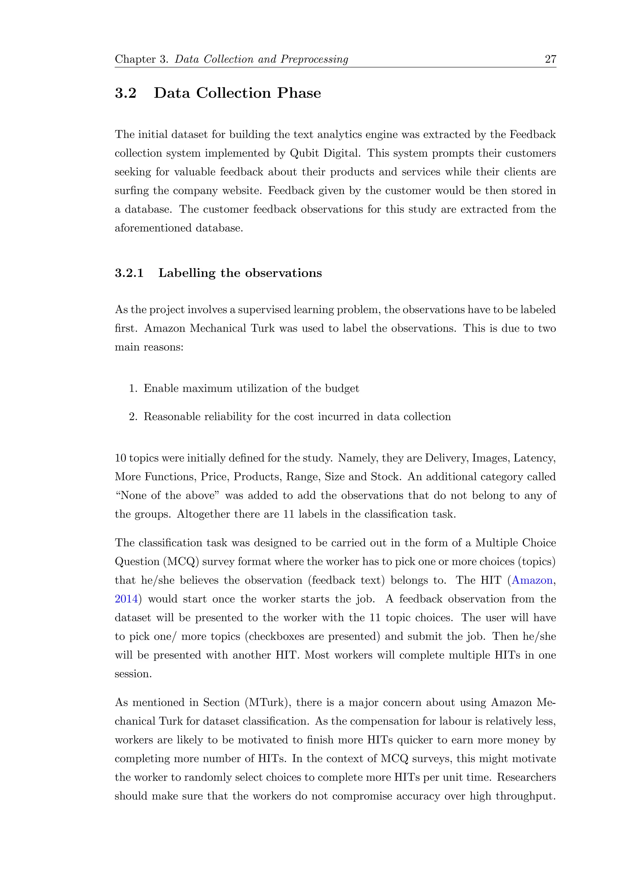 Chapter 3. Data Collection and Preprocessing 27
3.2 Data Collection Phase
The initial dataset for building the text analytics engine was extracted by the Feedback
collection system implemented by Qubit Digital. This system prompts their customers
seeking for valuable feedback about their products and services while their clients are
surﬁng the company website. Feedback given by the customer would be then stored in
a database. The customer feedback observations for this study are extracted from the
aforementioned database.
3.2.1 Labelling the observations
As the project involves a supervised learning problem, the observations have to be labeled
ﬁrst. Amazon Mechanical Turk was used to label the observations. This is due to two
main reasons:
1. Enable maximum utilization of the budget
2. Reasonable reliability for the cost incurred in data collection
10 topics were initially deﬁned for the study. Namely, they are Delivery, Images, Latency,
More Functions, Price, Products, Range, Size and Stock. An additional category called
“None of the above” was added to add the observations that do not belong to any of
the groups. Altogether there are 11 labels in the classiﬁcation task.
The classiﬁcation task was designed to be carried out in the form of a Multiple Choice
Question (MCQ) survey format where the worker has to pick one or more choices (topics)
that he/she believes the observation (feedback text) belongs to. The HIT (Amazon,
2014) would start once the worker starts the job. A feedback observation from the
dataset will be presented to the worker with the 11 topic choices. The user will have
to pick one/ more topics (checkboxes are presented) and submit the job. Then he/she
will be presented with another HIT. Most workers will complete multiple HITs in one
session.
As mentioned in Section (MTurk), there is a major concern about using Amazon Me-
chanical Turk for dataset classiﬁcation. As the compensation for labour is relatively less,
workers are likely to be motivated to ﬁnish more HITs quicker to earn more money by
completing more number of HITs. In the context of MCQ surveys, this might motivate
the worker to randomly select choices to complete more HITs per unit time. Researchers
should make sure that the workers do not compromise accuracy over high throughput.
 