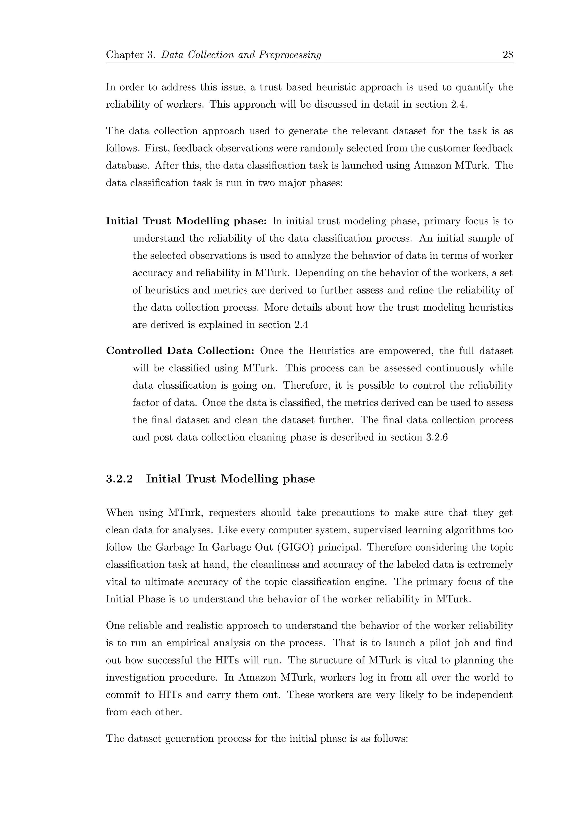 Chapter 3. Data Collection and Preprocessing 28
In order to address this issue, a trust based heuristic approach is used to quantify the
reliability of workers. This approach will be discussed in detail in section 2.4.
The data collection approach used to generate the relevant dataset for the task is as
follows. First, feedback observations were randomly selected from the customer feedback
database. After this, the data classiﬁcation task is launched using Amazon MTurk. The
data classiﬁcation task is run in two major phases:
Initial Trust Modelling phase: In initial trust modeling phase, primary focus is to
understand the reliability of the data classiﬁcation process. An initial sample of
the selected observations is used to analyze the behavior of data in terms of worker
accuracy and reliability in MTurk. Depending on the behavior of the workers, a set
of heuristics and metrics are derived to further assess and reﬁne the reliability of
the data collection process. More details about how the trust modeling heuristics
are derived is explained in section 2.4
Controlled Data Collection: Once the Heuristics are empowered, the full dataset
will be classiﬁed using MTurk. This process can be assessed continuously while
data classiﬁcation is going on. Therefore, it is possible to control the reliability
factor of data. Once the data is classiﬁed, the metrics derived can be used to assess
the ﬁnal dataset and clean the dataset further. The ﬁnal data collection process
and post data collection cleaning phase is described in section 3.2.6
3.2.2 Initial Trust Modelling phase
When using MTurk, requesters should take precautions to make sure that they get
clean data for analyses. Like every computer system, supervised learning algorithms too
follow the Garbage In Garbage Out (GIGO) principal. Therefore considering the topic
classiﬁcation task at hand, the cleanliness and accuracy of the labeled data is extremely
vital to ultimate accuracy of the topic classiﬁcation engine. The primary focus of the
Initial Phase is to understand the behavior of the worker reliability in MTurk.
One reliable and realistic approach to understand the behavior of the worker reliability
is to run an empirical analysis on the process. That is to launch a pilot job and ﬁnd
out how successful the HITs will run. The structure of MTurk is vital to planning the
investigation procedure. In Amazon MTurk, workers log in from all over the world to
commit to HITs and carry them out. These workers are very likely to be independent
from each other.
The dataset generation process for the initial phase is as follows:
 