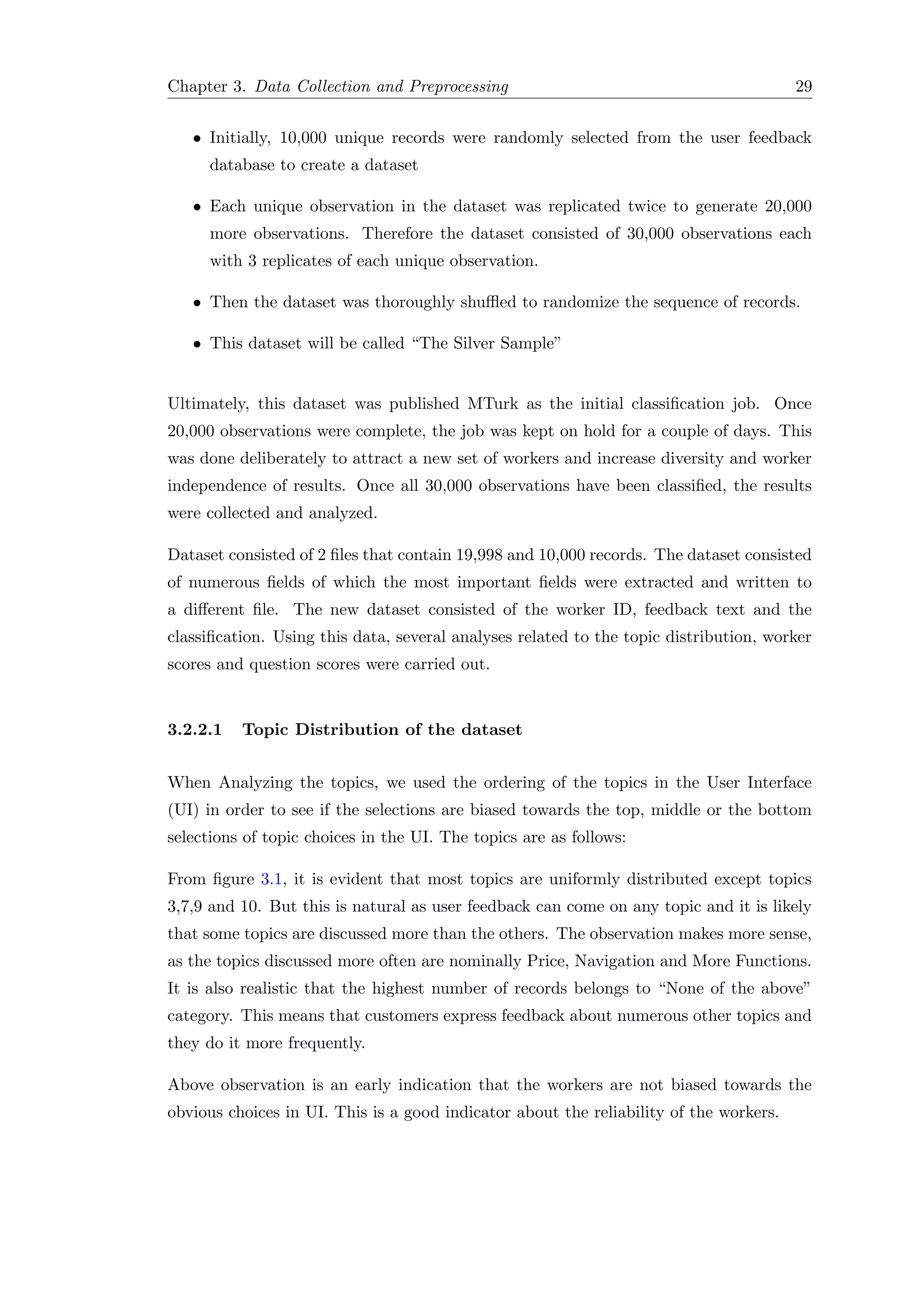 Chapter 3. Data Collection and Preprocessing 29
• Initially, 10,000 unique records were randomly selected from the user feedback
database to create a dataset
• Each unique observation in the dataset was replicated twice to generate 20,000
more observations. Therefore the dataset consisted of 30,000 observations each
with 3 replicates of each unique observation.
• Then the dataset was thoroughly shuﬄed to randomize the sequence of records.
• This dataset will be called “The Silver Sample”
Ultimately, this dataset was published MTurk as the initial classiﬁcation job. Once
20,000 observations were complete, the job was kept on hold for a couple of days. This
was done deliberately to attract a new set of workers and increase diversity and worker
independence of results. Once all 30,000 observations have been classiﬁed, the results
were collected and analyzed.
Dataset consisted of 2 ﬁles that contain 19,998 and 10,000 records. The dataset consisted
of numerous ﬁelds of which the most important ﬁelds were extracted and written to
a diﬀerent ﬁle. The new dataset consisted of the worker ID, feedback text and the
classiﬁcation. Using this data, several analyses related to the topic distribution, worker
scores and question scores were carried out.
3.2.2.1 Topic Distribution of the dataset
When Analyzing the topics, we used the ordering of the topics in the User Interface
(UI) in order to see if the selections are biased towards the top, middle or the bottom
selections of topic choices in the UI. The topics are as follows:
From ﬁgure 3.1, it is evident that most topics are uniformly distributed except topics
3,7,9 and 10. But this is natural as user feedback can come on any topic and it is likely
that some topics are discussed more than the others. The observation makes more sense,
as the topics discussed more often are nominally Price, Navigation and More Functions.
It is also realistic that the highest number of records belongs to “None of the above”
category. This means that customers express feedback about numerous other topics and
they do it more frequently.
Above observation is an early indication that the workers are not biased towards the
obvious choices in UI. This is a good indicator about the reliability of the workers.
 