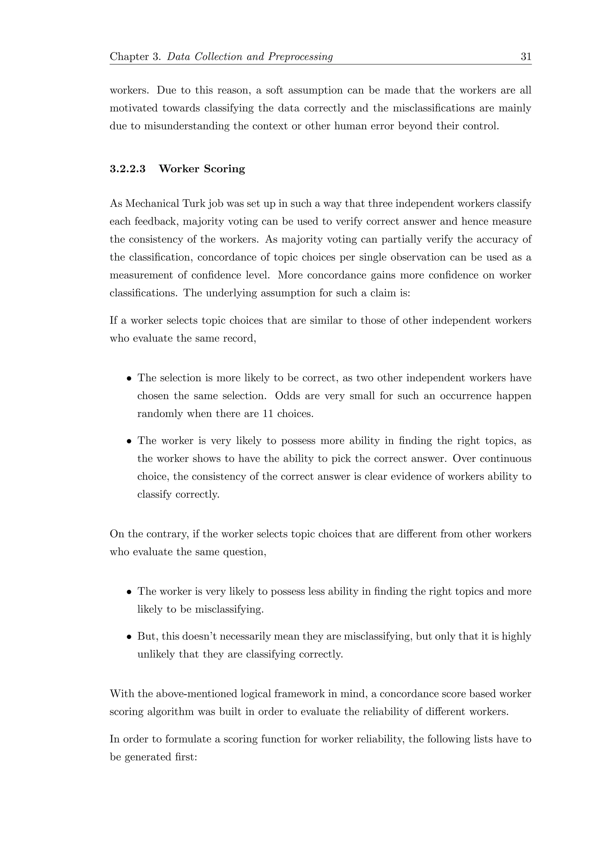Chapter 3. Data Collection and Preprocessing 31
workers. Due to this reason, a soft assumption can be made that the workers are all
motivated towards classifying the data correctly and the misclassiﬁcations are mainly
due to misunderstanding the context or other human error beyond their control.
3.2.2.3 Worker Scoring
As Mechanical Turk job was set up in such a way that three independent workers classify
each feedback, majority voting can be used to verify correct answer and hence measure
the consistency of the workers. As majority voting can partially verify the accuracy of
the classiﬁcation, concordance of topic choices per single observation can be used as a
measurement of conﬁdence level. More concordance gains more conﬁdence on worker
classiﬁcations. The underlying assumption for such a claim is:
If a worker selects topic choices that are similar to those of other independent workers
who evaluate the same record,
• The selection is more likely to be correct, as two other independent workers have
chosen the same selection. Odds are very small for such an occurrence happen
randomly when there are 11 choices.
• The worker is very likely to possess more ability in ﬁnding the right topics, as
the worker shows to have the ability to pick the correct answer. Over continuous
choice, the consistency of the correct answer is clear evidence of workers ability to
classify correctly.
On the contrary, if the worker selects topic choices that are diﬀerent from other workers
who evaluate the same question,
• The worker is very likely to possess less ability in ﬁnding the right topics and more
likely to be misclassifying.
• But, this doesn’t necessarily mean they are misclassifying, but only that it is highly
unlikely that they are classifying correctly.
With the above-mentioned logical framework in mind, a concordance score based worker
scoring algorithm was built in order to evaluate the reliability of diﬀerent workers.
In order to formulate a scoring function for worker reliability, the following lists have to
be generated ﬁrst:
 