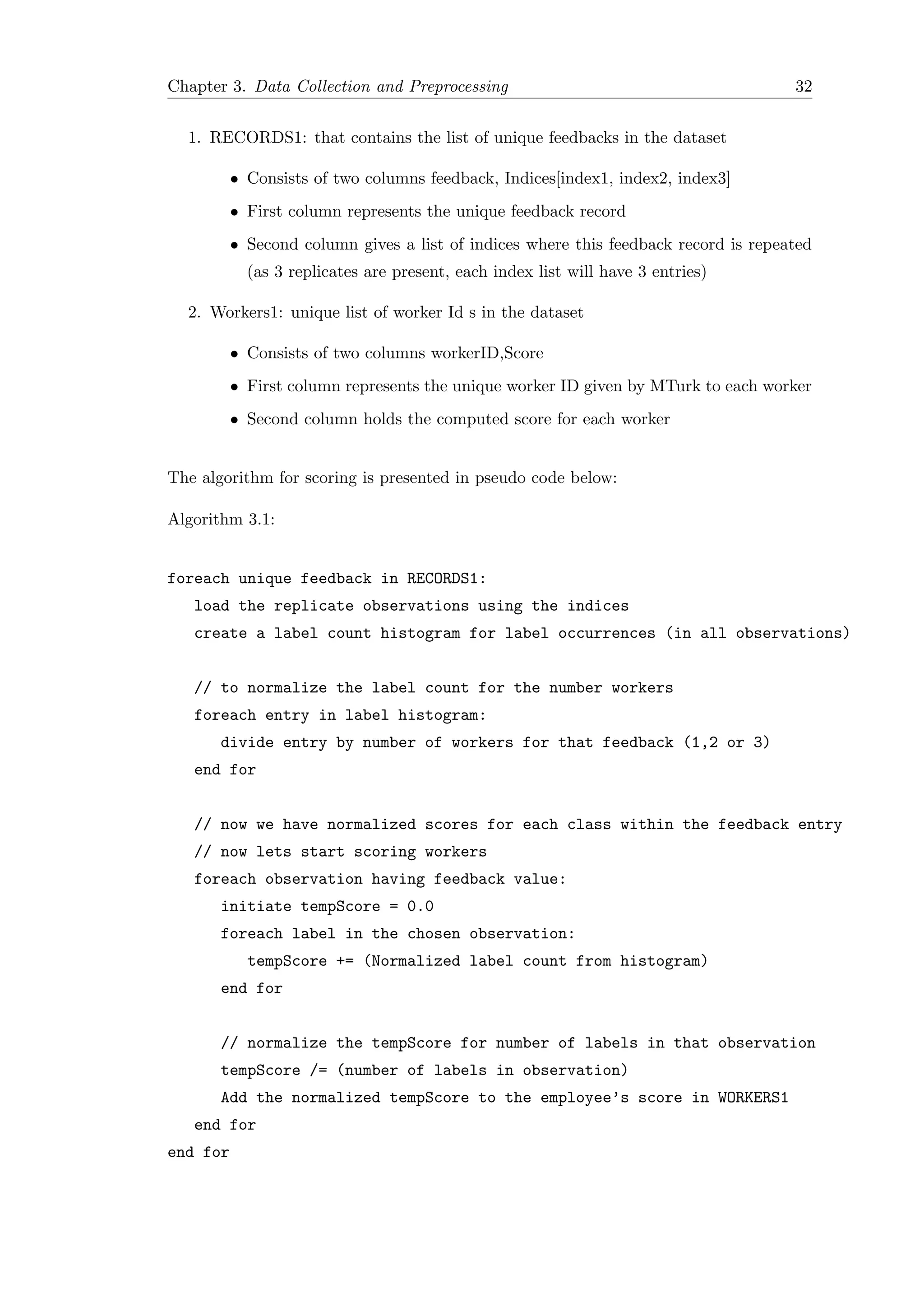 Chapter 3. Data Collection and Preprocessing 32
1. RECORDS1: that contains the list of unique feedbacks in the dataset
• Consists of two columns feedback, Indices[index1, index2, index3]
• First column represents the unique feedback record
• Second column gives a list of indices where this feedback record is repeated
(as 3 replicates are present, each index list will have 3 entries)
2. Workers1: unique list of worker Id s in the dataset
• Consists of two columns workerID,Score
• First column represents the unique worker ID given by MTurk to each worker
• Second column holds the computed score for each worker
The algorithm for scoring is presented in pseudo code below:
Algorithm 3.1:
foreach unique feedback in RECORDS1:
load the replicate observations using the indices
create a label count histogram for label occurrences (in all observations)
// to normalize the label count for the number workers
foreach entry in label histogram:
divide entry by number of workers for that feedback (1,2 or 3)
end for
// now we have normalized scores for each class within the feedback entry
// now lets start scoring workers
foreach observation having feedback value:
initiate tempScore = 0.0
foreach label in the chosen observation:
tempScore += (Normalized label count from histogram)
end for
// normalize the tempScore for number of labels in that observation
tempScore /= (number of labels in observation)
Add the normalized tempScore to the employee’s score in WORKERS1
end for
end for
 