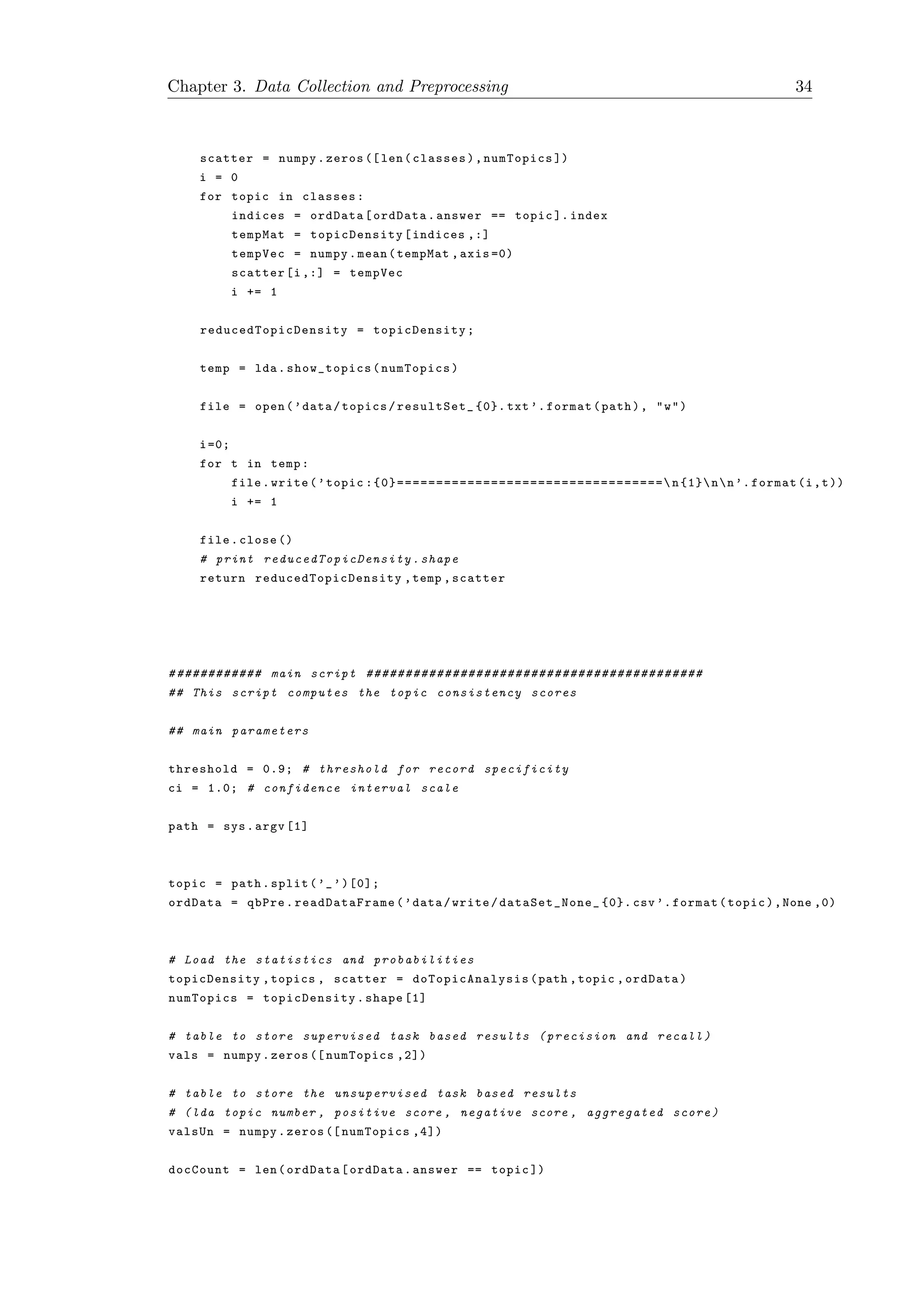 Chapter 3. Data Collection and Preprocessing 34
scatter = numpy.zeros ([len(classes),numTopics ])
i = 0
for topic in classes:
indices = ordData[ordData.answer == topic ]. index
tempMat = topicDensity [indices ,:]
tempVec = numpy.mean(tempMat ,axis =0)
scatter[i ,:] = tempVec
i += 1
reducedTopicDensity = topicDensity ;
temp = lda.show_topics(numTopics)
file = open(’data/topics/resultSet_ {0}. txt’.format(path), "w")
i=0;
for t in temp:
file.write(’topic :{0}================================== n{1}nn’.format(i,t))
i += 1
file.close ()
# print reducedTopicDensity .shape
return reducedTopicDensity ,temp ,scatter
# ########### main script ###########################################
## This script computes the topic consistency scores
## main parameters
threshold = 0.9; # threshold for record specificity
ci = 1.0; # confidence interval scale
path = sys.argv [1]
topic = path.split(’_’)[0];
ordData = qbPre. readDataFrame (’data/write/ dataSet_None_ {0}. csv ’.format(topic),None ,0)
# Load the statistics and probabilities
topicDensity ,topics , scatter = doTopicAnalysis (path ,topic ,ordData)
numTopics = topicDensity .shape [1]
# table to store supervised task based results ( precision and recall )
vals = numpy.zeros ([ numTopics ,2])
# table to store the unsupervised task based results
# (lda topic number , positive score , negative score , aggregated score)
valsUn = numpy.zeros ([ numTopics ,4])
docCount = len(ordData[ordData.answer == topic ])
 