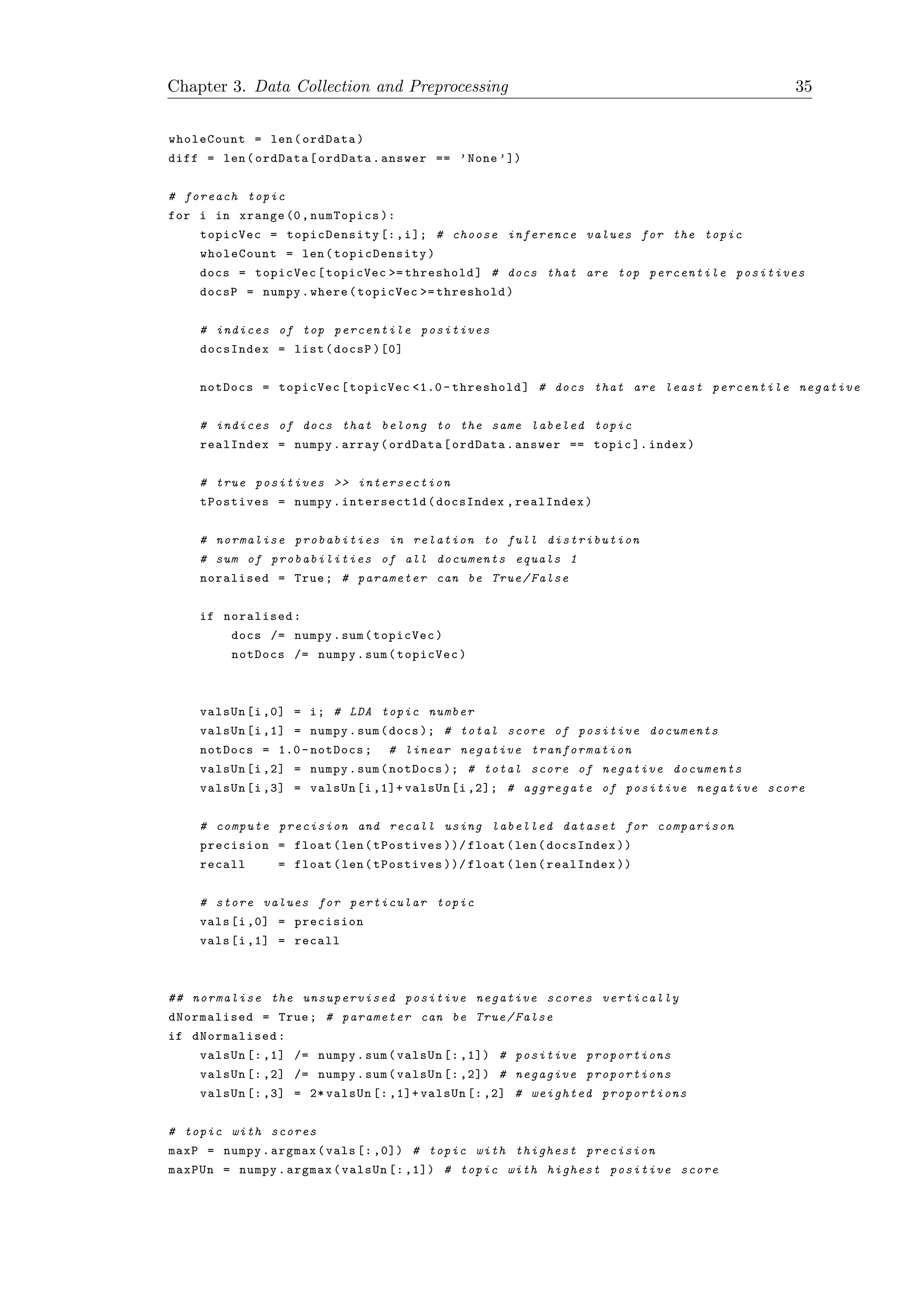 Chapter 3. Data Collection and Preprocessing 35
wholeCount = len(ordData)
diff = len(ordData[ordData.answer == ’None ’])
# foreach topic
for i in xrange (0, numTopics ):
topicVec = topicDensity [:,i]; # choose inference values for the topic
wholeCount = len( topicDensity )
docs = topicVec[topicVec >= threshold] # docs that are top percentile positives
docsP = numpy.where(topicVec >= threshold)
# indices of top percentile positives
docsIndex = list(docsP )[0]
notDocs = topicVec[topicVec <1.0 - threshold] # docs that are least percentile negative
# indices of docs that belong to the same labeled topic
realIndex = numpy.array(ordData[ordData.answer == topic ]. index)
# true positives >> intersection
tPostives = numpy.intersect1d(docsIndex ,realIndex)
# normalise probabities in relation to full distribution
# sum of probabilities of all documents equals 1
noralised = True; # parameter can be True/False
if noralised:
docs /= numpy.sum(topicVec)
notDocs /= numpy.sum(topicVec)
valsUn[i,0] = i; # LDA topic number
valsUn[i,1] = numpy.sum(docs ); # total score of positive documents
notDocs = 1.0- notDocs; # linear negative tranformation
valsUn[i,2] = numpy.sum(notDocs ); # total score of negative documents
valsUn[i,3] = valsUn[i ,1]+ valsUn[i ,2]; # aggregate of positive negative score
# compute precision and recall using labelled dataset for comparison
precision = float(len(tPostives ))/ float(len(docsIndex ))
recall = float(len(tPostives ))/ float(len(realIndex ))
# store values for perticular topic
vals[i ,0] = precision
vals[i ,1] = recall
## normalise the unsupervised positive negative scores vertically
dNormalised = True; # parameter can be True/False
if dNormalised :
valsUn [: ,1] /= numpy.sum(valsUn [: ,1]) # positive proportions
valsUn [: ,2] /= numpy.sum(valsUn [: ,2]) # negagive proportions
valsUn [: ,3] = 2* valsUn [: ,1]+ valsUn [: ,2] # weighted proportions
# topic with scores
maxP = numpy.argmax(vals [: ,0]) # topic with thighest precision
maxPUn = numpy.argmax(valsUn [: ,1]) # topic with highest positive score
 