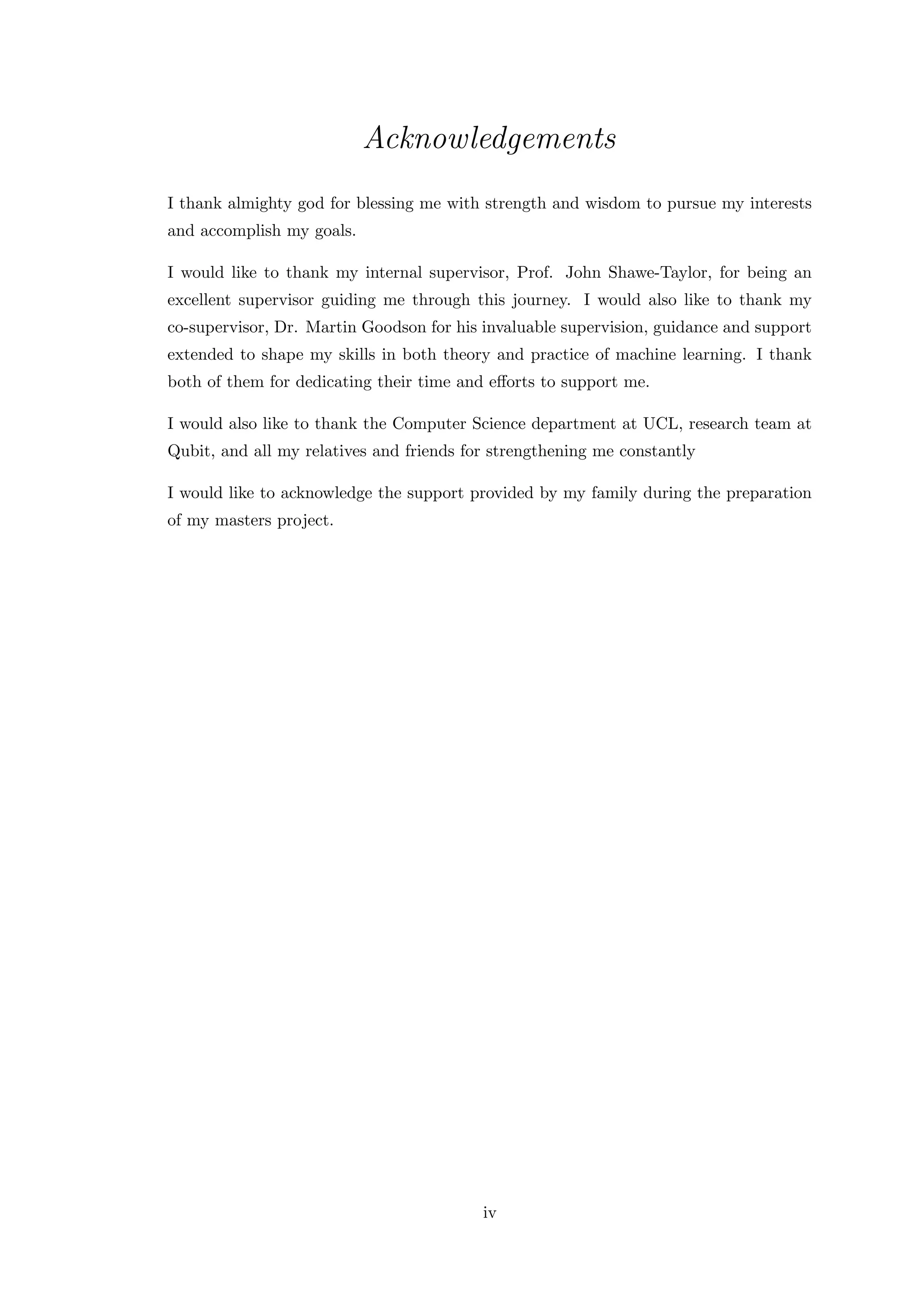 Acknowledgements
I thank almighty god for blessing me with strength and wisdom to pursue my interests
and accomplish my goals.
I would like to thank my internal supervisor, Prof. John Shawe-Taylor, for being an
excellent supervisor guiding me through this journey. I would also like to thank my
co-supervisor, Dr. Martin Goodson for his invaluable supervision, guidance and support
extended to shape my skills in both theory and practice of machine learning. I thank
both of them for dedicating their time and eﬀorts to support me.
I would also like to thank the Computer Science department at UCL, research team at
Qubit, and all my relatives and friends for strengthening me constantly
I would like to acknowledge the support provided by my family during the preparation
of my masters project.
iv
 