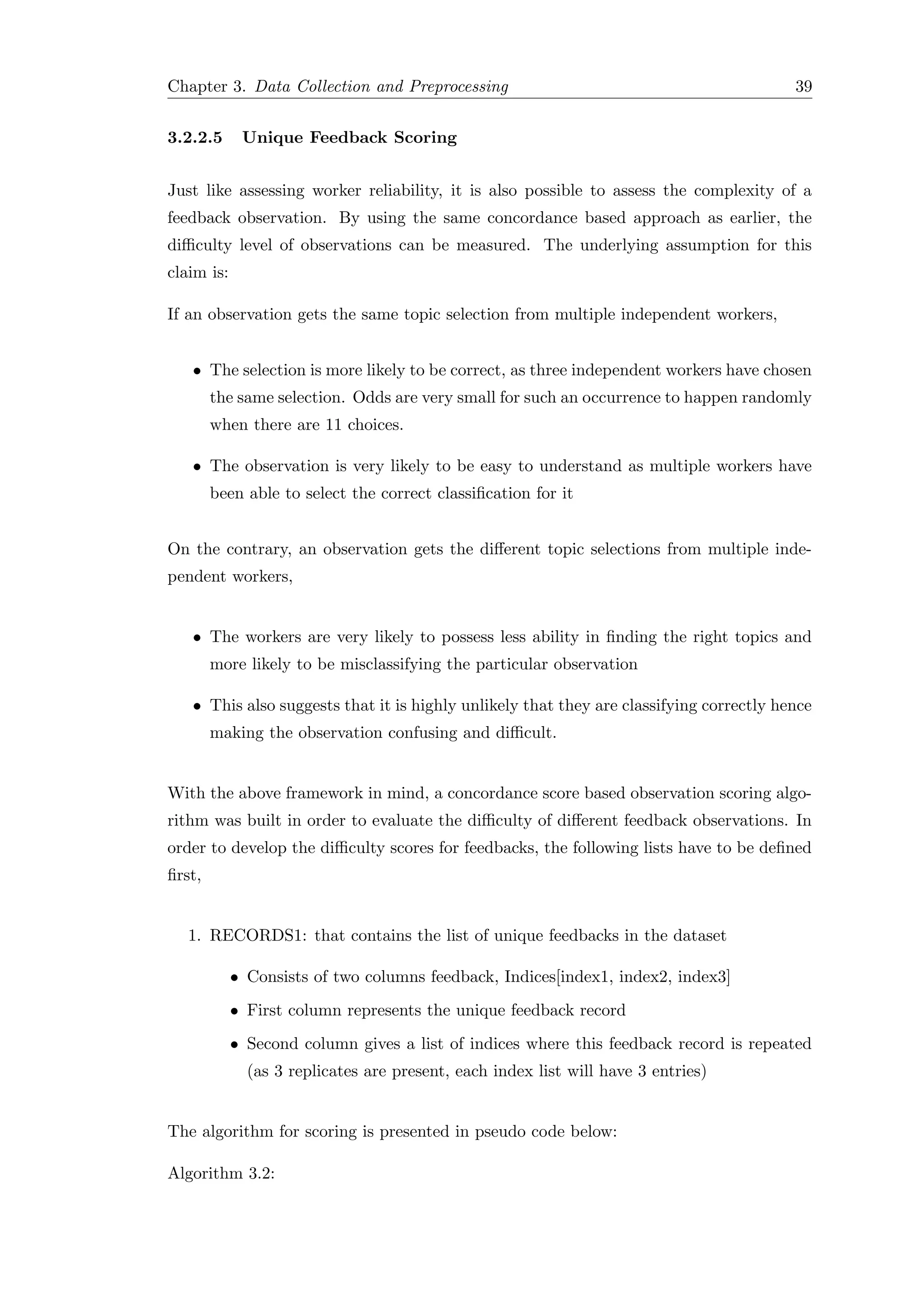 Chapter 3. Data Collection and Preprocessing 39
3.2.2.5 Unique Feedback Scoring
Just like assessing worker reliability, it is also possible to assess the complexity of a
feedback observation. By using the same concordance based approach as earlier, the
diﬃculty level of observations can be measured. The underlying assumption for this
claim is:
If an observation gets the same topic selection from multiple independent workers,
• The selection is more likely to be correct, as three independent workers have chosen
the same selection. Odds are very small for such an occurrence to happen randomly
when there are 11 choices.
• The observation is very likely to be easy to understand as multiple workers have
been able to select the correct classiﬁcation for it
On the contrary, an observation gets the diﬀerent topic selections from multiple inde-
pendent workers,
• The workers are very likely to possess less ability in ﬁnding the right topics and
more likely to be misclassifying the particular observation
• This also suggests that it is highly unlikely that they are classifying correctly hence
making the observation confusing and diﬃcult.
With the above framework in mind, a concordance score based observation scoring algo-
rithm was built in order to evaluate the diﬃculty of diﬀerent feedback observations. In
order to develop the diﬃculty scores for feedbacks, the following lists have to be deﬁned
ﬁrst,
1. RECORDS1: that contains the list of unique feedbacks in the dataset
• Consists of two columns feedback, Indices[index1, index2, index3]
• First column represents the unique feedback record
• Second column gives a list of indices where this feedback record is repeated
(as 3 replicates are present, each index list will have 3 entries)
The algorithm for scoring is presented in pseudo code below:
Algorithm 3.2:
 