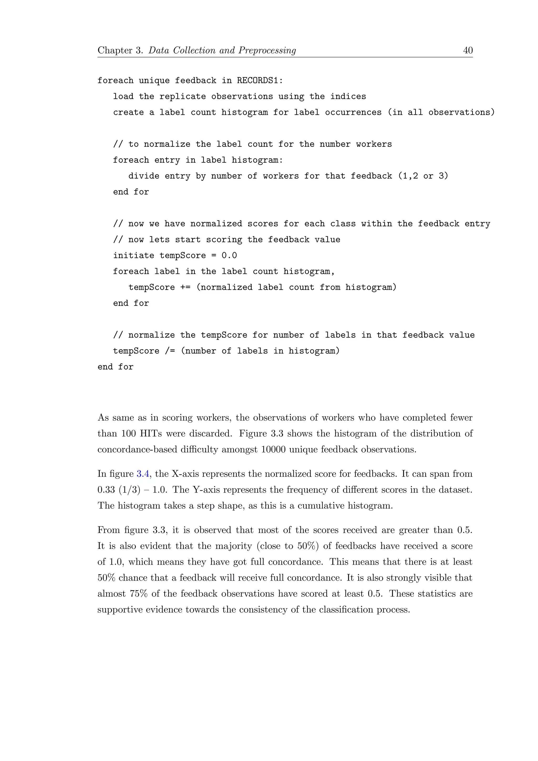 Chapter 3. Data Collection and Preprocessing 40
foreach unique feedback in RECORDS1:
load the replicate observations using the indices
create a label count histogram for label occurrences (in all observations)
// to normalize the label count for the number workers
foreach entry in label histogram:
divide entry by number of workers for that feedback (1,2 or 3)
end for
// now we have normalized scores for each class within the feedback entry
// now lets start scoring the feedback value
initiate tempScore = 0.0
foreach label in the label count histogram,
tempScore += (normalized label count from histogram)
end for
// normalize the tempScore for number of labels in that feedback value
tempScore /= (number of labels in histogram)
end for
As same as in scoring workers, the observations of workers who have completed fewer
than 100 HITs were discarded. Figure 3.3 shows the histogram of the distribution of
concordance-based diﬃculty amongst 10000 unique feedback observations.
In ﬁgure 3.4, the X-axis represents the normalized score for feedbacks. It can span from
0.33 (1/3) – 1.0. The Y-axis represents the frequency of diﬀerent scores in the dataset.
The histogram takes a step shape, as this is a cumulative histogram.
From ﬁgure 3.3, it is observed that most of the scores received are greater than 0.5.
It is also evident that the majority (close to 50%) of feedbacks have received a score
of 1.0, which means they have got full concordance. This means that there is at least
50% chance that a feedback will receive full concordance. It is also strongly visible that
almost 75% of the feedback observations have scored at least 0.5. These statistics are
supportive evidence towards the consistency of the classiﬁcation process.
 