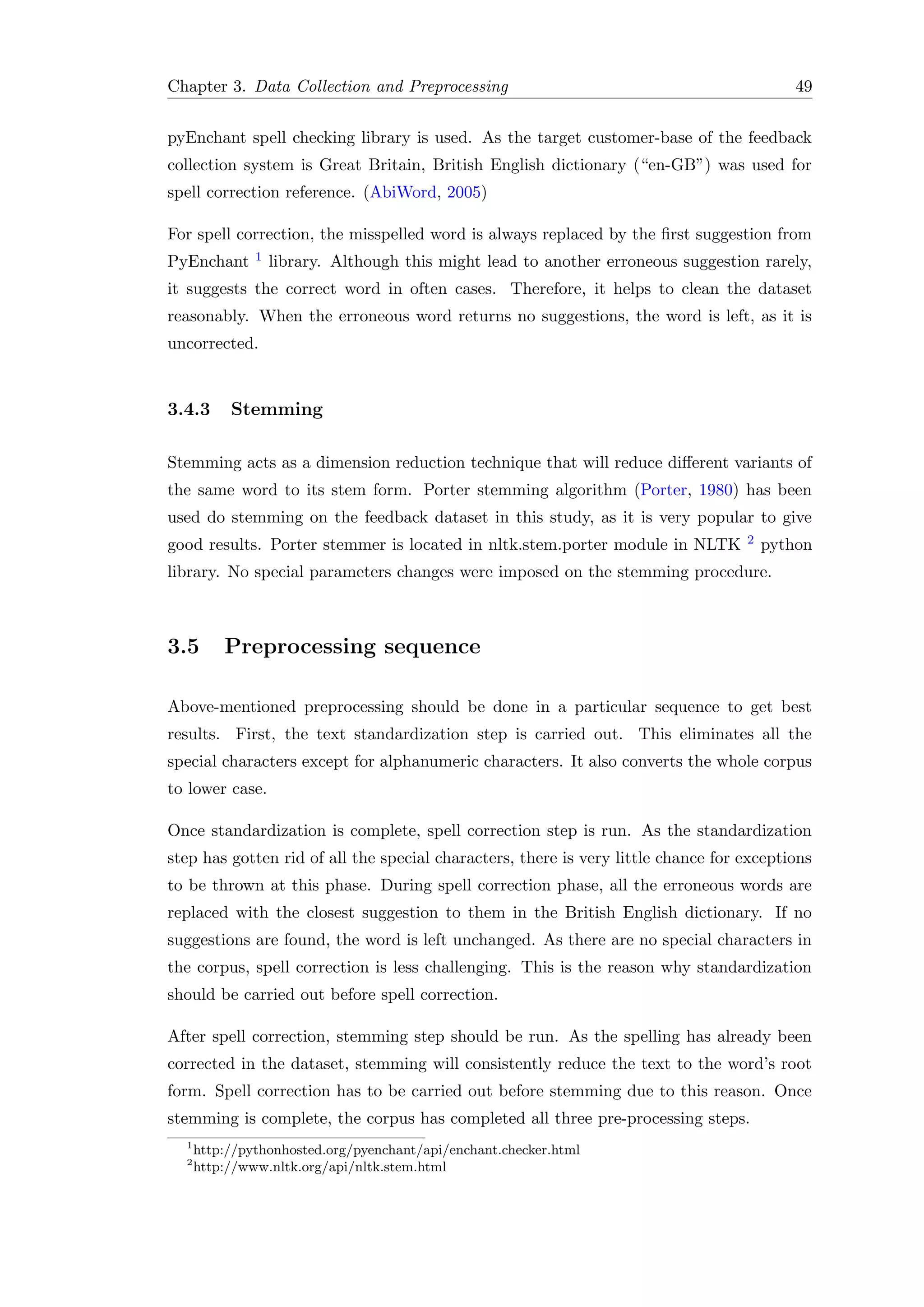 Chapter 3. Data Collection and Preprocessing 49
pyEnchant spell checking library is used. As the target customer-base of the feedback
collection system is Great Britain, British English dictionary (“en-GB”) was used for
spell correction reference. (AbiWord, 2005)
For spell correction, the misspelled word is always replaced by the ﬁrst suggestion from
PyEnchant 1 library. Although this might lead to another erroneous suggestion rarely,
it suggests the correct word in often cases. Therefore, it helps to clean the dataset
reasonably. When the erroneous word returns no suggestions, the word is left, as it is
uncorrected.
3.4.3 Stemming
Stemming acts as a dimension reduction technique that will reduce diﬀerent variants of
the same word to its stem form. Porter stemming algorithm (Porter, 1980) has been
used do stemming on the feedback dataset in this study, as it is very popular to give
good results. Porter stemmer is located in nltk.stem.porter module in NLTK 2 python
library. No special parameters changes were imposed on the stemming procedure.
3.5 Preprocessing sequence
Above-mentioned preprocessing should be done in a particular sequence to get best
results. First, the text standardization step is carried out. This eliminates all the
special characters except for alphanumeric characters. It also converts the whole corpus
to lower case.
Once standardization is complete, spell correction step is run. As the standardization
step has gotten rid of all the special characters, there is very little chance for exceptions
to be thrown at this phase. During spell correction phase, all the erroneous words are
replaced with the closest suggestion to them in the British English dictionary. If no
suggestions are found, the word is left unchanged. As there are no special characters in
the corpus, spell correction is less challenging. This is the reason why standardization
should be carried out before spell correction.
After spell correction, stemming step should be run. As the spelling has already been
corrected in the dataset, stemming will consistently reduce the text to the word’s root
form. Spell correction has to be carried out before stemming due to this reason. Once
stemming is complete, the corpus has completed all three pre-processing steps.
1
http://pythonhosted.org/pyenchant/api/enchant.checker.html
2
http://www.nltk.org/api/nltk.stem.html
 