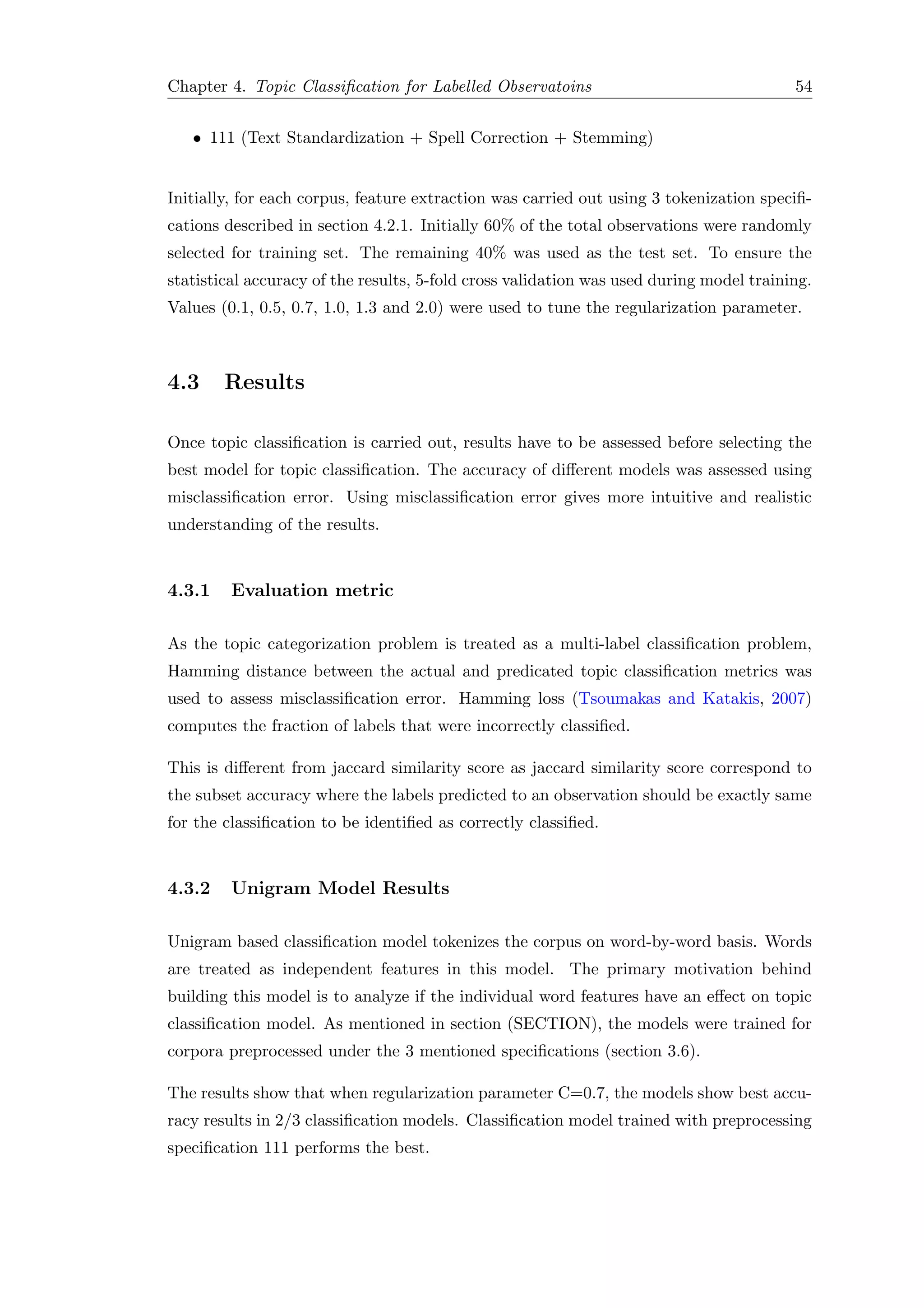 Chapter 4. Topic Classiﬁcation for Labelled Observatoins 54
• 111 (Text Standardization + Spell Correction + Stemming)
Initially, for each corpus, feature extraction was carried out using 3 tokenization speciﬁ-
cations described in section 4.2.1. Initially 60% of the total observations were randomly
selected for training set. The remaining 40% was used as the test set. To ensure the
statistical accuracy of the results, 5-fold cross validation was used during model training.
Values (0.1, 0.5, 0.7, 1.0, 1.3 and 2.0) were used to tune the regularization parameter.
4.3 Results
Once topic classiﬁcation is carried out, results have to be assessed before selecting the
best model for topic classiﬁcation. The accuracy of diﬀerent models was assessed using
misclassiﬁcation error. Using misclassiﬁcation error gives more intuitive and realistic
understanding of the results.
4.3.1 Evaluation metric
As the topic categorization problem is treated as a multi-label classiﬁcation problem,
Hamming distance between the actual and predicated topic classiﬁcation metrics was
used to assess misclassiﬁcation error. Hamming loss (Tsoumakas and Katakis, 2007)
computes the fraction of labels that were incorrectly classiﬁed.
This is diﬀerent from jaccard similarity score as jaccard similarity score correspond to
the subset accuracy where the labels predicted to an observation should be exactly same
for the classiﬁcation to be identiﬁed as correctly classiﬁed.
4.3.2 Unigram Model Results
Unigram based classiﬁcation model tokenizes the corpus on word-by-word basis. Words
are treated as independent features in this model. The primary motivation behind
building this model is to analyze if the individual word features have an eﬀect on topic
classiﬁcation model. As mentioned in section (SECTION), the models were trained for
corpora preprocessed under the 3 mentioned speciﬁcations (section 3.6).
The results show that when regularization parameter C=0.7, the models show best accu-
racy results in 2/3 classiﬁcation models. Classiﬁcation model trained with preprocessing
speciﬁcation 111 performs the best.
 