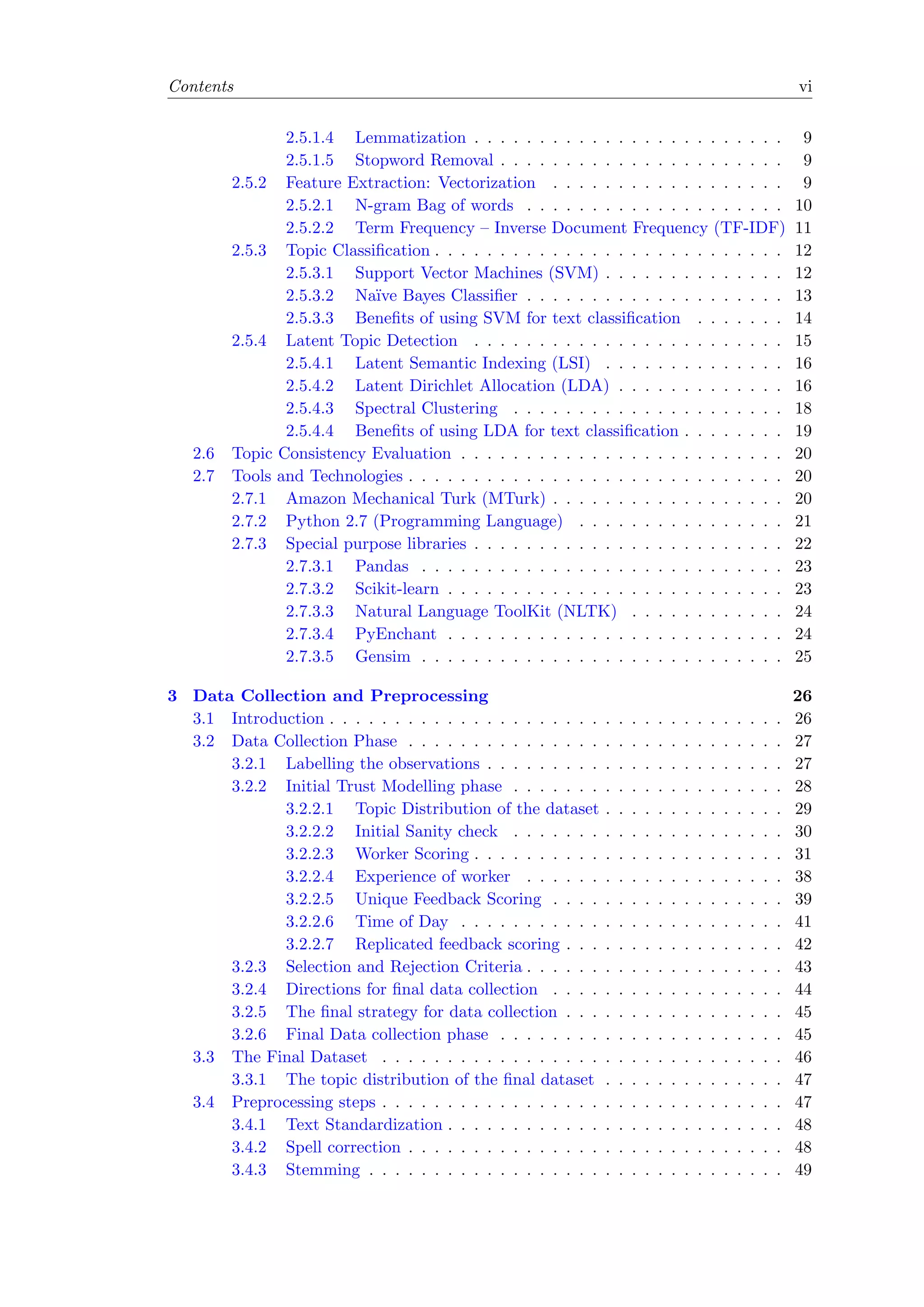 Contents vi
2.5.1.4 Lemmatization . . . . . . . . . . . . . . . . . . . . . . . . 9
2.5.1.5 Stopword Removal . . . . . . . . . . . . . . . . . . . . . . 9
2.5.2 Feature Extraction: Vectorization . . . . . . . . . . . . . . . . . . 9
2.5.2.1 N-gram Bag of words . . . . . . . . . . . . . . . . . . . . 10
2.5.2.2 Term Frequency – Inverse Document Frequency (TF-IDF) 11
2.5.3 Topic Classiﬁcation . . . . . . . . . . . . . . . . . . . . . . . . . . . 12
2.5.3.1 Support Vector Machines (SVM) . . . . . . . . . . . . . . 12
2.5.3.2 Na¨ıve Bayes Classiﬁer . . . . . . . . . . . . . . . . . . . . 13
2.5.3.3 Beneﬁts of using SVM for text classiﬁcation . . . . . . . 14
2.5.4 Latent Topic Detection . . . . . . . . . . . . . . . . . . . . . . . . 15
2.5.4.1 Latent Semantic Indexing (LSI) . . . . . . . . . . . . . . 16
2.5.4.2 Latent Dirichlet Allocation (LDA) . . . . . . . . . . . . . 16
2.5.4.3 Spectral Clustering . . . . . . . . . . . . . . . . . . . . . 18
2.5.4.4 Beneﬁts of using LDA for text classiﬁcation . . . . . . . . 19
2.6 Topic Consistency Evaluation . . . . . . . . . . . . . . . . . . . . . . . . . 20
2.7 Tools and Technologies . . . . . . . . . . . . . . . . . . . . . . . . . . . . . 20
2.7.1 Amazon Mechanical Turk (MTurk) . . . . . . . . . . . . . . . . . . 20
2.7.2 Python 2.7 (Programming Language) . . . . . . . . . . . . . . . . 21
2.7.3 Special purpose libraries . . . . . . . . . . . . . . . . . . . . . . . . 22
2.7.3.1 Pandas . . . . . . . . . . . . . . . . . . . . . . . . . . . . 23
2.7.3.2 Scikit-learn . . . . . . . . . . . . . . . . . . . . . . . . . . 23
2.7.3.3 Natural Language ToolKit (NLTK) . . . . . . . . . . . . 24
2.7.3.4 PyEnchant . . . . . . . . . . . . . . . . . . . . . . . . . . 24
2.7.3.5 Gensim . . . . . . . . . . . . . . . . . . . . . . . . . . . . 25
3 Data Collection and Preprocessing 26
3.1 Introduction . . . . . . . . . . . . . . . . . . . . . . . . . . . . . . . . . . . 26
3.2 Data Collection Phase . . . . . . . . . . . . . . . . . . . . . . . . . . . . . 27
3.2.1 Labelling the observations . . . . . . . . . . . . . . . . . . . . . . . 27
3.2.2 Initial Trust Modelling phase . . . . . . . . . . . . . . . . . . . . . 28
3.2.2.1 Topic Distribution of the dataset . . . . . . . . . . . . . . 29
3.2.2.2 Initial Sanity check . . . . . . . . . . . . . . . . . . . . . 30
3.2.2.3 Worker Scoring . . . . . . . . . . . . . . . . . . . . . . . . 31
3.2.2.4 Experience of worker . . . . . . . . . . . . . . . . . . . . 38
3.2.2.5 Unique Feedback Scoring . . . . . . . . . . . . . . . . . . 39
3.2.2.6 Time of Day . . . . . . . . . . . . . . . . . . . . . . . . . 41
3.2.2.7 Replicated feedback scoring . . . . . . . . . . . . . . . . . 42
3.2.3 Selection and Rejection Criteria . . . . . . . . . . . . . . . . . . . . 43
3.2.4 Directions for ﬁnal data collection . . . . . . . . . . . . . . . . . . 44
3.2.5 The ﬁnal strategy for data collection . . . . . . . . . . . . . . . . . 45
3.2.6 Final Data collection phase . . . . . . . . . . . . . . . . . . . . . . 45
3.3 The Final Dataset . . . . . . . . . . . . . . . . . . . . . . . . . . . . . . . 46
3.3.1 The topic distribution of the ﬁnal dataset . . . . . . . . . . . . . . 47
3.4 Preprocessing steps . . . . . . . . . . . . . . . . . . . . . . . . . . . . . . . 47
3.4.1 Text Standardization . . . . . . . . . . . . . . . . . . . . . . . . . . 48
3.4.2 Spell correction . . . . . . . . . . . . . . . . . . . . . . . . . . . . . 48
3.4.3 Stemming . . . . . . . . . . . . . . . . . . . . . . . . . . . . . . . . 49
 