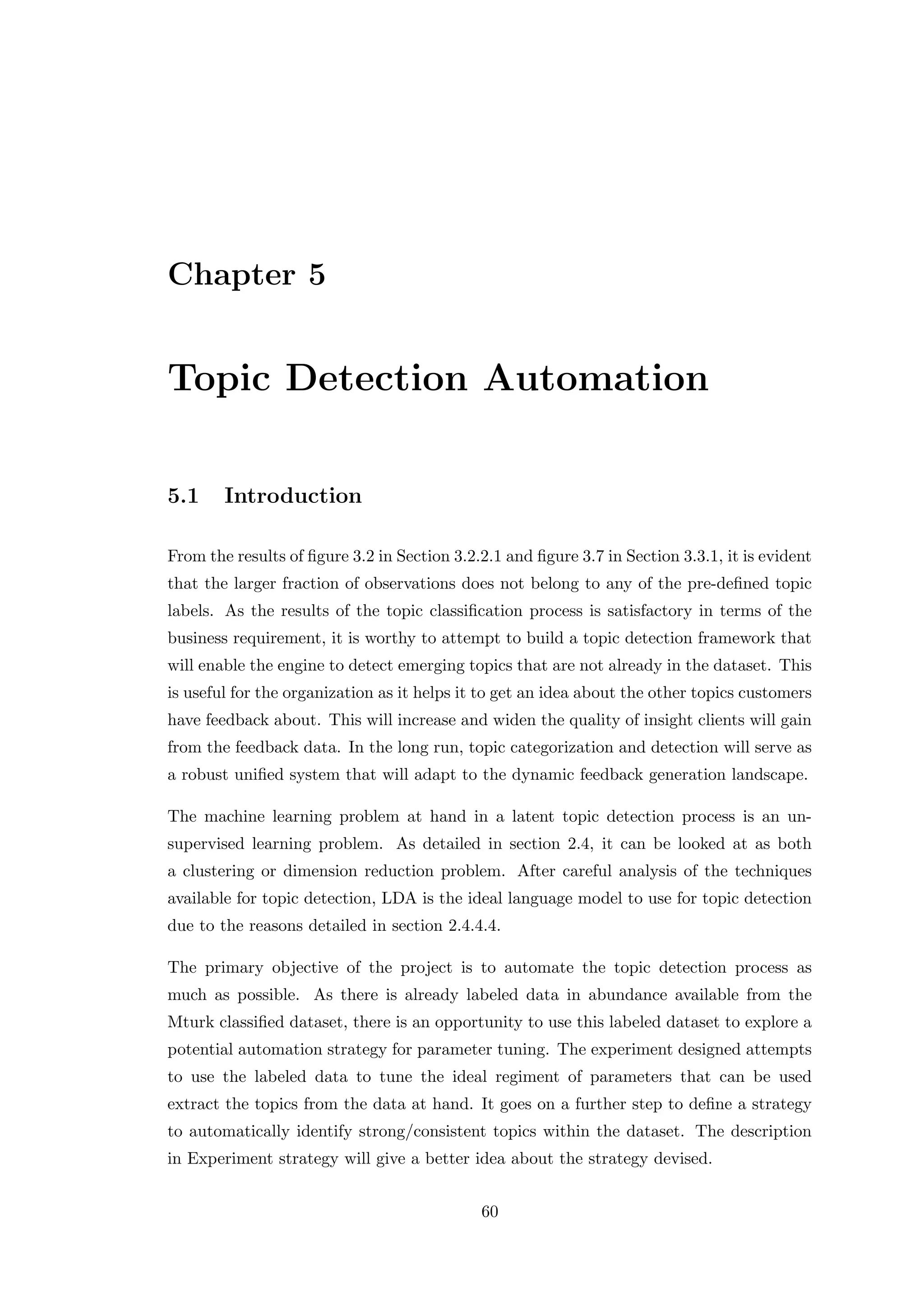 Chapter 5
Topic Detection Automation
5.1 Introduction
From the results of ﬁgure 3.2 in Section 3.2.2.1 and ﬁgure 3.7 in Section 3.3.1, it is evident
that the larger fraction of observations does not belong to any of the pre-deﬁned topic
labels. As the results of the topic classiﬁcation process is satisfactory in terms of the
business requirement, it is worthy to attempt to build a topic detection framework that
will enable the engine to detect emerging topics that are not already in the dataset. This
is useful for the organization as it helps it to get an idea about the other topics customers
have feedback about. This will increase and widen the quality of insight clients will gain
from the feedback data. In the long run, topic categorization and detection will serve as
a robust uniﬁed system that will adapt to the dynamic feedback generation landscape.
The machine learning problem at hand in a latent topic detection process is an un-
supervised learning problem. As detailed in section 2.4, it can be looked at as both
a clustering or dimension reduction problem. After careful analysis of the techniques
available for topic detection, LDA is the ideal language model to use for topic detection
due to the reasons detailed in section 2.4.4.4.
The primary objective of the project is to automate the topic detection process as
much as possible. As there is already labeled data in abundance available from the
Mturk classiﬁed dataset, there is an opportunity to use this labeled dataset to explore a
potential automation strategy for parameter tuning. The experiment designed attempts
to use the labeled data to tune the ideal regiment of parameters that can be used
extract the topics from the data at hand. It goes on a further step to deﬁne a strategy
to automatically identify strong/consistent topics within the dataset. The description
in Experiment strategy will give a better idea about the strategy devised.
60
 