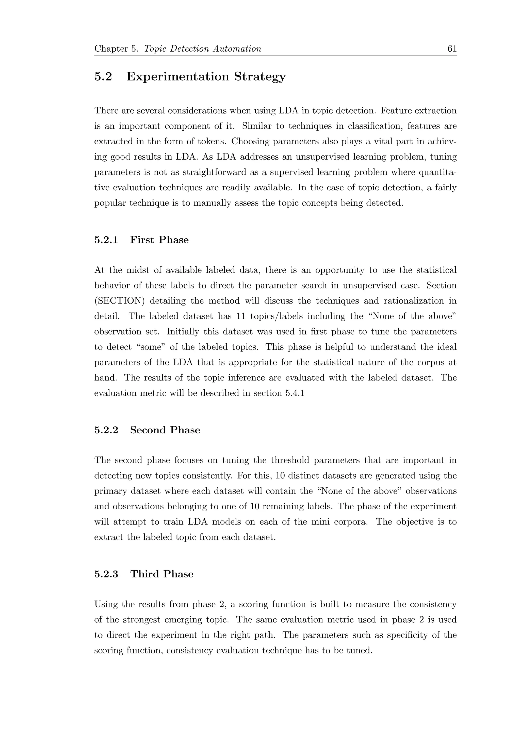 Chapter 5. Topic Detection Automation 61
5.2 Experimentation Strategy
There are several considerations when using LDA in topic detection. Feature extraction
is an important component of it. Similar to techniques in classiﬁcation, features are
extracted in the form of tokens. Choosing parameters also plays a vital part in achiev-
ing good results in LDA. As LDA addresses an unsupervised learning problem, tuning
parameters is not as straightforward as a supervised learning problem where quantita-
tive evaluation techniques are readily available. In the case of topic detection, a fairly
popular technique is to manually assess the topic concepts being detected.
5.2.1 First Phase
At the midst of available labeled data, there is an opportunity to use the statistical
behavior of these labels to direct the parameter search in unsupervised case. Section
(SECTION) detailing the method will discuss the techniques and rationalization in
detail. The labeled dataset has 11 topics/labels including the “None of the above”
observation set. Initially this dataset was used in ﬁrst phase to tune the parameters
to detect “some” of the labeled topics. This phase is helpful to understand the ideal
parameters of the LDA that is appropriate for the statistical nature of the corpus at
hand. The results of the topic inference are evaluated with the labeled dataset. The
evaluation metric will be described in section 5.4.1
5.2.2 Second Phase
The second phase focuses on tuning the threshold parameters that are important in
detecting new topics consistently. For this, 10 distinct datasets are generated using the
primary dataset where each dataset will contain the “None of the above” observations
and observations belonging to one of 10 remaining labels. The phase of the experiment
will attempt to train LDA models on each of the mini corpora. The objective is to
extract the labeled topic from each dataset.
5.2.3 Third Phase
Using the results from phase 2, a scoring function is built to measure the consistency
of the strongest emerging topic. The same evaluation metric used in phase 2 is used
to direct the experiment in the right path. The parameters such as speciﬁcity of the
scoring function, consistency evaluation technique has to be tuned.
 
