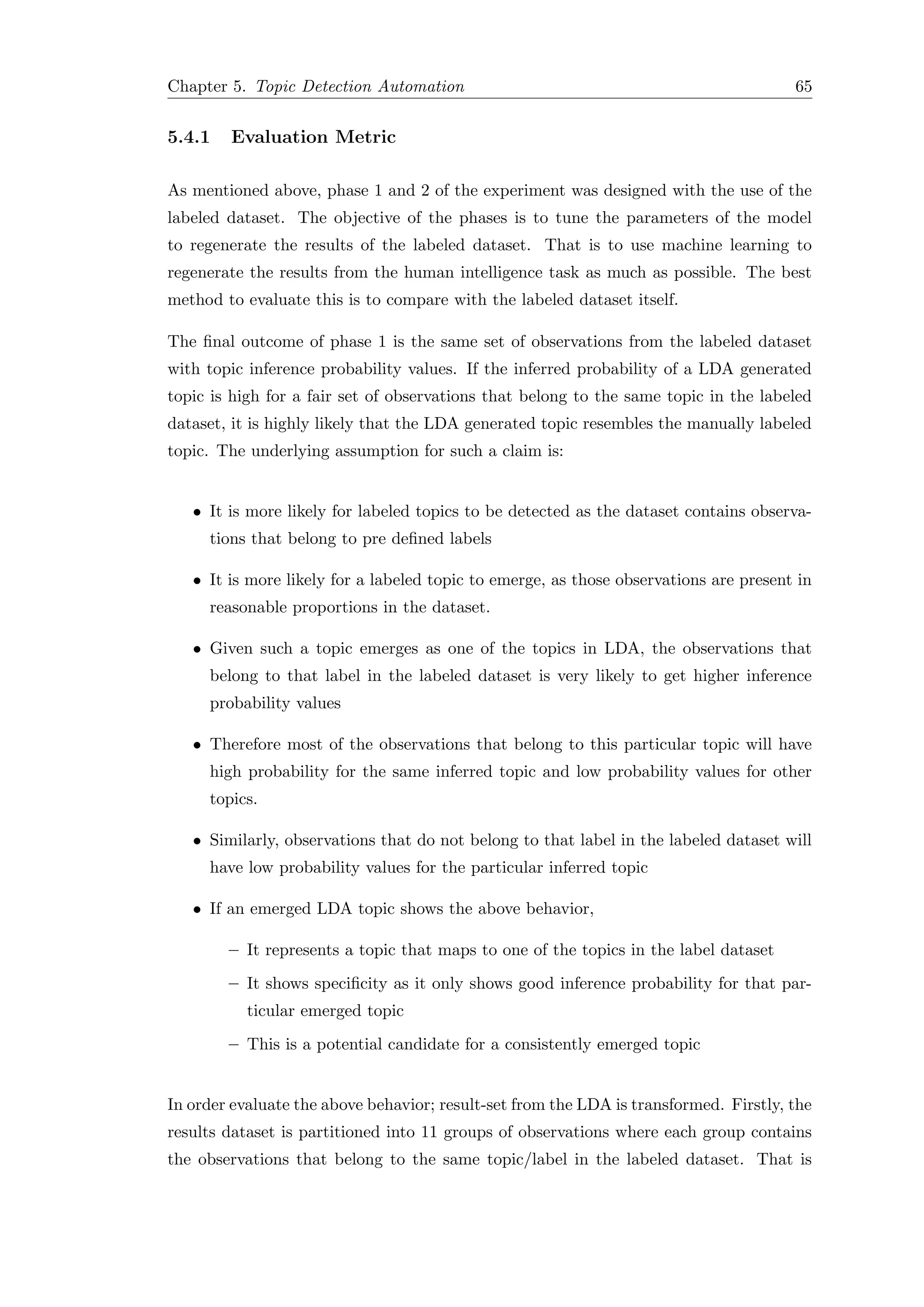 Chapter 5. Topic Detection Automation 65
5.4.1 Evaluation Metric
As mentioned above, phase 1 and 2 of the experiment was designed with the use of the
labeled dataset. The objective of the phases is to tune the parameters of the model
to regenerate the results of the labeled dataset. That is to use machine learning to
regenerate the results from the human intelligence task as much as possible. The best
method to evaluate this is to compare with the labeled dataset itself.
The ﬁnal outcome of phase 1 is the same set of observations from the labeled dataset
with topic inference probability values. If the inferred probability of a LDA generated
topic is high for a fair set of observations that belong to the same topic in the labeled
dataset, it is highly likely that the LDA generated topic resembles the manually labeled
topic. The underlying assumption for such a claim is:
• It is more likely for labeled topics to be detected as the dataset contains observa-
tions that belong to pre deﬁned labels
• It is more likely for a labeled topic to emerge, as those observations are present in
reasonable proportions in the dataset.
• Given such a topic emerges as one of the topics in LDA, the observations that
belong to that label in the labeled dataset is very likely to get higher inference
probability values
• Therefore most of the observations that belong to this particular topic will have
high probability for the same inferred topic and low probability values for other
topics.
• Similarly, observations that do not belong to that label in the labeled dataset will
have low probability values for the particular inferred topic
• If an emerged LDA topic shows the above behavior,
– It represents a topic that maps to one of the topics in the label dataset
– It shows speciﬁcity as it only shows good inference probability for that par-
ticular emerged topic
– This is a potential candidate for a consistently emerged topic
In order evaluate the above behavior; result-set from the LDA is transformed. Firstly, the
results dataset is partitioned into 11 groups of observations where each group contains
the observations that belong to the same topic/label in the labeled dataset. That is
 