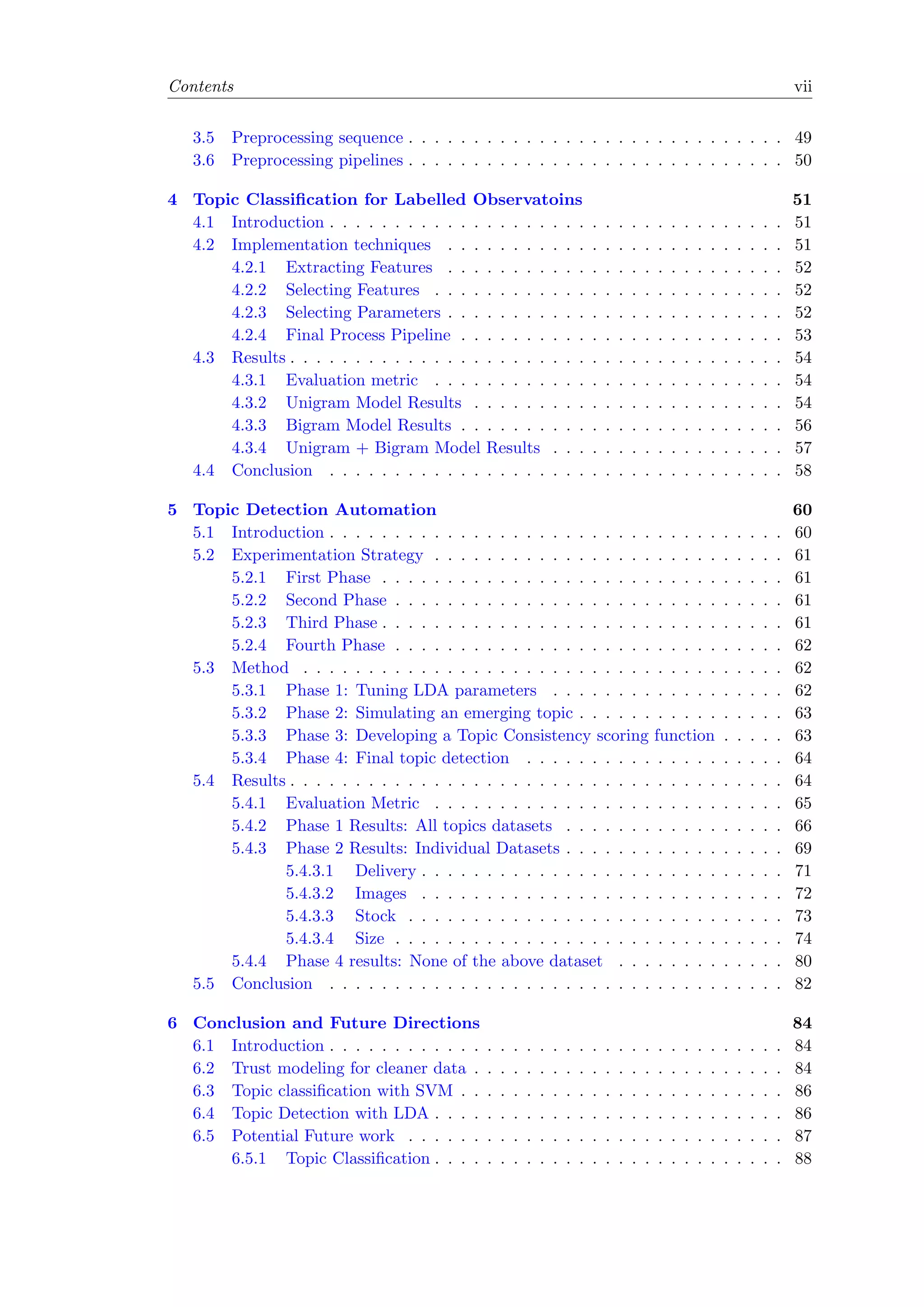 Contents vii
3.5 Preprocessing sequence . . . . . . . . . . . . . . . . . . . . . . . . . . . . . 49
3.6 Preprocessing pipelines . . . . . . . . . . . . . . . . . . . . . . . . . . . . . 50
4 Topic Classiﬁcation for Labelled Observatoins 51
4.1 Introduction . . . . . . . . . . . . . . . . . . . . . . . . . . . . . . . . . . . 51
4.2 Implementation techniques . . . . . . . . . . . . . . . . . . . . . . . . . . 51
4.2.1 Extracting Features . . . . . . . . . . . . . . . . . . . . . . . . . . 52
4.2.2 Selecting Features . . . . . . . . . . . . . . . . . . . . . . . . . . . 52
4.2.3 Selecting Parameters . . . . . . . . . . . . . . . . . . . . . . . . . . 52
4.2.4 Final Process Pipeline . . . . . . . . . . . . . . . . . . . . . . . . . 53
4.3 Results . . . . . . . . . . . . . . . . . . . . . . . . . . . . . . . . . . . . . . 54
4.3.1 Evaluation metric . . . . . . . . . . . . . . . . . . . . . . . . . . . 54
4.3.2 Unigram Model Results . . . . . . . . . . . . . . . . . . . . . . . . 54
4.3.3 Bigram Model Results . . . . . . . . . . . . . . . . . . . . . . . . . 56
4.3.4 Unigram + Bigram Model Results . . . . . . . . . . . . . . . . . . 57
4.4 Conclusion . . . . . . . . . . . . . . . . . . . . . . . . . . . . . . . . . . . 58
5 Topic Detection Automation 60
5.1 Introduction . . . . . . . . . . . . . . . . . . . . . . . . . . . . . . . . . . . 60
5.2 Experimentation Strategy . . . . . . . . . . . . . . . . . . . . . . . . . . . 61
5.2.1 First Phase . . . . . . . . . . . . . . . . . . . . . . . . . . . . . . . 61
5.2.2 Second Phase . . . . . . . . . . . . . . . . . . . . . . . . . . . . . . 61
5.2.3 Third Phase . . . . . . . . . . . . . . . . . . . . . . . . . . . . . . . 61
5.2.4 Fourth Phase . . . . . . . . . . . . . . . . . . . . . . . . . . . . . . 62
5.3 Method . . . . . . . . . . . . . . . . . . . . . . . . . . . . . . . . . . . . . 62
5.3.1 Phase 1: Tuning LDA parameters . . . . . . . . . . . . . . . . . . 62
5.3.2 Phase 2: Simulating an emerging topic . . . . . . . . . . . . . . . . 63
5.3.3 Phase 3: Developing a Topic Consistency scoring function . . . . . 63
5.3.4 Phase 4: Final topic detection . . . . . . . . . . . . . . . . . . . . 64
5.4 Results . . . . . . . . . . . . . . . . . . . . . . . . . . . . . . . . . . . . . . 64
5.4.1 Evaluation Metric . . . . . . . . . . . . . . . . . . . . . . . . . . . 65
5.4.2 Phase 1 Results: All topics datasets . . . . . . . . . . . . . . . . . 66
5.4.3 Phase 2 Results: Individual Datasets . . . . . . . . . . . . . . . . . 69
5.4.3.1 Delivery . . . . . . . . . . . . . . . . . . . . . . . . . . . . 71
5.4.3.2 Images . . . . . . . . . . . . . . . . . . . . . . . . . . . . 72
5.4.3.3 Stock . . . . . . . . . . . . . . . . . . . . . . . . . . . . . 73
5.4.3.4 Size . . . . . . . . . . . . . . . . . . . . . . . . . . . . . . 74
5.4.4 Phase 4 results: None of the above dataset . . . . . . . . . . . . . 80
5.5 Conclusion . . . . . . . . . . . . . . . . . . . . . . . . . . . . . . . . . . . 82
6 Conclusion and Future Directions 84
6.1 Introduction . . . . . . . . . . . . . . . . . . . . . . . . . . . . . . . . . . . 84
6.2 Trust modeling for cleaner data . . . . . . . . . . . . . . . . . . . . . . . . 84
6.3 Topic classiﬁcation with SVM . . . . . . . . . . . . . . . . . . . . . . . . . 86
6.4 Topic Detection with LDA . . . . . . . . . . . . . . . . . . . . . . . . . . . 86
6.5 Potential Future work . . . . . . . . . . . . . . . . . . . . . . . . . . . . . 87
6.5.1 Topic Classiﬁcation . . . . . . . . . . . . . . . . . . . . . . . . . . . 88
 