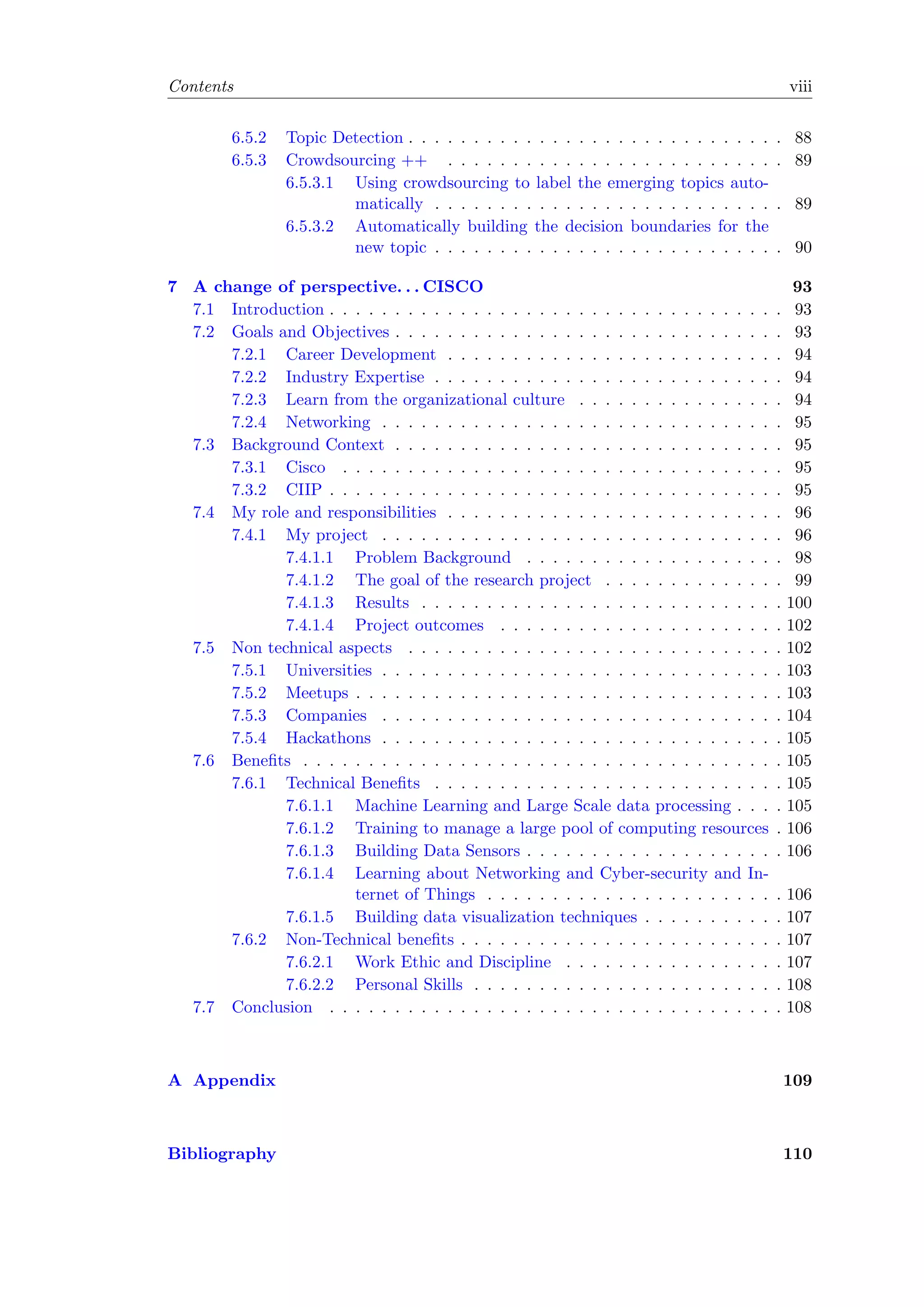 Contents viii
6.5.2 Topic Detection . . . . . . . . . . . . . . . . . . . . . . . . . . . . . 88
6.5.3 Crowdsourcing ++ . . . . . . . . . . . . . . . . . . . . . . . . . . 89
6.5.3.1 Using crowdsourcing to label the emerging topics auto-
matically . . . . . . . . . . . . . . . . . . . . . . . . . . . 89
6.5.3.2 Automatically building the decision boundaries for the
new topic . . . . . . . . . . . . . . . . . . . . . . . . . . . 90
7 A change of perspective. . . CISCO 93
7.1 Introduction . . . . . . . . . . . . . . . . . . . . . . . . . . . . . . . . . . . 93
7.2 Goals and Objectives . . . . . . . . . . . . . . . . . . . . . . . . . . . . . . 93
7.2.1 Career Development . . . . . . . . . . . . . . . . . . . . . . . . . . 94
7.2.2 Industry Expertise . . . . . . . . . . . . . . . . . . . . . . . . . . . 94
7.2.3 Learn from the organizational culture . . . . . . . . . . . . . . . . 94
7.2.4 Networking . . . . . . . . . . . . . . . . . . . . . . . . . . . . . . . 95
7.3 Background Context . . . . . . . . . . . . . . . . . . . . . . . . . . . . . . 95
7.3.1 Cisco . . . . . . . . . . . . . . . . . . . . . . . . . . . . . . . . . . 95
7.3.2 CIIP . . . . . . . . . . . . . . . . . . . . . . . . . . . . . . . . . . . 95
7.4 My role and responsibilities . . . . . . . . . . . . . . . . . . . . . . . . . . 96
7.4.1 My project . . . . . . . . . . . . . . . . . . . . . . . . . . . . . . . 96
7.4.1.1 Problem Background . . . . . . . . . . . . . . . . . . . . 98
7.4.1.2 The goal of the research project . . . . . . . . . . . . . . 99
7.4.1.3 Results . . . . . . . . . . . . . . . . . . . . . . . . . . . . 100
7.4.1.4 Project outcomes . . . . . . . . . . . . . . . . . . . . . . 102
7.5 Non technical aspects . . . . . . . . . . . . . . . . . . . . . . . . . . . . . 102
7.5.1 Universities . . . . . . . . . . . . . . . . . . . . . . . . . . . . . . . 103
7.5.2 Meetups . . . . . . . . . . . . . . . . . . . . . . . . . . . . . . . . . 103
7.5.3 Companies . . . . . . . . . . . . . . . . . . . . . . . . . . . . . . . 104
7.5.4 Hackathons . . . . . . . . . . . . . . . . . . . . . . . . . . . . . . . 105
7.6 Beneﬁts . . . . . . . . . . . . . . . . . . . . . . . . . . . . . . . . . . . . . 105
7.6.1 Technical Beneﬁts . . . . . . . . . . . . . . . . . . . . . . . . . . . 105
7.6.1.1 Machine Learning and Large Scale data processing . . . . 105
7.6.1.2 Training to manage a large pool of computing resources . 106
7.6.1.3 Building Data Sensors . . . . . . . . . . . . . . . . . . . . 106
7.6.1.4 Learning about Networking and Cyber-security and In-
ternet of Things . . . . . . . . . . . . . . . . . . . . . . . 106
7.6.1.5 Building data visualization techniques . . . . . . . . . . . 107
7.6.2 Non-Technical beneﬁts . . . . . . . . . . . . . . . . . . . . . . . . . 107
7.6.2.1 Work Ethic and Discipline . . . . . . . . . . . . . . . . . 107
7.6.2.2 Personal Skills . . . . . . . . . . . . . . . . . . . . . . . . 108
7.7 Conclusion . . . . . . . . . . . . . . . . . . . . . . . . . . . . . . . . . . . 108
A Appendix 109
Bibliography 110
 