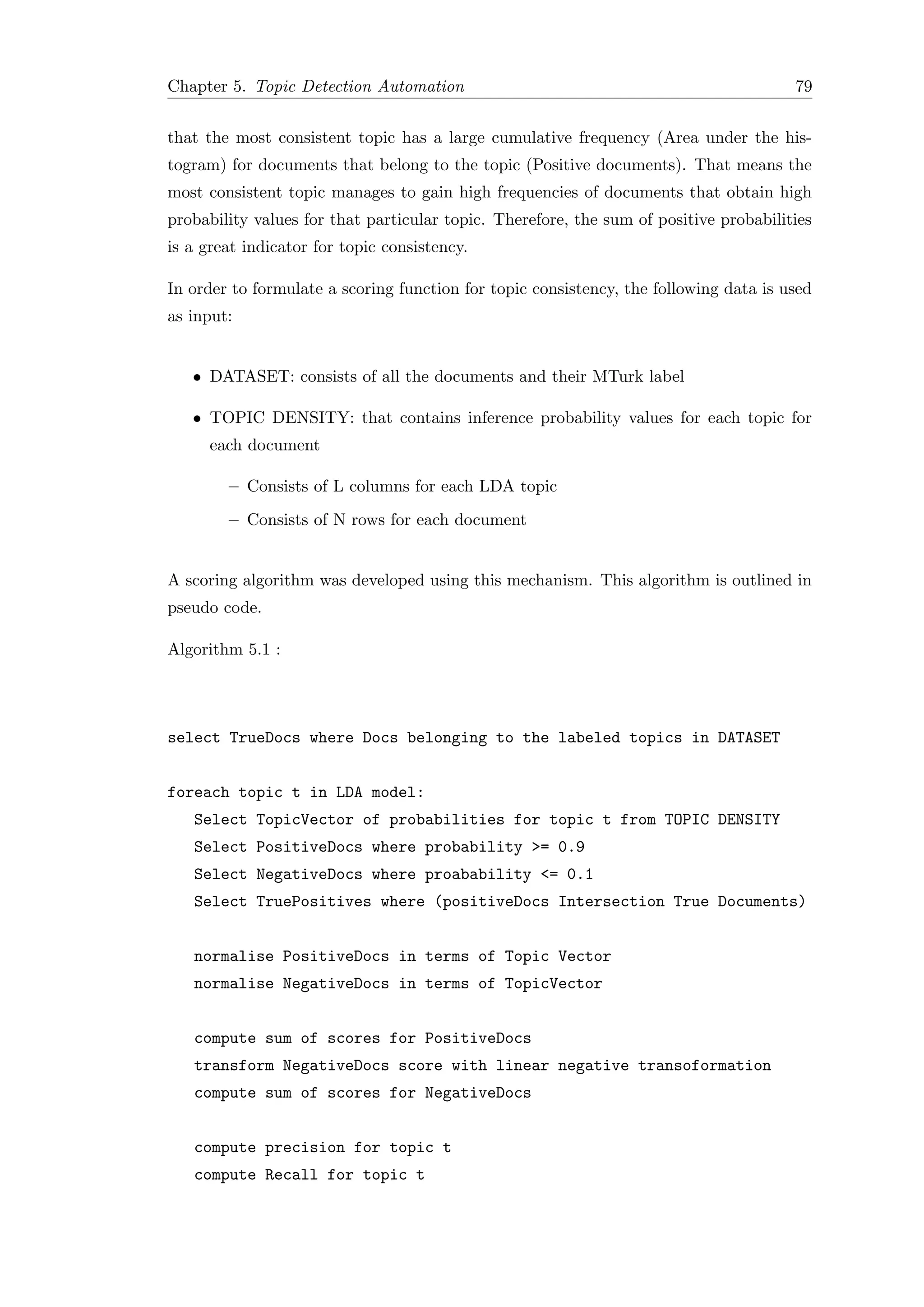Chapter 5. Topic Detection Automation 79
that the most consistent topic has a large cumulative frequency (Area under the his-
togram) for documents that belong to the topic (Positive documents). That means the
most consistent topic manages to gain high frequencies of documents that obtain high
probability values for that particular topic. Therefore, the sum of positive probabilities
is a great indicator for topic consistency.
In order to formulate a scoring function for topic consistency, the following data is used
as input:
• DATASET: consists of all the documents and their MTurk label
• TOPIC DENSITY: that contains inference probability values for each topic for
each document
– Consists of L columns for each LDA topic
– Consists of N rows for each document
A scoring algorithm was developed using this mechanism. This algorithm is outlined in
pseudo code.
Algorithm 5.1 :
select TrueDocs where Docs belonging to the labeled topics in DATASET
foreach topic t in LDA model:
Select TopicVector of probabilities for topic t from TOPIC DENSITY
Select PositiveDocs where probability >= 0.9
Select NegativeDocs where proabability <= 0.1
Select TruePositives where (positiveDocs Intersection True Documents)
normalise PositiveDocs in terms of Topic Vector
normalise NegativeDocs in terms of TopicVector
compute sum of scores for PositiveDocs
transform NegativeDocs score with linear negative transoformation
compute sum of scores for NegativeDocs
compute precision for topic t
compute Recall for topic t
 