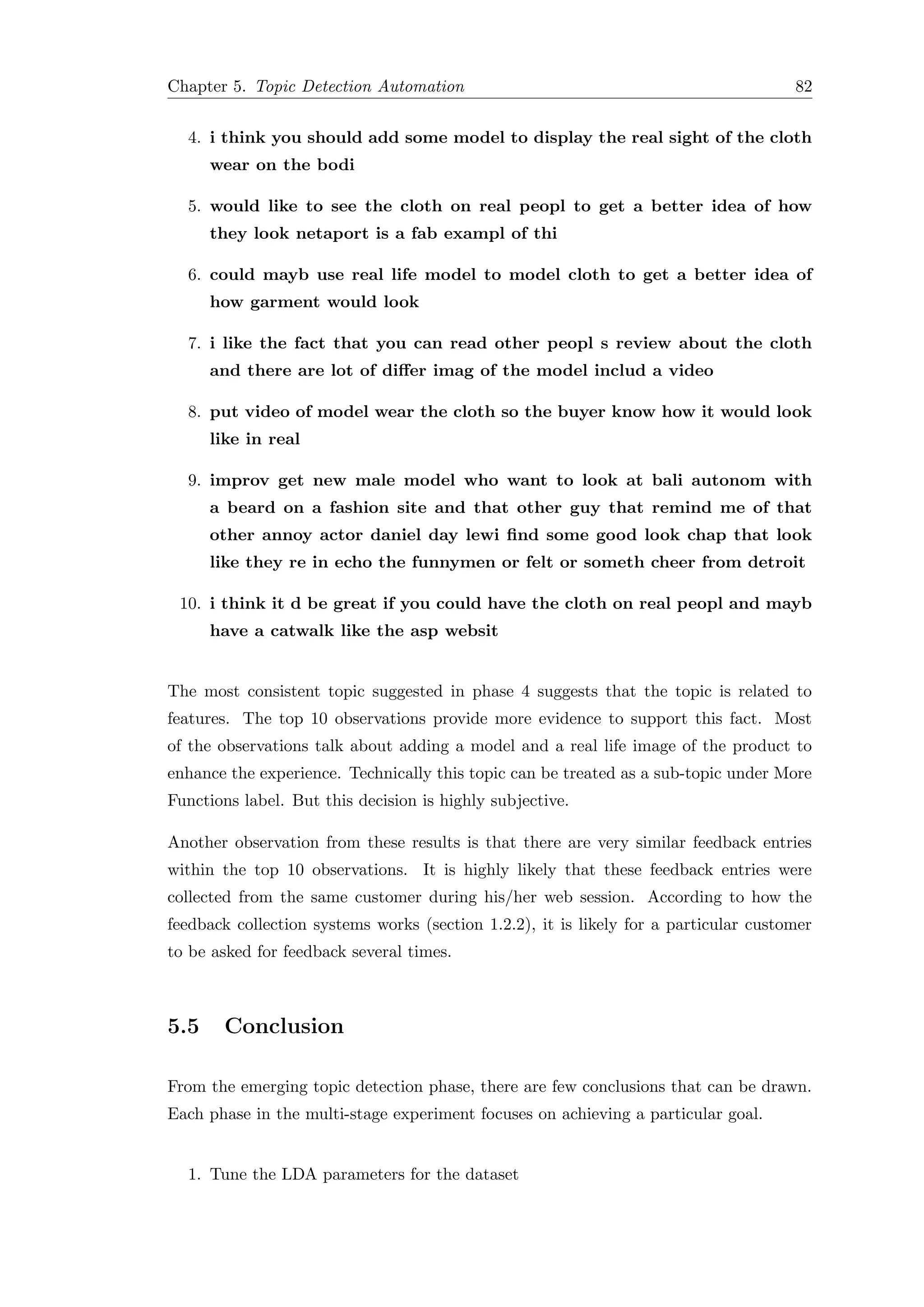 Chapter 5. Topic Detection Automation 82
4. i think you should add some model to display the real sight of the cloth
wear on the bodi
5. would like to see the cloth on real peopl to get a better idea of how
they look netaport is a fab exampl of thi
6. could mayb use real life model to model cloth to get a better idea of
how garment would look
7. i like the fact that you can read other peopl s review about the cloth
and there are lot of diﬀer imag of the model includ a video
8. put video of model wear the cloth so the buyer know how it would look
like in real
9. improv get new male model who want to look at bali autonom with
a beard on a fashion site and that other guy that remind me of that
other annoy actor daniel day lewi ﬁnd some good look chap that look
like they re in echo the funnymen or felt or someth cheer from detroit
10. i think it d be great if you could have the cloth on real peopl and mayb
have a catwalk like the asp websit
The most consistent topic suggested in phase 4 suggests that the topic is related to
features. The top 10 observations provide more evidence to support this fact. Most
of the observations talk about adding a model and a real life image of the product to
enhance the experience. Technically this topic can be treated as a sub-topic under More
Functions label. But this decision is highly subjective.
Another observation from these results is that there are very similar feedback entries
within the top 10 observations. It is highly likely that these feedback entries were
collected from the same customer during his/her web session. According to how the
feedback collection systems works (section 1.2.2), it is likely for a particular customer
to be asked for feedback several times.
5.5 Conclusion
From the emerging topic detection phase, there are few conclusions that can be drawn.
Each phase in the multi-stage experiment focuses on achieving a particular goal.
1. Tune the LDA parameters for the dataset
 