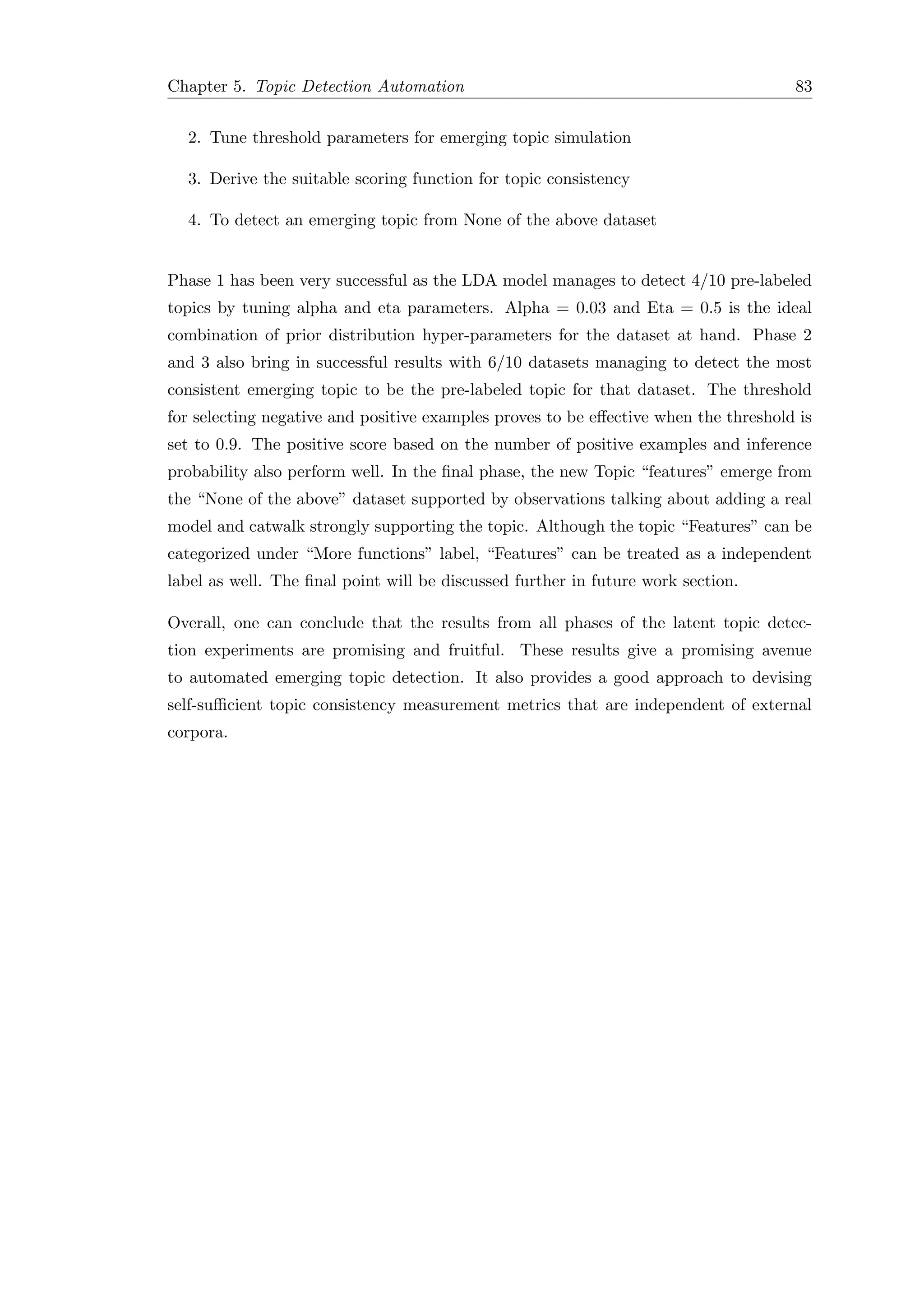 Chapter 5. Topic Detection Automation 83
2. Tune threshold parameters for emerging topic simulation
3. Derive the suitable scoring function for topic consistency
4. To detect an emerging topic from None of the above dataset
Phase 1 has been very successful as the LDA model manages to detect 4/10 pre-labeled
topics by tuning alpha and eta parameters. Alpha = 0.03 and Eta = 0.5 is the ideal
combination of prior distribution hyper-parameters for the dataset at hand. Phase 2
and 3 also bring in successful results with 6/10 datasets managing to detect the most
consistent emerging topic to be the pre-labeled topic for that dataset. The threshold
for selecting negative and positive examples proves to be eﬀective when the threshold is
set to 0.9. The positive score based on the number of positive examples and inference
probability also perform well. In the ﬁnal phase, the new Topic “features” emerge from
the “None of the above” dataset supported by observations talking about adding a real
model and catwalk strongly supporting the topic. Although the topic “Features” can be
categorized under “More functions” label, “Features” can be treated as a independent
label as well. The ﬁnal point will be discussed further in future work section.
Overall, one can conclude that the results from all phases of the latent topic detec-
tion experiments are promising and fruitful. These results give a promising avenue
to automated emerging topic detection. It also provides a good approach to devising
self-suﬃcient topic consistency measurement metrics that are independent of external
corpora.
 