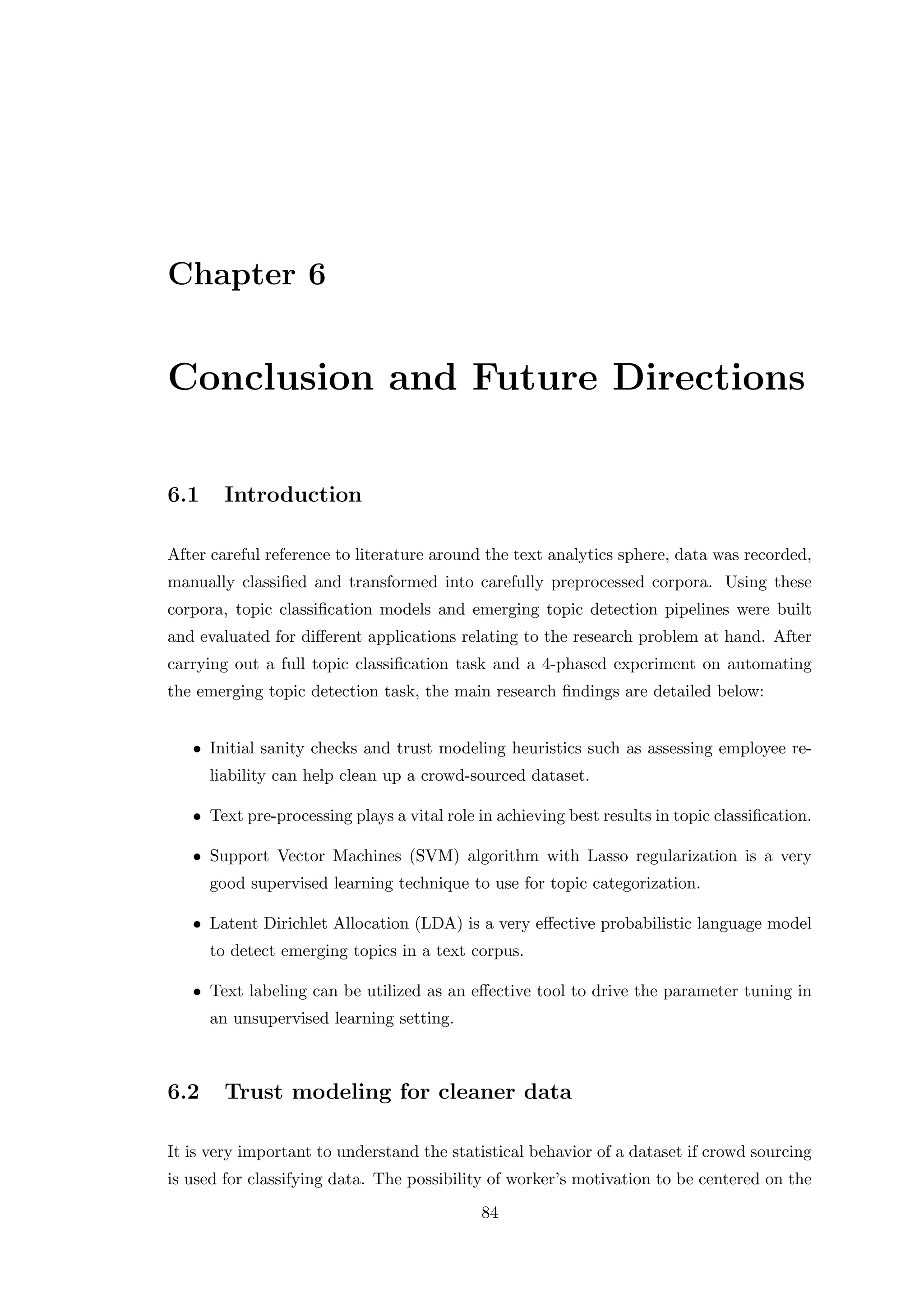 Chapter 6
Conclusion and Future Directions
6.1 Introduction
After careful reference to literature around the text analytics sphere, data was recorded,
manually classiﬁed and transformed into carefully preprocessed corpora. Using these
corpora, topic classiﬁcation models and emerging topic detection pipelines were built
and evaluated for diﬀerent applications relating to the research problem at hand. After
carrying out a full topic classiﬁcation task and a 4-phased experiment on automating
the emerging topic detection task, the main research ﬁndings are detailed below:
• Initial sanity checks and trust modeling heuristics such as assessing employee re-
liability can help clean up a crowd-sourced dataset.
• Text pre-processing plays a vital role in achieving best results in topic classiﬁcation.
• Support Vector Machines (SVM) algorithm with Lasso regularization is a very
good supervised learning technique to use for topic categorization.
• Latent Dirichlet Allocation (LDA) is a very eﬀective probabilistic language model
to detect emerging topics in a text corpus.
• Text labeling can be utilized as an eﬀective tool to drive the parameter tuning in
an unsupervised learning setting.
6.2 Trust modeling for cleaner data
It is very important to understand the statistical behavior of a dataset if crowd sourcing
is used for classifying data. The possibility of worker’s motivation to be centered on the
84
 