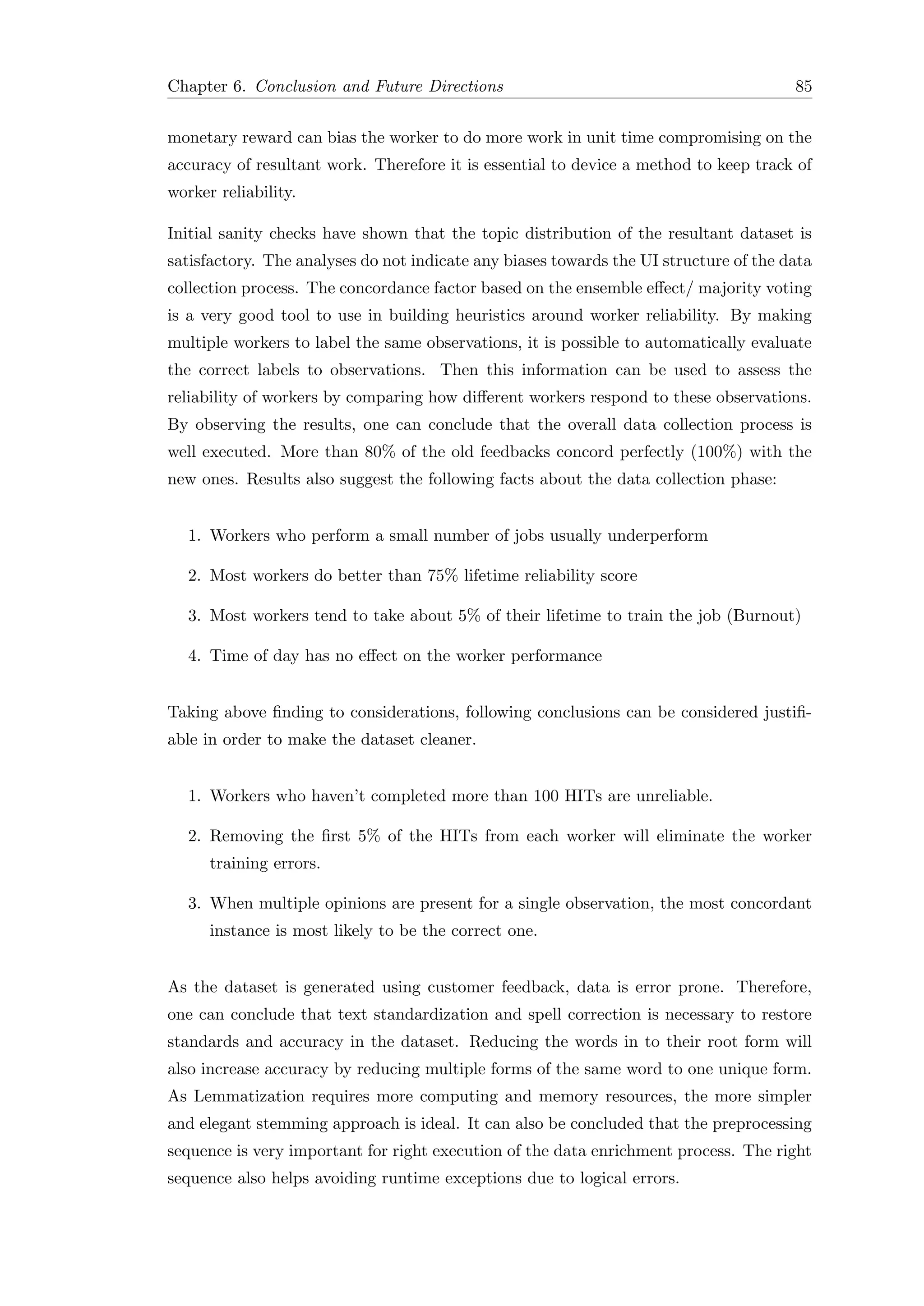 Chapter 6. Conclusion and Future Directions 85
monetary reward can bias the worker to do more work in unit time compromising on the
accuracy of resultant work. Therefore it is essential to device a method to keep track of
worker reliability.
Initial sanity checks have shown that the topic distribution of the resultant dataset is
satisfactory. The analyses do not indicate any biases towards the UI structure of the data
collection process. The concordance factor based on the ensemble eﬀect/ majority voting
is a very good tool to use in building heuristics around worker reliability. By making
multiple workers to label the same observations, it is possible to automatically evaluate
the correct labels to observations. Then this information can be used to assess the
reliability of workers by comparing how diﬀerent workers respond to these observations.
By observing the results, one can conclude that the overall data collection process is
well executed. More than 80% of the old feedbacks concord perfectly (100%) with the
new ones. Results also suggest the following facts about the data collection phase:
1. Workers who perform a small number of jobs usually underperform
2. Most workers do better than 75% lifetime reliability score
3. Most workers tend to take about 5% of their lifetime to train the job (Burnout)
4. Time of day has no eﬀect on the worker performance
Taking above ﬁnding to considerations, following conclusions can be considered justiﬁ-
able in order to make the dataset cleaner.
1. Workers who haven’t completed more than 100 HITs are unreliable.
2. Removing the ﬁrst 5% of the HITs from each worker will eliminate the worker
training errors.
3. When multiple opinions are present for a single observation, the most concordant
instance is most likely to be the correct one.
As the dataset is generated using customer feedback, data is error prone. Therefore,
one can conclude that text standardization and spell correction is necessary to restore
standards and accuracy in the dataset. Reducing the words in to their root form will
also increase accuracy by reducing multiple forms of the same word to one unique form.
As Lemmatization requires more computing and memory resources, the more simpler
and elegant stemming approach is ideal. It can also be concluded that the preprocessing
sequence is very important for right execution of the data enrichment process. The right
sequence also helps avoiding runtime exceptions due to logical errors.
 