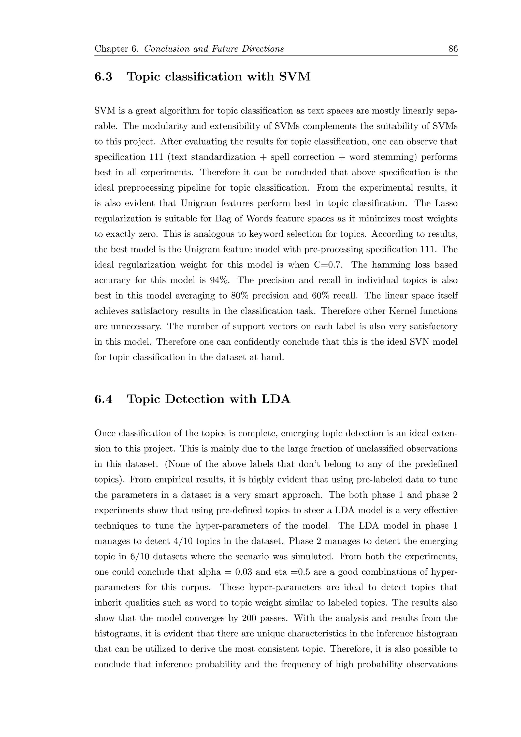 Chapter 6. Conclusion and Future Directions 86
6.3 Topic classiﬁcation with SVM
SVM is a great algorithm for topic classiﬁcation as text spaces are mostly linearly sepa-
rable. The modularity and extensibility of SVMs complements the suitability of SVMs
to this project. After evaluating the results for topic classiﬁcation, one can observe that
speciﬁcation 111 (text standardization + spell correction + word stemming) performs
best in all experiments. Therefore it can be concluded that above speciﬁcation is the
ideal preprocessing pipeline for topic classiﬁcation. From the experimental results, it
is also evident that Unigram features perform best in topic classiﬁcation. The Lasso
regularization is suitable for Bag of Words feature spaces as it minimizes most weights
to exactly zero. This is analogous to keyword selection for topics. According to results,
the best model is the Unigram feature model with pre-processing speciﬁcation 111. The
ideal regularization weight for this model is when C=0.7. The hamming loss based
accuracy for this model is 94%. The precision and recall in individual topics is also
best in this model averaging to 80% precision and 60% recall. The linear space itself
achieves satisfactory results in the classiﬁcation task. Therefore other Kernel functions
are unnecessary. The number of support vectors on each label is also very satisfactory
in this model. Therefore one can conﬁdently conclude that this is the ideal SVN model
for topic classiﬁcation in the dataset at hand.
6.4 Topic Detection with LDA
Once classiﬁcation of the topics is complete, emerging topic detection is an ideal exten-
sion to this project. This is mainly due to the large fraction of unclassiﬁed observations
in this dataset. (None of the above labels that don’t belong to any of the predeﬁned
topics). From empirical results, it is highly evident that using pre-labeled data to tune
the parameters in a dataset is a very smart approach. The both phase 1 and phase 2
experiments show that using pre-deﬁned topics to steer a LDA model is a very eﬀective
techniques to tune the hyper-parameters of the model. The LDA model in phase 1
manages to detect 4/10 topics in the dataset. Phase 2 manages to detect the emerging
topic in 6/10 datasets where the scenario was simulated. From both the experiments,
one could conclude that alpha = 0.03 and eta =0.5 are a good combinations of hyper-
parameters for this corpus. These hyper-parameters are ideal to detect topics that
inherit qualities such as word to topic weight similar to labeled topics. The results also
show that the model converges by 200 passes. With the analysis and results from the
histograms, it is evident that there are unique characteristics in the inference histogram
that can be utilized to derive the most consistent topic. Therefore, it is also possible to
conclude that inference probability and the frequency of high probability observations
 
