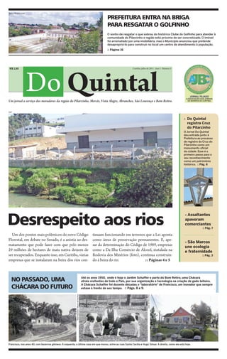 Marco André Lima

                                                                                                             PREFEITURA ENTRA NA BRIGA
                                                                                                             PARA RESGATAR O GOLFINHO
                                                                                                             O sonho de resgatar o que sobrou do histórico Clube do Golfinho para atender à
                                                                                                             comunidade do Pilarzinho e região está próximo de ser concretizado. O imóvel
                                                                                                             foi arrematado por uma imobiliária, mas o Município anunciou que pretende
                                                                                                             desapropriá-lo para construir no local um centro de atendimento à população.
                                                                                                             :: Página 16




                   Do Quintal
 R$ 1,50                                                                                                                       Curitiba, julho de 2011 - Ano I - Número 5




Um jornal a serviço dos moradores da região do Pilarzinho, Mercês, Vista Alegre, Abranches, São Lourenço e Bom Retiro.


DSF


                                                                                                                                                                            » Do Quintal
                                                                                                                                                                              registra Cruz
                                                                                                                                                                              do Pilarzinho
                                                                                                                                                                            O Jornal Do Quintal
                                                                                                                                                                            deu entrada junto à
                                                                                                                                                                            Prefeitura ao processo
                                                                                                                                                                            de registro da Cruz do
                                                                                                                                                                            Pilarzinho como um
                                                                                                                                                                            monumento oficial
                                                                                                                                                                            da cidade. Esse é o
                                                                                                                                                                            primeiro passo para o
                                                                                                                                                                            seu reconhecimento
                                                                                                                                                                            como um patrimônio
                                                                                                                                                                            histórico. :: Pág. 6




Desrespeito aos rios
                                                                                                                                                                            » Assaltantes
                                                                                                                                                                            apavoram
                                                                                                                                                                            comerciantes
                                                                                                                                                                                          :: Pág. 7

  Um dos pontos mais polêmicos do novo Código                                                     tinuam funcionando em terrenos que a Lei aponta
Florestal, em debate no Senado, é a anistia ao des-                                               como áreas de preservação permanentes. E, ape-
                                                                                                                                                                            » São Marcos
matamento que pode fazer com que pelo menos                                                       sar da determinação do Código de 1989, empresas                           une ecologia
29 milhões de hectares de mata nativa deixem de                                                   como a Da Ilha Comércio de Álcool, instalada na                           e fraternidade
ser recuperados. Enquanto isso, em Curitiba, várias                                               Rodovia dos Minérios (foto), continua construin-                                        :: Pág. 3
empresas que se instalaram na beira dos rios con-                                                 do à beira do rio.             :: Páginas 4 e 5



  NO PASSADO, UMA                                                                         Até os anos 1950, onde é hoje o Jardim Schaffer e parte do Bom Retiro, uma Chácara
                                                                                          atraia visitantes de todo o País, por sua organização e tecnologia na criação de gado leiteiro.

  CHÁCARA DO FUTURO
                                                                                          A Chácara Schaffer foi durante décadas o “laboratório” de Francisco, um inovador que sempre
                                                                                          esteve à frente de seu tempo. :: Págs. 8 e 9.
                                                          Reproduções: álbum da família




                                                                                                                                               João de Noronha




Francisco, nos anos 40, com bezerros gêmeos. À esquerda, a última casa em que morou, entre as ruas Santa Cecília e Hugo Simas. À direita, como ela está hoje.
 