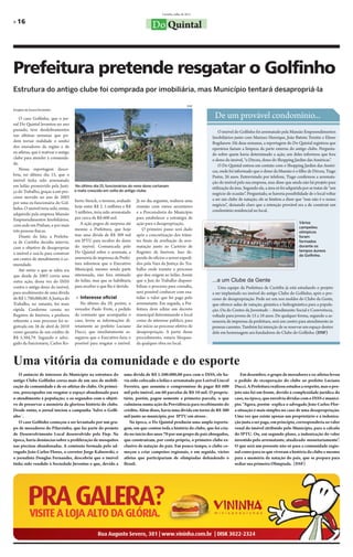 Curitiba, julho de 2011

» 16
                                                                                   Do Quintal



Prefeitura pretende resgatar o Golfinho
Estrutura do antigo clube foi comprada por imobiliária, mas Município tentará desapropriá-la

                                                                                                             DSF
Douglas de Souza Fernandes


    O caso Golfinho, que o jor-                                                                                     De um provável condomínio...
nal Do Quintal levantou no ano
passado, teve desdobramentos                                                                                           O imóvel do Golfinho foi arrematado pela Mansão Empreendimentos
nas últimas semanas que po-                                                                                        Imobiliários junto com Marinez Henrique, João Batista Trentin e Elmer
dem tornar realidade o sonho                                                                                       Bogdanow. Há duas semanas, a reportagem do Do Quintal registrou que
dos moradores da região e de                                                                                       operários faziam a limpeza da parte externa do antigo clube. Pergunta-
ex-atletas, que é reativar o antigo                                                                                do sobre quem havia determinado a ação, um deles informou que fora
clube para atender à comunida-                                                                                     o dono do imóvel, “o Dirceu, dono do Shopping Jardim das Américas”.
de.                                                                                                                    O Do Quintal entrou em contato com o Shopping Jardim das Améri-
    Nossa reportagem desco-                                                                                        cas, onde foi informado que o dono da Mansão é o filho de Dirceu, Tiago
briu, no último dia 15, que o                                                                                      Pastre, 26 anos. Entrevistado por telefone, Tiago confirmou a arremata-
imóvel tinha sido arrematado                                                                                       ção do imóvel pela sua empresa, mas disse que ainda não há projeto para
em leilão promovido pela Justi-       No último dia 15, funcionários do novo dono cortavam
                                                                                                                   utilização da área. Segundo ele, a área só foi adquirida por se tratar de “um
ça do Trabalho, graças a um pro-      o mato crescido em volta do antigo clube.
                                                                                                                   negócio de ocasião”. Perguntado, se haveria possibilidade de o local voltar
cesso movido no ano de 2003                                                                                        a ser um clube de natação, ele se limitou a dizer que “esse não é o nosso
por uma ex-funcionária do Gol-        berto Steuck, o terreno, avaliado   Já no dia seguinte, realizou uma
                                      hoje entre R$ 2. 5 milhões e R$     reunião com vários secretários           negócio”, deixando claro que a intenção provável era a de construir um
finho. O imóvel teria sido, então,                                                                                 condomínio residencial no local.
adquirido pela empresa Mansão         3 milhões, teria sido arrematado    e a Procuradoria do Município
Empreendimentos Imobiliários,         por cerca de R$ 600 mil.            para estabelecer a estratégia de
                                         A ação pegou de surpresa até     ação para a desapropriação.                                                                    Vários
com sede em Pinhais, e por mais                                                                                                                                          campeões
três pessoas físicas.                 mesmo a Prefeitura, que hoje            O primeiro passo será dado
                                                                                                                                                                         olímpicos
    Diante do fato, a Prefeitu-       tem uma dívida de R$ 309 mil        após a concretização dos trâmi-                                                                foram
ra de Curitiba decidiu intervir,      em IPTU para receber do dono        tes finais da averbação da arre-                                                               formados
com o objetivo de desapropriar        do imóvel. Comunicada pelo          matação junto ao Cartório de                                                                   durante os
                                      Do Quintal sobre o arremate, a      Registro de Imóveis. Isso de-                                                                  tempos áureos
o imóvel e usá-lo para construir                                                                                                                                         do Golfinho.
um centro de atendimento à co-        assessoria de imprensa da Prefei-   pende de ofícios a serem expedi-
munidade.                             tura informou que o Executivo       dos pela Vara da Justiça do Tra-                                                  Arquivo DQ

    Até então o que se sabia era      Municipal, mesmo sendo parte        balho onde tramita o processo
que desde de 2003 corria uma          interessada, não fora intimado      que deu origem ao leilão. Assim
outra ação, dessa vez do INSS         do leilão, mas que se habilitaria   que o Juiz do Trabalho disponi-          ...a um Clube da Gente
contra o antigo dono do imóvel,       para receber o que lhe é devido.    bilizar o processo para consulta,           Uma equipe da Prefeitura de Curitiba já está estudando o projeto
para recebimento de uma dívida                                            será possível conhecer com exa-          a ser implantado no imóvel do antigo Clube do Golfinho, após o pro-
de R$ 1.700,000,00. A Justiça do       » Interesse oficial                tidão o valor que foi pago pelo          cesso de desapropriação. Pode ser um nos moldes do Clube da Gente,
Trabalho, no entanto, foi mais           No último dia 29, porém, o       arrematante. Em seguida, a Pre-          que oferece aulas de natação, ginástica e hidroginástica para a popula-
rápida. Conforme consta no            vereador Paulo Frote, a pedido      feitura deve editar um decreto           ção. Ou do Centro da Juventude – Atendimento Social e Convivência,
Registro de Imóveis, a penhora        da comissão que acompanha o         municipal determinando o local           voltado para jovens de 15 a 18 anos. De qualquer forma, segundo a as-
referente a esse processo foi re-     caso, levou as informações di-      como de interesse público, para          sessoria de imprensa da prefeitura, será um centro para atendimento às
gistrada em 26 de abril de 2010       retamente ao prefeito Luciano       dar início ao processo efetivo de        pessoas carentes. Também há intenção de se reservar um espaço dentro
como garantia de um crédito de        Ducci, que imediatamente as-        desapropriação. A partir desse           dele em homenagem aos fundadores do Clube do Golfinho. (DSF)
R$ 5.384,79. Segundo o advo-          segurou que o Executivo faria o     procedimento, estaria bloquea-
gado da funcionária, Carlos Ro-       possível para resgatar o imóvel.    da qualquer obra no local.



Uma vitória da comunidade e do esporte
   O anúncio de interesse do Município na estrutura do            uma dívida de R$ 1.500.000,00 para com o INSS, ele ha-            Em dezembro, o grupo de moradores e ex-atletas levou
antigo Clube Golfinho coroa mais de um ano de mobili-             via sido colocado a leilão e arrematado por Lorival Lincol    o pedido de recuperação do clube ao prefeito Luciano
zação da comunidade e de ex-atletas do clube. Os primei-          Ferreira, que assumiu o compromisso de pagar R$ 600           Ducci. A Prefeitura realizou estudos a respeito, mas o pro-
ros, preocupados em resgatar o espaço abandonado para             mil pelo imóvel, em 60 parcelas de R$ 10 mil. O proprie-      jeto não foi em frente, devido à complexidade jurídica do
o atendimento à população; e os segundos com o objeti-            tário, porém, pagou somente a primeira parcela, o que         caso, na época, que envolvia dívidas com o INSS e municí-
vo de preservar a memória da gloriosa história do clube.          culminou numa ação da Previdência para recebimento do         pio. “Agora, porém -explica o advogado João Carlos Flor-
Desde então, o jornal iniciou a campanha ’Salve o Golfi-          crédito. Além disso, havia uma dívida em torno de R$ 300      a situação é mais simples no caso de uma desapropriação.
nho´.                                                             mil junto ao município, por IPTU em atraso .                  Uma vez que existe apenas um proprietário e a indeniza-
   O caso Golfinho começou a ser levantado por um gru-               Na época, o Do Quintal produziu uma ampla reporta-         ção justa a ser paga, em principio, corresponderia ao valor
po de moradores do Pilarzinho, que faz parte do projeto           gem, em que contou toda a história do clube, que foi cria-    venal do imóvel atribuído pelo Município, para o cálculo
de Desenvolvimento Local desenvolvido pela Fiep. Na               do no início dos anos 70 por um grupo de pais abnegados,      do IPTU. Ou, em segundo plano, a indenização do valor
época, havia denúncias sobre a proliferação de mosquitos          que construíram, por conta própria, o primeiro clube ex-      investido pelo arrematante, atualizado monetariamente”.
nas piscinas abandonadas. A comissão formada pelo ad-             clusivo de natação do país. Em pouco tempo, o clube co-       O que será um presente não só para a comunidade regio-
vogado João Carlos Flores, o corretor Jorge Kalnowski, e          meçou a criar campeões regionais, e em seguida, vários        nal como para os que viveram a história do clube e mesmo
o jornalista Douglas Fernandes, descobriu que o imóvel            atletas que participariam de olimpíadas defendendo o          para a memória da natação do país, que se prepara para
tinha sido vendido à Sociedade Juventus e que, devido a           Brasil.                                                       sediar sua primeira Olimpíada. (DSF)
 