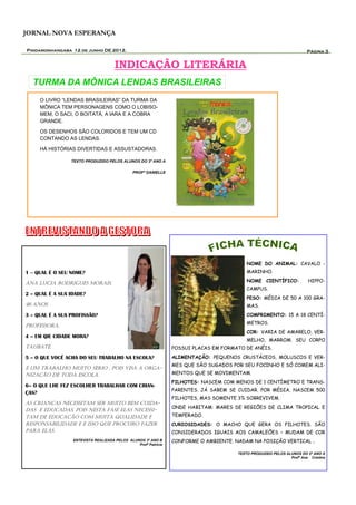 JORNAL NOVA ESPERANÇA

Pindamonhangaba 12 de junho DE 2012.                                                                                    Página 3


                                      INDICAÇÃO LITERÁRIA
  TURMA DA MÔNICA LENDAS BRASILEIRAS
     O LIVRO “LENDAS BRASILEIRAS” DA TURMA DA
     MÔNICA TEM PERSONAGENS COMO O LOBISO-
     MEM, O SACI, O BOITATÁ, A IARA E A COBRA
     GRANDE.

     OS DESENHOS SÃO COLORIDOS E TEM UM CD
     CONTANDO AS LENDAS.

     HÁ HISTÓRIAS DIVERTIDAS E ASSUSTADORAS.

                 TEXTO PRODUZIDO PELOS ALUNOS DO 3º ANO A

                                               PROFª DANIELLE




                                                                                           NOME DO ANIMAL: CAVALO -
1 – QUAL É O SEU NOME?                                                                     MARINHO.

ANA LUCIA RODRIGUES MORAIS.                                                                NOME CIENTÍFICO:             HIPPO-
                                                                                           CAMPUS.
2 – QUAL É A SUA IDADE?
                                                                                           PESO: MÉDIA DE 50 A 100 GRA-
46 ANOS.                                                                                   MAS.
3 – QUAL É A SUA PROFISSÃO?                                                                COMPRIMENTO: 15 A 18 CENTÍ-
                                                                                           METROS.
PROFESSORA.
                                                                                           COR: VARIA DE AMARELO, VER-
4 – EM QIE CIDADE MORA?
                                                                                           MELHO, MARROM. SEU CORPO
TAUBATÉ.                                                         POSSUI PLACAS EM FORMATO DE ANÉIS.
5 – O QUE VOCÊ ACHA DO SEU TRABALHO NA ESCOLA?                   ALIMENTAÇÃO: PEQUENOS CRUSTÁCEOS, MOLUSCOS E VER-
                                                                 MES QUE SÃO SUGADOS POR SEU FOCINHO E SÓ COMEM ALI-
É UM TRABALHO MUITO SÉRIO , POIS VISA A ORGA-
NIZAÇÃO DE TODA ESCOLA.                                          MENTOS QUE SE MOVIMENTAM.
                                                                 FILHOTES: NASCEM COM MENOS DE 1 CENTÍMETRO E TRANS-
6– O QUE LHE FEZ ESCOLHER TRABALHAR COM CRIAN-
                                                                 PARENTES. JÁ SABEM SE CUIDAR. POR MÉDIA, NASCEM 500
ÇAS?
                                                                 FILHOTES, MAS SOMENTE 3% SOBREVIVEM.
AS CRIANÇAS NECESSITAM SER MUITO BEM CUIDA-
                                                                 ONDE HABITAM: MARES DE REGIÕES DE CLIMA TROPICAL E
DAS E EDUCADAS, POIS NESTA FASE ELAS NECESSI-
TAM DE EDUCAÇÃO COM MUITA QUALIDADE E                            TEMPERADO.
RESPONSABILIDADE E É ISSO QUE PROCURO FAZER                      CURIOSIDADES: O MACHO QUE GERA OS FILHOTES. SÃO
PARA ELAS.                                                       CONSIDERADOS IGUAIS AOS CAMALEÕES – MUDAM DE COR
                  ENTEVISTA REALIZADA PELOS ALUNOS 3º ANO B      CONFORME O AMBIENTE. NADAM NA POSIÇÃO VERTICAL            .
                                                Profª Patrícia

                                                                                       TEXTO PRODUZIDO PELOS ALUNOS DO 2º ANO A
                                                                                                               Profª Ana Cristina
 