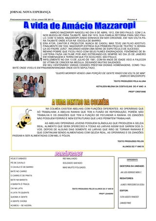 JORNAL NOVA ESPERANÇA

Pindamonhangaba 12 de junho DE 2012.                                                                        Página 4




                               AMÁCIO MAZZAROPI NASCEU NO DIA 9 DE ABRIL 1912, EM SÃO PAULO. COM 2 A-
                         NOS MUDOU-SE PARA TAUBATÉ, MAS EM 1919, SUA FAMÍLIA RETORNA PARA SÃO PAU-
                         LO. COM 14 ANOS, MAZZAROPI AINDA SONHAVA EM SER CIRCENSE, EM 1929 VOLTA PA-
                         RA TAUBATÉ ONDE ATUA NA ESCOLA DE BAIRRO.
                         ERA ATOR, CANTOR E PRODUTOR. NUNCA SE CASOU, MAS TEVE UM FILHO ADOTIVO.
                         FINALMENTE EM 1932, MAZZAROPI ESTREIA SUA PRIMEIRA PEÇA DE TEATRO “A HERAN-
                         ÇA DO PADRE JOÃO”, INICIANDO ASSIM UMA SÉRIE DE ESPETÁCULO DE SUCESSO.
                         MENINO POBRE QUE FICOU RICO COM SEUS FILMES ENGRAÇADOS. FENÔMENO DE BI-
                         LHETERIA FAZIA UM FILME POR ANO ESTREANDO-OS SEMPRE NO DIA 25 DE JANEIRO
                         EM HOMENAGEM A TERRA EM QUE FOI ACOLHIDO, SÃO PAULO.
                         INFELIZMENTE NO DIA 13 DE JULHO DE 1981, COM 69 ANOS DE IDADE VEIO A FALECER
                         DE VÍTIMA DE CÂNCER NA MEDULA, DEIXANDO MUITAS SAUDADES.
                        EM SEU CENTENÁRIO VÁRIAS CIDADES PRESTAM DIGNAS HOMENAGENS, COMO TAU-
  BATÉ ONDE VIVEU E EM PINDAMONHANGABA ONDE ESTÁ SEPULTADO.

                                       “QUERO MORRER VENDO UMA PORÇÃO DE GENTE RINDO EM VOLTA DE MIM”.
                                                                                  (AMACIO MAZZAROPI).

                                                                                              TEXTO PRODUZIDO PELA ALUNA

                                                                          KETHLEEN MILENA DA COSTA ELIAS DO 4º ANO A

                                                                                                              PROFª CRISTIANE




                            NA COLMÉIA EXISTEM ABELHAS COM FUNÇÕES DIFERENTES: AS OPERÁRIAS QUE
                      SÓ TRABALHAM; A ABELHA RAINHA QUE TEM A FUNÃO DE REPORDUÇÃO, PORÉM, NÃO
                      TRABALHA E OS ZANGÕES QUE TEM A FUNÇÃO DE FECUNDAR A RAINHA. OS ZANGÕES
                      NÃO POSSUEM FERRÃO E NEM ESTRUTURAS QUE LHES PERMITEM TRABALHAR.

                         AS ABELHAS OPERÁRIAS JOVENS POSSUEM GLÂNDULAS QUE PRODUZEM A GELEIA
                   REAL, ALIMENTO QUE SERÁ OFERECIDO A TODAS AS LARVAS ASSIM QUE SAÍREM DOS O-
                   VOS. DEPOIS DE ALGUNS DIAS SOMENTE AS LARVAS QUE IRÃO SE TORNAR RAINHAS É
                   QUE CONTINUAM SENDO ALIMENTADAS COM GELÉIA REAL, AS OPERÁRIAS E OS ZANGÕES
 PASSAM A SER ALIMENTADAS COM MEL E PÓLEN.

                                                                                                 TEXTO PRODUZIDO PELOS

                                                                                                      ALUNOS DO 1º ANO B




HOJE É SÁBADO                               REI MALVADO                                                    EXPEDIENTE
PÉ DE CAVALO                                SOLDADO SAFADO
O CAVALO É DE BARRO                                                                               GESTORA DA UNIDADE:
                                            MAS MUITO FOLGADO.
BATE NO CARRO
                                                                                                   ANA LUCIA RODRIGUES MORAI S .
O CARRO É DE PRATA
                                                                                                  REDATORES:
BATE NA BARATA

A BARATA É FRACA                                                                                   ALUNOS E PROFESSORES DA ESCOLA.
CAI NA LATA                                        TEXTO PRODUZIDO PELOS ALUNOS DO 2º ANO B
                                                                                                  EDITOR:
A LATA TÁ QUENTE                                                             PROFª LEANDRA
QUEIMA A GENTE                                                                                    FLÁVIA AUGUSTA FRANCISCO
A GENTE CHORA
                                                                                                  CAMARGO PINHO.
ACABOU – SE AGORA.
 